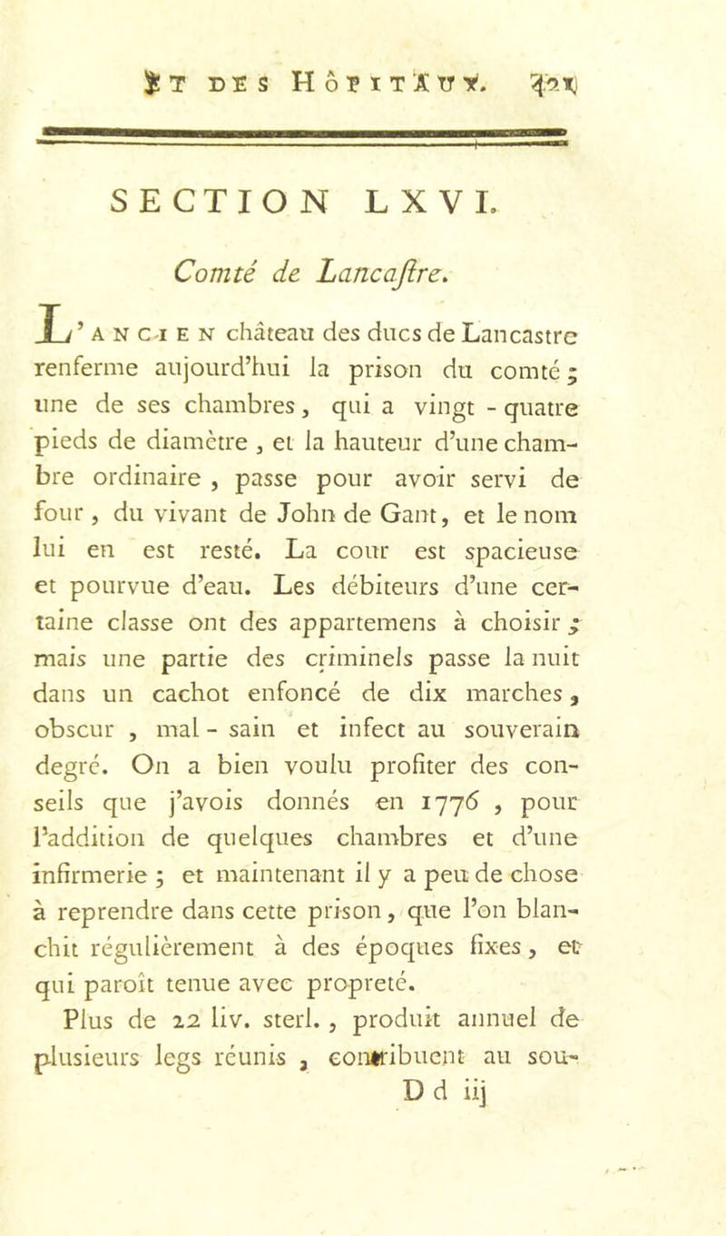 S!T DES HÔEIT'JÇtry. iO.Xi SECTION LXVI. Comté de Lancaftre. T d A N c-i E N château des ducs de Lancastrc renferme aujourd’hui la prison du comté ; une de ses chambres, qui a vingt - quatre pieds de diamètre , ei la hauteur d’une cham- bre ordinaire , passe pour avoir servi de four , du vivant de John de Gant, et le nom lui en est resté. La cour est spacieuse et pourvue d’eau. Les débiteurs d’une cer- taine classe ont des appartemens à choisir ^ mais une partie des criminels passe la nuit dans un cachot enfoncé de dix marches, obscur , mal - sain et infect au souverain degré. On a bien voulu profiter des con- seils que j’avois donnés en 1776 , pour l’addition de quelques chambres et d’une infirmerie ; et maintenant il y a peu de chose à reprendre dans cette prison, que l’on blan- chit régulièrement à des époques fixes, et qui paroît tenue avec propreté. Plus de 12 liv. sterl., produit annuel de plusieurs legs réunis , contribuent au sou- D d iij