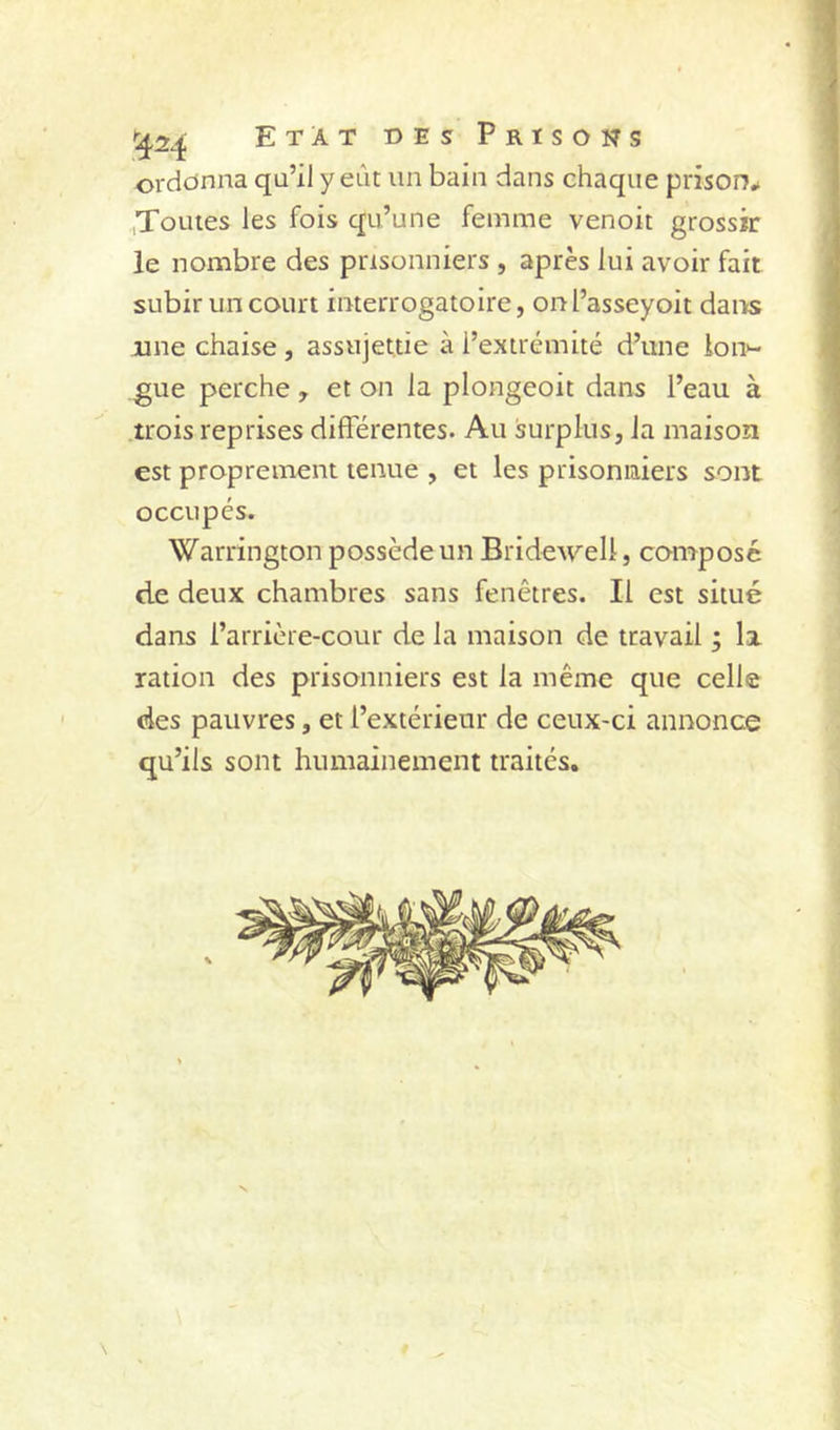 3 1^24 Etat des Prisons ordonna qu’il y eût un bain dans chaque prison^ ,Toutes les fois qu’une femme venoit grossir le nombre des prisonniers , après lui avoir fait subir un court interrogatoire, onl’asseyoit dans une chaise , assujettie à l’extrémité d’une lon^- gue perche , et on la plongeoit dans l’eau à trois reprises différentes. Au surplus, la maison est proprement tenue , et les prisonniers sont occupés. Warrington possède un Bridewell, composé de deux chambres sans fenêtres. Il est situé dans l’arrière-cour de la maison de travail ; la ration des prisonniers est la même que celle des pauvres, et l’extérieur de ceux-ci annonce qu’ils sont humainement traités.