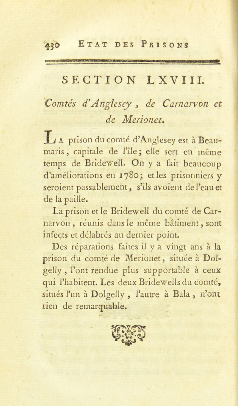 SECTION LXVIII. Comtés dAnglesey , de Carnarvon et de Merionet, T i A prison du comté d’Anglesey est à Beau- maris , capitale de l’île; elle sert en même temps de Bridewell. On y a fait beaucoup d’améliorations en 1780; et les prisonniers y seroient passablement, s’ils avoient de l’eau et de la paille. La prison et le Bridewell du comté de Car- narvon , réunis dans le même bâtiment, sont infects et délabrés au dernier point. Des réparations faites il y a vingt ans à la prison du comté de Merionet, située à Dol- gelly J l’ont rendue plus supportable à ceux qui l’habitent. Les deux Bridewells du comté, situés Tun à Dolgelly , Tautre à Bala , n’ont rien de remarquable.
