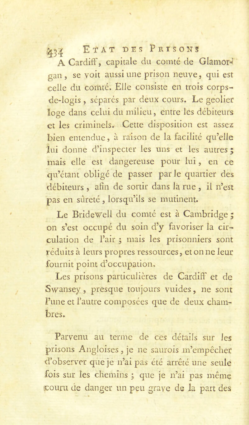 A Cardiff, capitale du comté de GlamorJ gan , se voit aussi une prison neuve, qui est celle du comté. Elle consiste en trois corps- de-logis , séparés par deux coiu's. Le geôlier loge dans celui du milieu, entre les débiteurs et les criminels. Cette disposition est assez bien entendue, à raison de la facilité qu’elle lui donne d’inspecter les uns et les autres ; mais elle est dangereuse pour lui, en ce qu’étant obligé de passer parle quartier des débiteurs , afin de sortir dans là rue , il n’est pas en sûreté, lorsqu’ils se mutinent. Le Bridewell du comté est à Cambridge ; on s’est occupé du soin d’y favoriser la cir- culation de l’air ; mais les prisonniers sont réduits à leurs propres ressources, étonné leur fournit point d’occupation. Les prisons particulières de Cardiff et de Swansey, presque toujours vuides, ne sont l’une et l’autre composées que de deux cham- bres. Parvenu au terme de ces détails sur les prisons Angloises, je ne saurois m’empêcher d’observer que je n’ai pas été arrêté une seule fois sur les chemins 3 que je n’ai pas même s:ouru de danger un peu grave de la part des