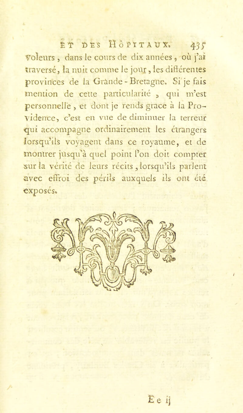 kr r)ï$ Hôï'ïtaüît. 45;’ Voleurs , dans le cours de dix années , où j’ai traversé, la nuit comme le jour, les différentes provinces de la Grande-Bretagne. Si'je fais mention de cette particularité ^ qui m’est personnelle , et dont je rends grâce à la Pro- ^■idence, c’est en vue de diminuer la terreur qui accompagne ordinairement les étrangers lorsqu’ils voyagent dans ce royaume, et de montrer jusqu'à quel point l’on doit compter sur la vérité de leurs récits, lorsqu’ils parlent avec efîroi des périls auxquels ils ont été exposés»