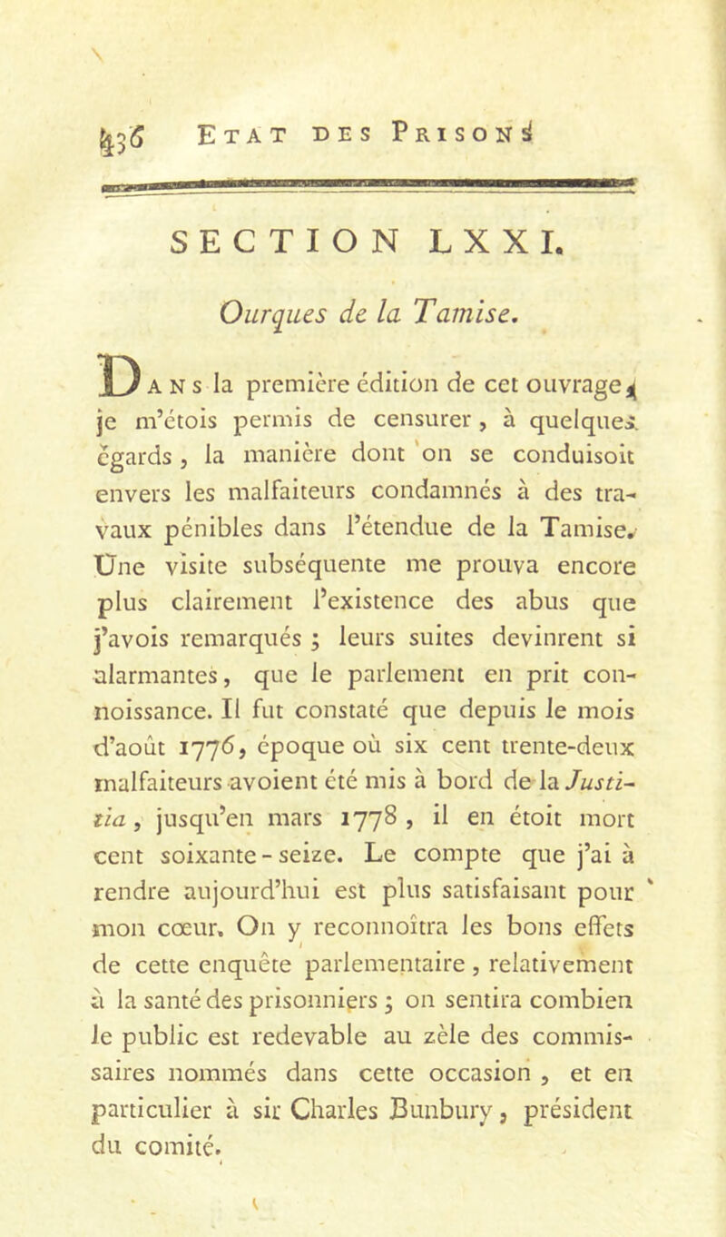 SECTION LXXI. Ourques de la Tamise. D A N s la première édition de cet ouvrage4 je m’étois permis de censurer, à quelques:, égards, la manière dont 'on se conduisoit envers les malfaiteurs condamnés à des tra- vaux pénibles dans l’étendue de la Tamise, Üne visite subséquente me prouva encore plus clairement l’existence des abus que j’avois remarqués ; leurs suites devinrent si alarmantes, que le parlement en prit con- noissance. Il fut constaté que depuis le mois d’août 1776, époque où six cent trente-deux malfaiteurs avoient été mis à bord de la/«jri- tia, jusqu’en mars 1778, il en étoit mort cent soixante - seize. Le compte que j’ai à rendre aujourd’hui est plus satisfaisant pour mon cœur. On y reconnoîtra les bons effets de cette enquête parlementaire , relativement il la santé des prisonniers ; on sentira combien le public est redevable au zèle des commis- saires nommés dans cette occasion , et en particulier à sir Charles Bunbury, président du comité.