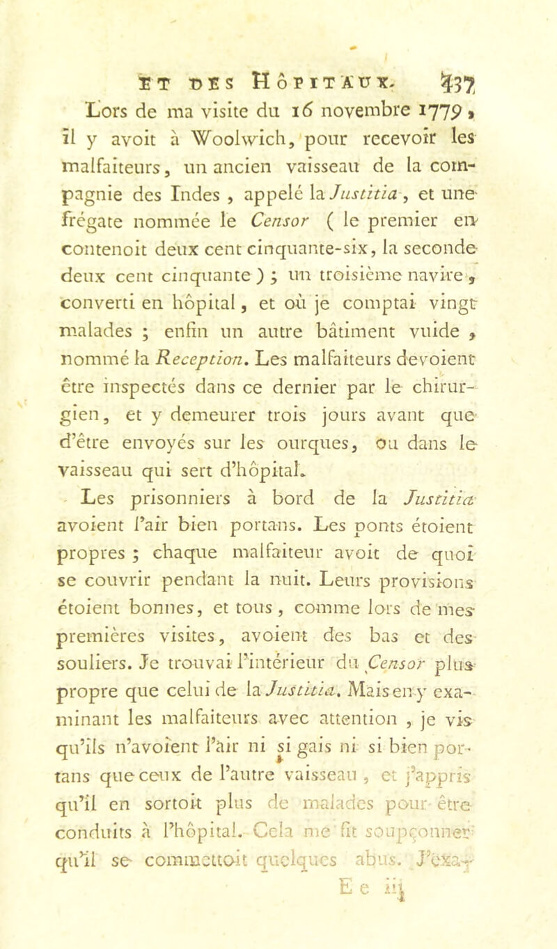 îT t)îs Hôpitaux. ^37 Lors de ma visite du 16 novembre 1775?» il y avoit à Woohvich,'ponr recevoir les malfaiteurs, un ancien vaisseau de la com- pagnie des Indes , appelé X'àJiistitia , et une- frégate nommée le Censor ( le premier eiT coiitenoit deux cent cinquante-six, la seconde deux cent cinquante ) ; un troisième navire , converti en hôpital, et où je comptai vingt malades ; enfin un autre bâtiment vuide , nommé la Réception. Les malfaiteurs dévoient être inspectés dans ce dernier par le chirur- gien, et y demeurer trois jours avant que- d’être envoyés sur les ourqiies, ou dans le vaisseau qui sert d’hôpitah Les prisonniers à bord de la Justitict avoient l’air bien portans. Les ponts étoient propres ; chaque malfaiteur avoit de quoi se couvrir pendant la nuit. Leurs provisions étoient bonnes, et tous , comme lors de mes- premières visites, avoient des bas et des souliers. Je trouvai l’intérieur da Censor plus propre que celui de la Justiùa.. Mais en y exa- minant les malfaiteurs avec attention , je vis qu’ils n’avoient l’air ni si gais ni si bien por- tans que ceux de l’autre vaisseau , et j’appris qu’il en sortok plus de malades pour- être conduits à l’hôpital.-Cela me'fit soupçonner- qu’il se comincuoit quelques abus. J’éxa-,-