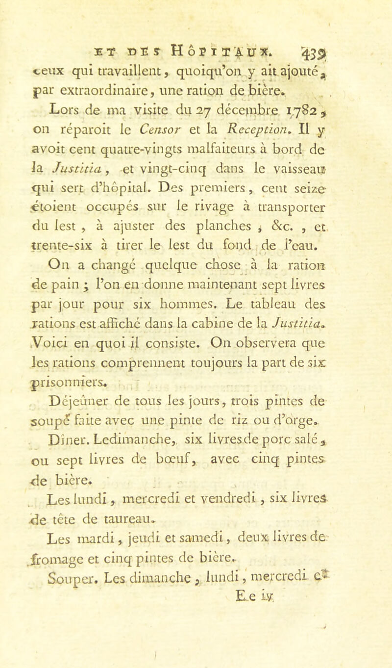 üT DES Hôpitaux. 1^5^ ceux qui travaillent, quoiqu’on y ait ajouté j, par extraordinaire, une ration de biere. Lors de ma visite du 27 décepibre 1.782 ^ on réparoit le Censor et la Réception. Il y avoit cent quatre-vingts malfaiteurs à bord de la Justitia, et vingt-cinq dans le vaisseau qui sert d’hôpital. Des premiers, cent seize .étoient occupés sur le rivage à transporter du lest , à ajuster des planches ^ &c. , et trente-six à tirer le lest du fond de l’eau. On a changé quelque chose à la ration de pain ; l’on en donne maintenant sept livres par jour pour six hommes. Le tableau des rations est affiché dans la cabine de la Justitia. .Voici en quoi il consiste. On observera que les rations comprennent toujours la part de six prisonniers. Déjeuner de tous les jours, trois pintes de soupe faite avec une pinte de riz ou d’orge. Dîner. Ledimanche, six livresde porc salé ^ ou sept livres de bœuf, avec cinq pintes, de bière. Les lundi, mercredi et vendredi, six livres •de tête de taureau. Les mardi, jeudi et samedi, deux livres de- .fromage et cinq pintes de bière.. Souper. Les dimanche 5 lundi, mercredi E e Lv I