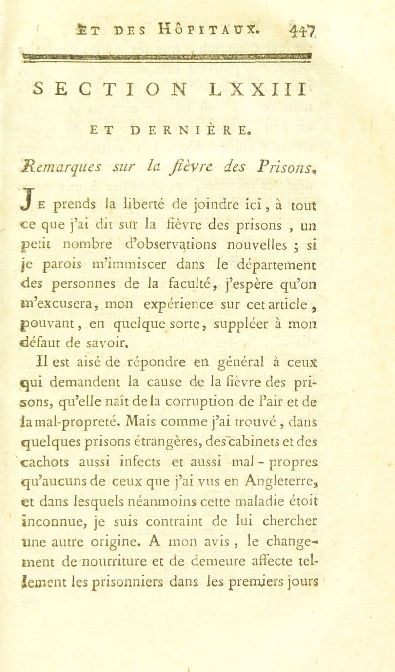 / .feT DES HbviTkXyt. 4^7 SECTION LXXIII ET DERNIÈRE. 'Kemarques sur la fièvre des FrisonSn, J E prends la liberté de joindre ici, à tout ce que j’ai dit sur la lièvre des prisons , un petit nombre d’observations nouvelles ; si je parois m’immiscer dans le département des personnes de la faculté, j’espère qu’on m’excusera, mon expérience sur cet article, pouvant, en quelque sorte, suppléer à mon defaut de savoir. Il est aisé de répondre en générai à ceux qui demandent la cause de la fièvre des pri- sons, qu’elle naît delà corruption de l’air et de ia mal-propreté. Mais comme j’ai trouvé , dans quelques prisons étrangères, des'eabinets et des 'cachots aussi infects et aussi mal - propres qu’aucuns de ceux que j’ai vus en Angleterre, et dans lesquels néanmoins cette maladie étoit inconnue, je suis contraint de lui chercher une autre origine. A mon avis , le change- ment de nourriture et de demeure affecte tel- îement les prisonniers dans les premiers jours