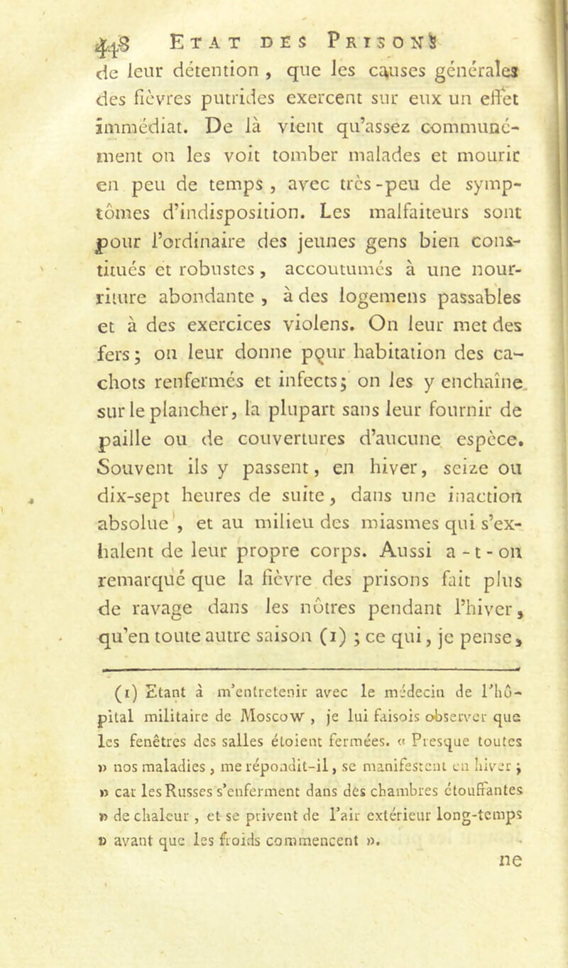 ^.^8 Etat des Prisoîj^ de leur détention , que les ct^uses générales des fièvres putrides exercent sur eux un effet immédiat. De là vient qu’assez communé- ment on les voit tomber malades et mourir en peu de temps, avec très-peu de symp- tômes d’indisposition. Les malfaiteurs sont |)Our l’ordinaire des jeunes gens bien cons- titués et robustes, accoutumés à une nour- riture abondante , à des logemens passables et à des exercices violens. On leur met des fers ; on leur donne pqur habitation des ca- chots renfermés et infects; on les y enchaîne, sur le plancher, la plupart sans leur fournir de paille ou de couvertures d’aucune espèce. Souvent ils y passent, en hiver, seize ou dix-sept heures de suite, dans une inaction absolue', et au milieu des miasmes qui s’ex- halent de leur propre corps. Aussi a -1 - ou remarqué que la fièvre des prisons fait plus de ravage dans les nôtres pendant l’hiver, qu’en toute autre saison (i) ; ce qui, je pense. (i) Etant à m’entretenir avec le médecin de l’iiû- pital militaire de Moscow , Je lui faisois observer que les fenêtres des salles étoienr fermées. « Presque toutes » nos maladies , me répoadit-il, se manifestciu en liiver ; » car les Russes s’enferment dans des chambres étouffantes » de chaleur, et se privent de l’air extérieur long-temps » avant que les froids commencent ». ne