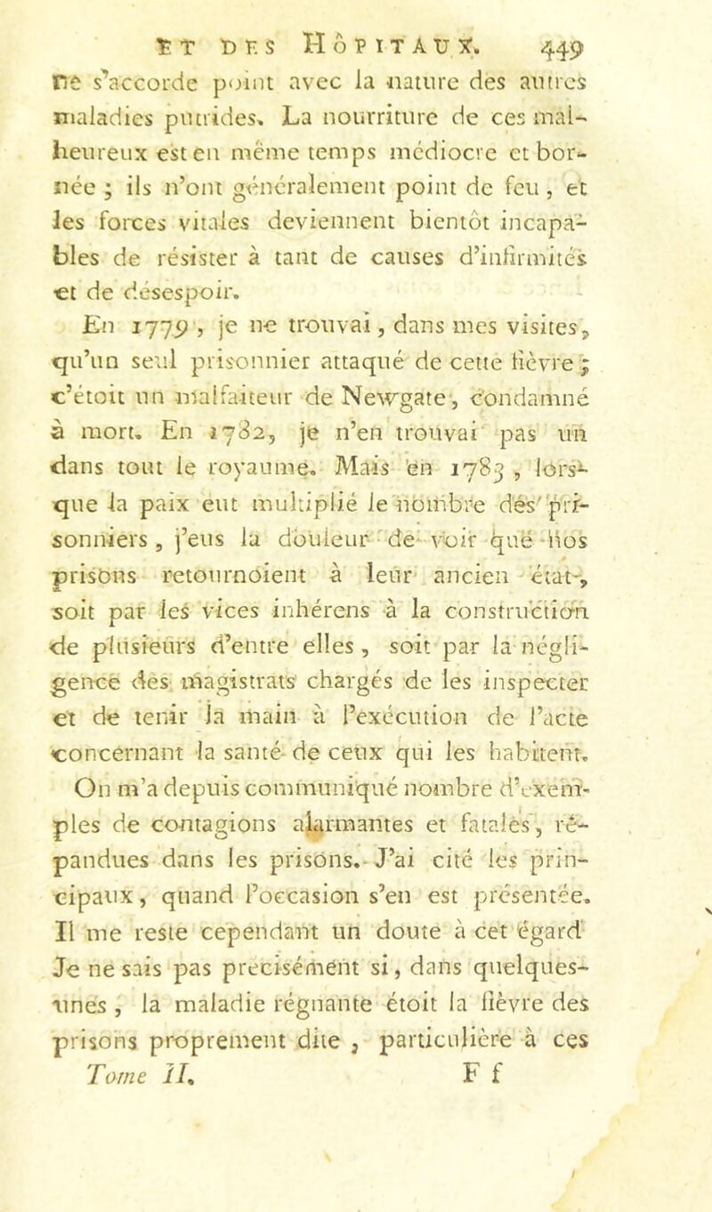 ÏT DK S HÔKtTA'Üîf. 449 re s'’accoide point avec la nature des autres maladies putrides, La nourriture de ces maU heureux est en meme temps médiocre et bor- née ; ils n’ont généralement point de feu , et les forces vitales deviennent bientôt incapa- bles de résister à tant de causes d’inlirmités €t de désespoir. En -, je ne trouvai, dans mes visites, qu’un seul prisonnier attaqué de cette lièvre'; c’étoit un malfaiteur de Newgate', condamné à mort. En 1782, je n’en trouvai pas un dans tout le royaumé. Mais 'en 1783 , lors^ que la paix eut multiplié le nbiiibre dés''pri- sonniers , j’eus la douleur de-voir ljuë dlos prisbus retournbient à leur ancien état-, soit par les vices inhérens à la consîruétio'nL de pliisi'eûrs d’entre elles, soit par la négli- gence des lûagistrats chargés de les inspecter et de tenir la main à l’exécution de l’acte concernant la santé-de ceux qui les habitent. On m’a depuis communiqué nombre d’exeni- pies de contagions aîgrmantes et fatales, ré- pandues dans les prisons.-J’ai cité les prin- cipaux , quand l’occasion s’en est présentée. Il me reste cependant un doute à cet égard Je ne sais pas précisément si, dans quelques- iines la maladie régnante étoit la lièvre des prisons proprement dite , particulière à ces Tome IL F f /