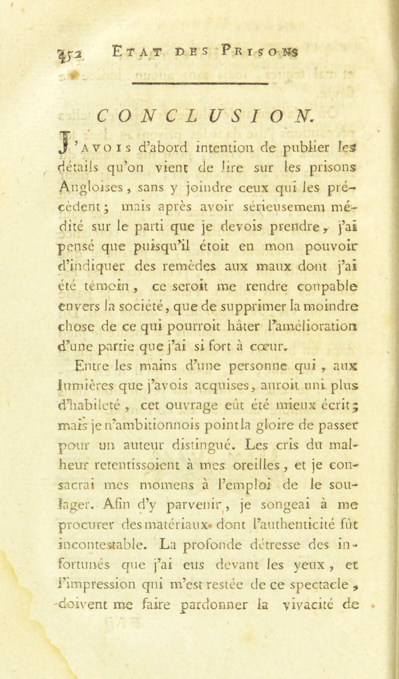 i ;2, Etat des PniffoMs 5“ C O N C L U S I O N. ’ A V O I s d’abord intention de publier le^ détails qu’on vient de lire sur les prisons Angloises, sans y joindre ceux qui les pré- cèdent ; mais après avoir sécieusemem mé- dité sur le parti que je devois prendre, j’ai pensé que puisqu’il étoit en mon pouvoir d’indiquer des remèdes aux maux dont j’ai été témoin , ce seroit me rendre coupable envers la société, que de supprimer la moindre chose de ce qui pourroit hâter l’amélioration d’une partie que j’ai si fort à cœur. Entre les mains d’une personne qui , aux lumières que j’avois acquises, auroii uni plus d’iiabilcté , cet ouvrage eût été mieux écrit; mais je irambitionnois point la gloire de passer pour un auteur distingué. Les cris du mal- heur retentissoient à mes oreilles, et je con- sacrai mes momens à l’emploi de le sou- lager. Afin d’y parvenir, je songeai à me procurer des matériaux, dont l’authenticité fût incontestable. La profonde détresse des in- fortunés que j’ai eus devant les yeux, et l’impression qui m’est restée de ce spectacle , dosvent me faire pardonner la vivacité de