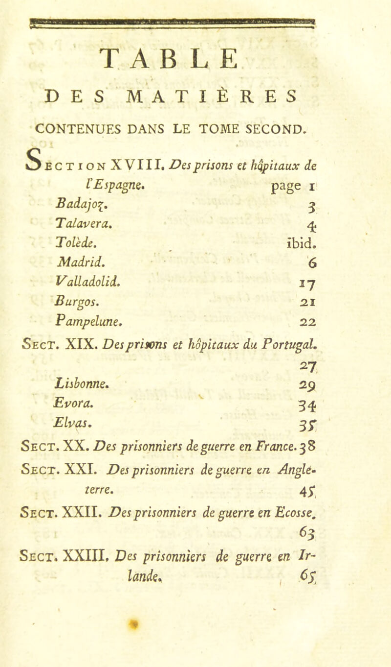 TABLE DES MA T I È R E S CONTENUES DANS LE TOME SECOND, SectionXVIII. Dzs prisons a hôpitaux de l’Espagne. p^ge i‘ Badajoi, 5 Talavera, ^ Tolède. ^ ibid. Madrid. 6 Valladolid. 17 Burgos. 2.1 Pampelune. 22 SecT. XIX. Des prisons et hôpitaux du Portugal. 27 Lisbonne. 29 Evora. '' 3^ Elvas. 3^ Sect. XX. Des prisonniers de guerre en France. Sect. XXI. Des prisonniers de guerre en Angle- terre. 4^ Sect. XXII. Des prisonniers de guerre en Ecosse, Sect. XXIIL Des prisonniers de guerre en Ir-