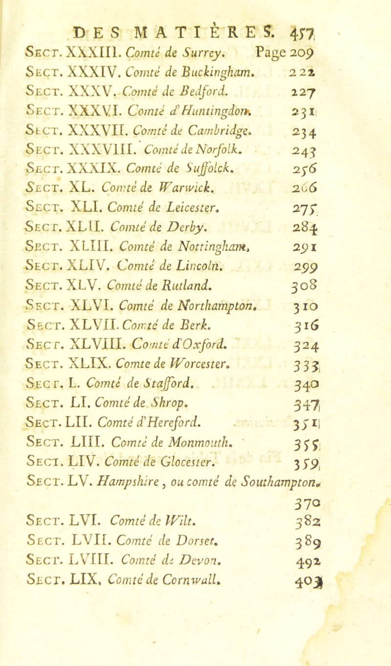 DES MATIÈRES. 417, Sect. X\XIIL Comte de Surrey. Page 209 Sect. XXXIV. Comté de Buckingham, 2 27. Sect. XXXV. Comté de Bedford. 127 Sect. XXXVI. Comté d'HuntingdorK 2311 Slct. XXXVII. Comté de Cambridge, 234 Sect. XXXVIII. Comté de Norfolk. 2.4^ Sect. XXXIX. Comté de Sufolck, 2^6 Sect. XL. Comté de Warwick. 266 Sect. XLI. Comté de Leicester, 275', Sect. XLII. Comté de Derby. 284 Sect. XLIII. Comté de Nottingham, 291 Sect. XLIV. Comté de Lincoln. 299 Sect.NCV. Comté de Rutland, 508 Sect. XLVI. Comté de Northampton, 310 Sect. XL VU. Comté de Berk. 316 Sect. XLVIII. Comtéd'Oxford. 324 Sect. XLIX. Comte de Worcester. 3 3 j Sect. L. Comté de Stafford. . 340 Sect. LI. Comté de Shrop, 347 Sect. LII. Comté d'Hereford. 3 31] Se CT. X^III. ^dorntc de Sdonmottth, 3 ^ 3' Sect. LIV. Comté de Glocester. 3S9i Sect. LV. Hampshire, ou comté de Southampton„ 370 Sect. LVI. Comté de IFilt. 382 Sect. LVIL Comté de Dorset, 3^9 Sect. LV^III. Comté de Devon. 492 Sect. LIX, Conitéde CornwalL