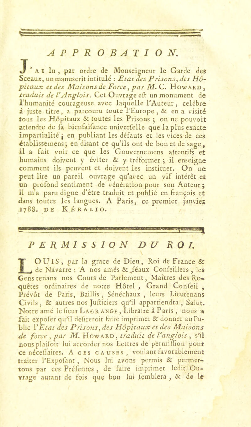 APPROBATION, J’ai lu , par ordre de Monseigneur le Garde des Sceaujc, un manuscrit intitulé : Etat des Prisons, des Hô- pitaux et des Maisons de Force, par M. C. Howard , traduit de Anglais. Cet Ouvrage eft un monument de l’humanité courageuse avec laquelle l’Auteur, célébré à juste titre, a parcouru toute TEurope, & en a visité tous les Hôpitaux & toutes les Prisons ; on ne pouvoir attendre de fa bienfaifance univcrfelle que la plus exacte impartialité j en publiant les défauts et les vices de ces établissemens; en disant ce qu’ils ont de bon et de sage, il a fait voir ce que les Gouvernemens attentifs et humains doivent y éviter & y tréformer ; il enseigne comment ils peuvent et doivent les instituer. On ne peut lire un pareil ouvrage qu’avec un vif intérêt et un profond sentiment de vénération pour son Auteur; il m a paru digne d’être traduit et publié en françois et dans toutes les langues. A Paris, ce premier janvies 1788. D E K É RA L 10. , ‘ - - I i PERMISSION DU ROI. ouïs, par la grâce de Dieu, Roi de France & JU de Navarre : A nos amés & ^féaux Confeillers , les Gens tenans nos Cours de Parlement, Maîtres des Re- quêtes ordinaires de notre Hôtel , Grand Confeil , Prévôt de Paris, Baillis , Sénéchaux , leurs Lieutenans Civils, & autres nos Jufticiers quMl appartiendra, Salut. Notre amé le (leur Lagrange , Libraire à Paris, nous a fait expofer qir'il defireroit faire imprimer & donner au Pu- blic Y Etat des Prisons, des Hôpitaux et des Maisons de force , par M. Howard, traduit de VangLois, s’il cousplaifoit lui accorder nos Lettres de pérmilfion pont ce nécelTaires. A ces causes, voulant favorablement traiter l’Expofant , Nous lui avons permis & permet- tons par ces Préfentes , de faire imprimer ledit Ou- vrage autant de fois que bon lui femblera , & de le
