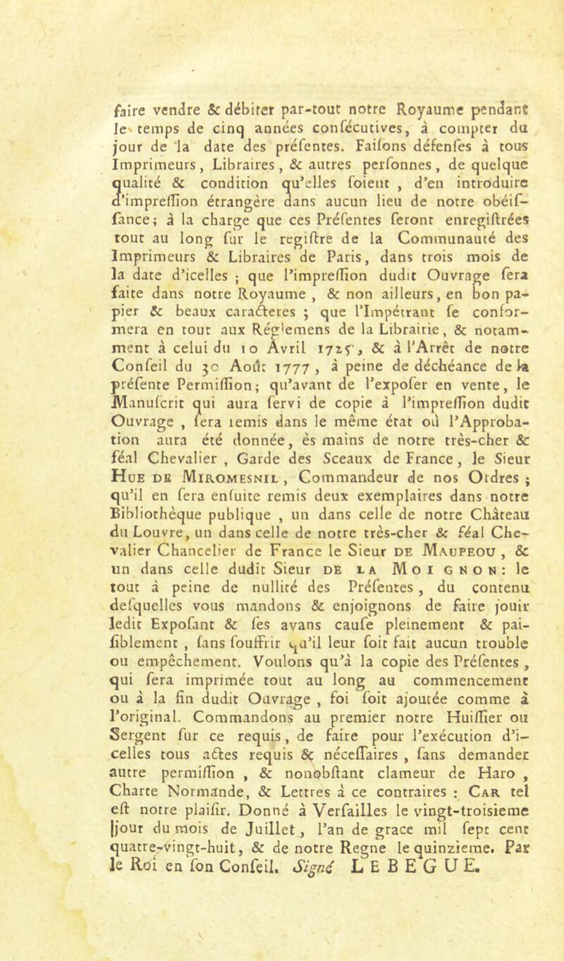 faire vendre & débiter par-tour notre Royaume pendant Je> temps de cinq années confécutives, à compter du jour de la date des préfentes. Faifons défenfes à tous Imprimeurs , Libraires, & autres perfonnes , de quelque Qualité & condition qu’elles foieiit , d’en introduire ’imprelllon étrangère dans aucun lieu de notre obéif- fancej â la charge que ces Préfentes feront enrcgiftrées tout au long fur le regiftre de la Communauté des Imprimeurs & Libraires de Paris, dans trois mois de la date d’icelles ; que l’impreffion dudit Ouvrage fera faite dans notre Royaume , & non ailleurs, en bon pa- pier & beaux carafteres ; que l’Impétrant fe confor- mera en tout aux Rég'emens de la Librairie, & notam- ment à celui du lo Avril irif, & à l’Arrêt de notre Confeil du jc Août 1777, à peine de déchéance delà préfente Permiflion; qu’avant de l’expofer en vente, le Manufcrit qui aura fervi de copie à l’imprefTîon dudit Ouvrage , fera lemis dans le même état où l’Approba- tion aura été donnée, ès mains de notre très-cher & féal Chevalier , Garde des Sceaux de France, le Sieur Hue de Miromesnil , Commandeur de nos Ordres ; qu’il en fera enfuite remis deux exemplaires dans notre Bibliothèque publique , un dans celle de notre Château du Louvre, un dans celle de notre très-cher & féal Chc- v.rlier Chancelier de France le Sieur de Maupeou , & un dans celle dudit Sieur de ia Moi gnon: le tout à peine de nullité des Préfentes, du contenu defquelles vous mandons & enjoignons de faire jouir ledit Expofant & fes avans caufe pleinement & pai- lîblement , fans foutFrir qu’il leur foit fait aucun trouble ou empêchement. Voulons qu’à la copie des Préfentes , qui fera imprimée tout au long au commencement ou à la fin dudit Ouvrage , foi foit ajoutée comme à l’original. Commandons au premier notre Huifller ou Sergent fur ce requis, de faire pour l’exécution d’i- celles tous aéles requis Sç nécefTaires , fans demander autre permiflion , & nonobftant clameur de Fiaro , Charte Normande, & Lettres à ce contraires : Car tel eft notre plaifir. Donné à Verfailles le vingt-troisieme [jour du mois de Juillet , l’an de grâce mil fept cent quatre-vingt-huit, & de notre Régné le quinzième. Par le Roi eu fon Confeil. L E B E G U E,