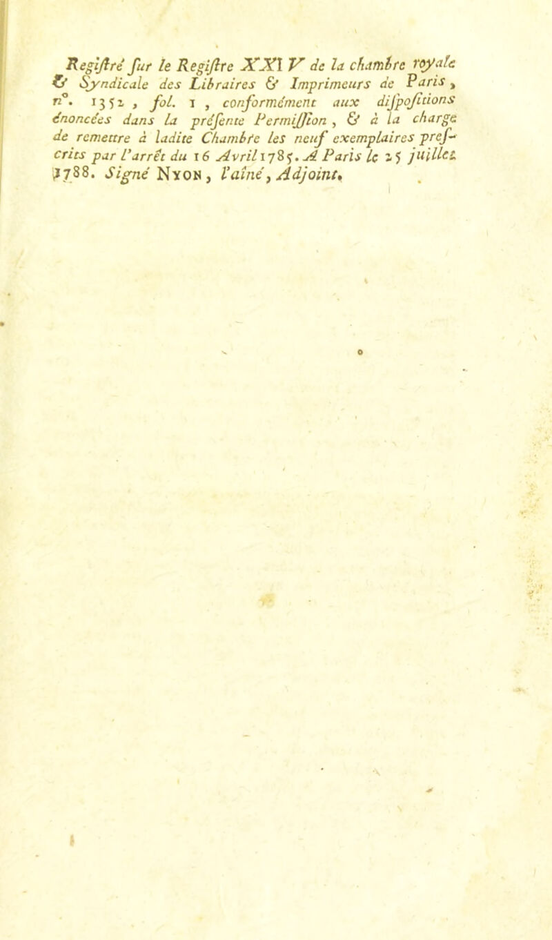 Sj'ndicale des Libraires 6' Imprimeurs de Paris , • I3Î1 , foL I , conformément aux difpofitions énoncées dans La préfente PermiJJion , & à la charge de remettre à ladite Chambfe les neuf exemplaires pref- crits par L’arrêt du \6 AvriL\'i'i%. ji Paris Le juillet. *1788. Ji^eNyoN, l’aînéf Adjoint, \ I