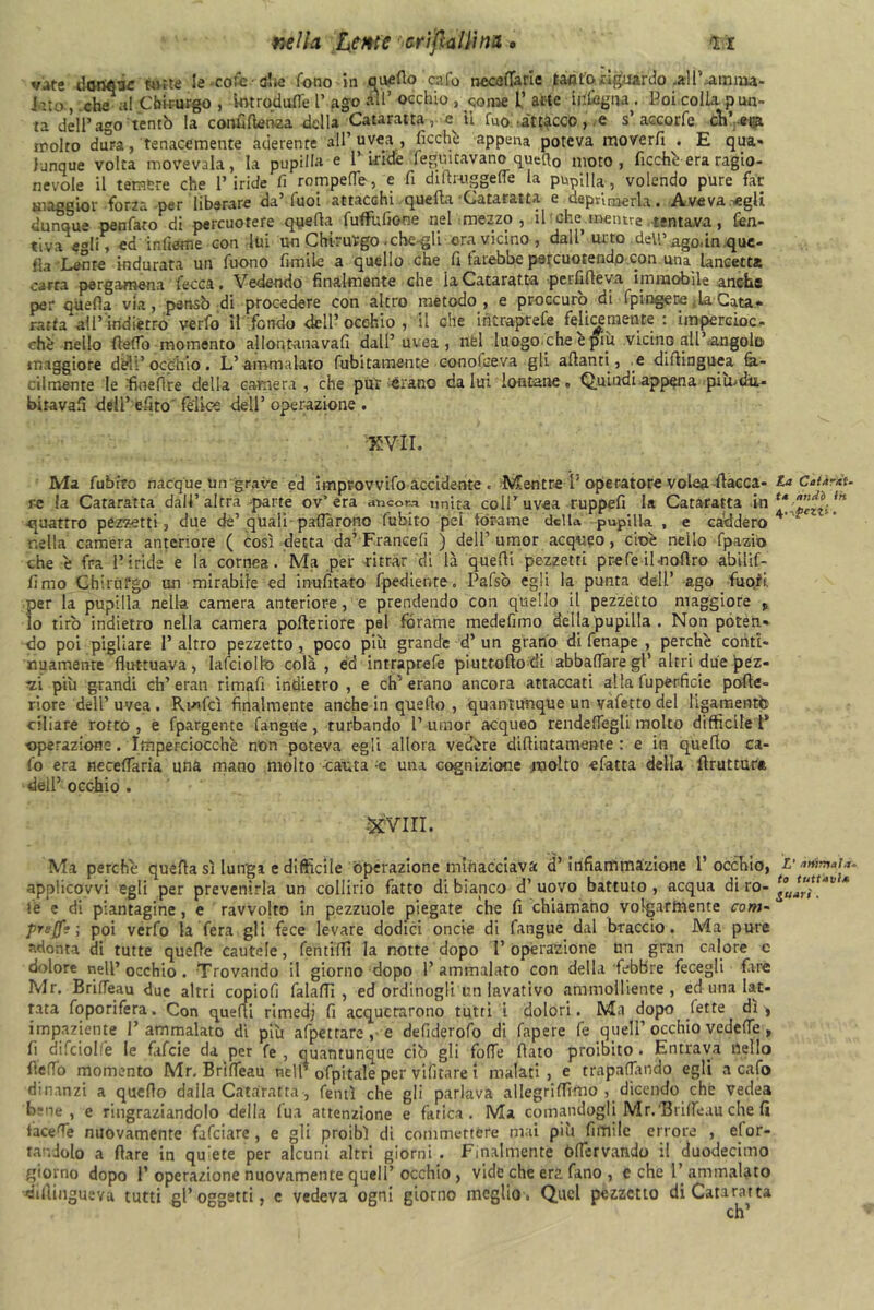 nella teme arìftullinx » l ì vate danese fette le cofe she fono In quello cafo neceffarie tanto riguardo .all'.airmu- lato , che al Chirurgo , mtrodufle l’ ago all’ occhio 3 come l’ arte infogna . Poi colla pun- ta dell’ago'tentò la confiflenea della Cataratta, e il fuo .attacco, e s’ accorfe cV-m molto dura, tenacemente aderente all’uvea, ficchi appena poteva moverfi . E qua- Junque volta movevala, la pupilla e l’iride legmtavano quatto moto, Picchè era ragio- nevole il temere che l’iride fi rompefle, e fi dilhuggelfe la pupilla, volendo pure far maggior forla per liberare da luoi attacchi quella Cataratta e uepvirnerla • Aveva egli dunque penfato di percuotere quella fuflfufione nel mezzo, il che^mentre tentava, fien- tiva egli, ed infierite con lui un Chirurgo .che gli era vicino, dall’ urto dell’ago. in que- lla-Lente indurata un Tuono fimile a quello che fi farebbe percuotendo con una lancetta carta pergamena fecca. Vedendo finalmente che iaCataratta peififleva immobile anche per quella via, pensò di procedere con altro metodo, e proccuro di fpingere ,la Cata- rarta all’indiètro verfo il fondo dell’occhio, il che intraprefe felicemente : impercioc- ché nello (ledo momento allontanava!! dall’uvea, nfel luogo che e piu vicino all’angolo maggiore dèli’ occhio. L’ ammalato finitamente eonolceva gli alianti, e dillinguea fa- cilmente le fine (ire della camera, che pur èrano dalui lontane» Quindi appena piu>dit- biravalì deli’ e-fito' felice dell’ operazione . •XVII. Ma fubiro nacque un grave ed improvvifo accidente . Mentre l' operatore volea fiacca- re la Cataratta dall’altra -parte ov’era ancona unita coll’uvea ruppe!! la Cataratta in quattro pezzetti, due de’quali palfàrono fubito pel forame della pupilla , e caddero nella camera anteriore ( così detta da’Franceli ) dell’umor acqueo, cioè nello fp&zio che è fra l’iride e la cornea. Ma per ritrar di là quelli pezzetti prefe ilaioflro abilif- limo Chirurgo un mirabile ed irvufitato fpediente. Pafsò egli la punta dell’ ago fuofi. per la pupilla nella camera anteriore, e prendendo con quello il pezzetto maggiore v lo tirò indietro nella camera polleriofe pai forame medefnno della pupilla . Non poten- do poi pigliare 1’ altro pezzetto , poco più grande d’ un grano di fenape , perchè conti- nuamente fluttuava, Iafcioll'o colà, éd intraprefe piuttoflodi abballare gl’altri due péz- •zi più grandi eh’eran rimafi indietro , e eh’erano ancora attaccati alla fuperficie polle- riore dell’ uvea . Rm.fcì finalmente anche in quello , quantunque un vafetto del ligamentò ciliare rotto , e fpargente fangne , turbando 1’ umor acqueo rendelfegli molto difficile t* ■operazione. Imperciocché non poteva egli allora vedére didimamente : e in quello ca- fo era neceflaria una mano moito cauta ;c una cognizione molto «fatta della Bruttura dell’ occhio . XVIII. Ma perchè quella sì lunga e difficile operazione minacciava d’infiammazione l’occhio, applicovvi egli per prevenirla un collirio fatto di bianco d’uovo battuto, acqua di ro- te e di piantagine , e ravvolto in pezzuole piegate che fi chiamano volgarmente com- preffi ; poi verfo la fera gli fece levare dodici oncie di fangue dal braccio. Ma pure adonta di tutte quelle cautele, fentiffi la notte dopo l’operazione un gran calore e dolore nell’occhio. Trovando il giorno dopo l’ammalato con della febbre fecegli fare Mr. Brifleau due altri copiofì falaflì , ed ordinogli un lavativo ammolliente, ed una lat- tata foporifera. Con quelli rimedi fi acquetarono tutti i dolori. Ma dopo fette di ^ impaziente l’ammalato di più afpetrare , e defiderofo di fapere fe quell’occhio vedette, fi 1 f.fA - —. r *s _f* r rr A Fntunm lucilo cafo - — - , i».uli i.iis gì* pai .ai» ;— — Vedea bene, e ringraziandolo della Tua attenzione e fatica. Ma cornandogli Mr.'BiilTeuu che fi facete nuovamente fafeiare, e gli proibì di commettere mai più limile errore , efor- ra'-.Jolo a flare in quiete per alcuni altri giorni . Finalmente òflcrvando il duodecimo giorno dopo 1’operazione nuovamente quell’occhio , vide che era fano , e che 1’ammalato difiinguevu tutti gl’oggetti, e vedeva ogni giorno meglio. Quel pezzetto di Cataratta La Caiiràt- t* nudò ih 4 .spezzi. L' ariima)ar- to tuttavia $uarì.