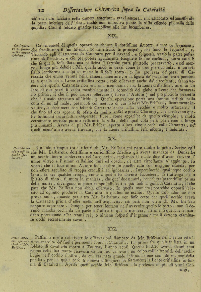 ch’era flato Iafciato nella camera anteriore , eravì ancora, ma attaccato ed annéflo al- la parte inferiore dell’ iride , ficchi non impediva punto la vifla effendo piu baffo della pupilla. Così il faldato guarito torooffene alle fue incombenze- XIX- c»,re?nen. Da’fenomeni di quefla operazione deduce il dottiffìmo Autore alcune confeguenze , ze in favore ffobilifcono il fuo fiflema . Io ne riferirò le principali, che fono le Tegnenti. i. opi„h”eU0Va Tentando egli d’ attaccare la Cataratta per il davanti, e fpignerla verfo la parte pofle- riore dell’ occhio, e ciò per potere egualmente fciogliere le fue coefioni, certa cofa è che fe quella foffe fiata una pellicina fl farebbe rotta piuttoflo per traverfo, e nel mez- zo, luogo più debole ; Ma quella andò in pezzi come fe una pietricciuola, o un cri- fìallo lentiforme a colpi di martello fi foffe rotto . 2. La groffezza de’ pezzi di Ca- taratta che erano venuti nella camera anteriore, e la figura de’ medefimi corrifponden- te a quella della Lente criflallina rotta, cofe offervate anche da’ circoflanti, fanno ve- dere che quefla Cataratta non era una membrana, ma la Lente criflallina -, anzi in un lato di que’ pezzi fi vedea manifeflamente la rotondità del globo o Lente che formava- no prima, il che fi può ancora offervare ( fcrive l’Autore ) nel più picciolo pezzetto che è rimafo attaccato all’iride. 3. Quefla operazione porta una fomma utilità nella cura di un tal male, potendofi col metodo di cui fi fervi Mr, Briffeau , ficuramente in- veflire , .e deprimere con felicità Cataratte anche affai vecchie e molto attaccate, il che fino ad ora appena fu ofato da molto arditi e pratici Chirurgi, che credevano que- lle fuflùfioni incurabili e-difperate. Pure, come apparifce da quello efempio, a molti certamente avrebbe potuto redimirli la vifla ; della qual cofa però parleremo a lungo più innanzi. Aveva di più Mr. Briffeau aperto allora cinque occhi colla Cataratta, ne* quali nient’altro aveva trovato, che la Lente criflallina refa ofcura, e indurata. XX. Cautela da Un falò efempio tra i riferiti da Mr. Briffeau mi pare molto fofpetto. Scrive egli cjfervar/i in che jvir. Barbaroux dottiffìmo e curiofiffìmo Medico gli aveva mandato da Dunkerke rieUze. un occhio intero confervato nell’acquavite, tagliando il quale dice d’aver, trovato 1’ umor vitreo e 1’ umor criffallino duri ed opachi, né altre circollanze v’aggiunge. Io vorrei che il lodatiffìmo Autore foffe andato in quello calo con maggior cautela, per non effere acculato di Troppa credulità ed ignoranza . Imperciocché qualunque occhio fano , fe per qualche tempo, come a quello ha dovuto fuccedere , fi trattenga nello fpirito di vino , fi mura in maniera , che que’ due umori, benché trafparentiffìmi prima della morte, divengono in poco tempo offùfcati e più lodi a guifa di Cararatta, il che pare che Mr. Briffeau non abbia offervato. In quefla maniera ( potrebbe opporli ) e le- cito ad ognuno produrre la Cataratta in qualunque occhio. Quello calo adunque non prova nulla, quando per altro Mr. Barbaroux non foffe certo che quell’occhio aveva la Cataratta prima d’ effer meffo nell’acquavite: ciò però non viene da Mr. Briffeau neppure accennato . Dunque per tener lontano nell’ avvenire quello fofpetto , non fi de- vono mandar occhi da un paefe all’altro in quefla maniera, altrimenti quei che li man- dano potrebbono effer tenuti rei, 0 almeno fofpetti d’inganno .* ma fi devono efamina- re occhi recentemente cavati. XXL /lire i;*ta- Palliamo ora a defcrìvere le offetvazioni llampate da Mr. Briffèau nella terza ed ul- zioni^diMr t'ma racco^ta de* fuoi efperiménti fopra la Cataratta . La prima fra quelle fu fatta in un lìrijjeau. Sfaldato di cavalleria morto a Tournay l’anno 1708. Quello faldato aveva alcuni anni prima della fua mone ricevuto da un fuo camerata un colpo coll’eflremità dell’archi- bugio nell’ occhio finiflro , da cui era nata grande infiammazione con difiruzione della pupilla, per la quale però fi poteva dillinguere perfettamente la Lente criflallina in for- ma di Cataratta. Aperfe quell’occhio Mr. Briffeau alla prefenza di più di vinti Chi-