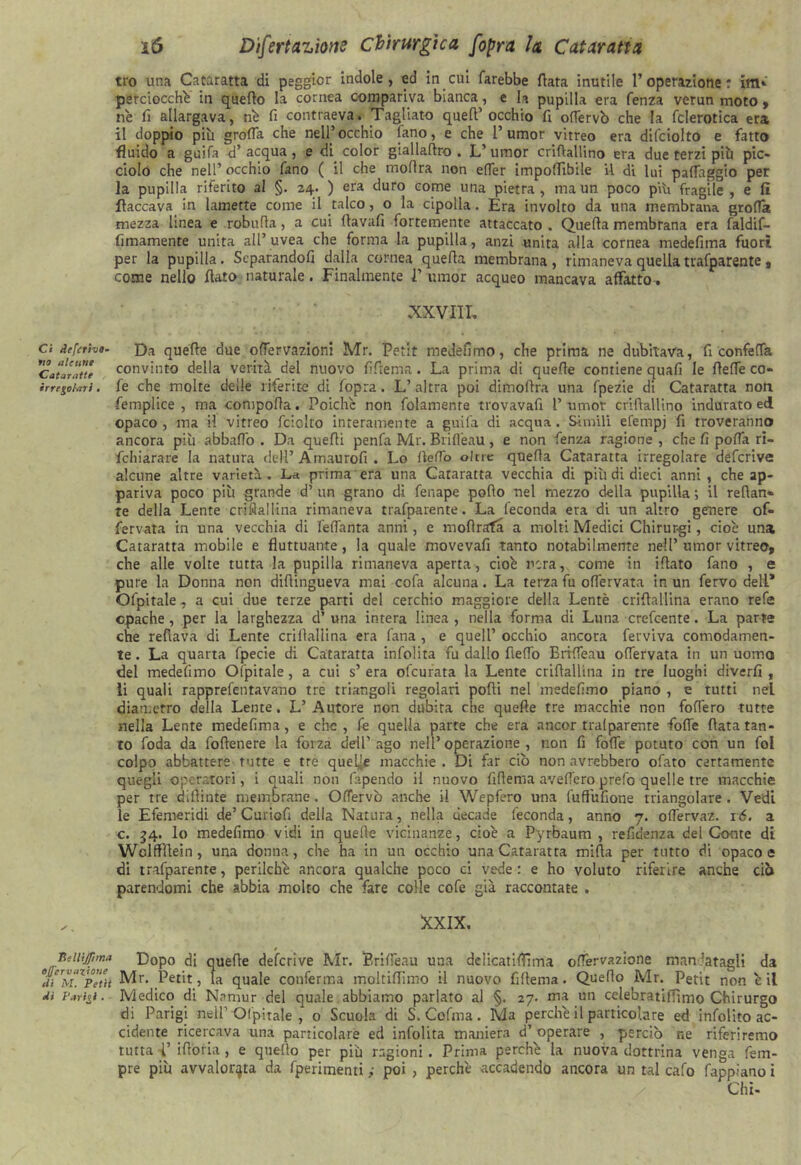 tro una Cataratta di peggicr indole, ed in cui farebbe fiata inutile l’operazione: im* perciocché in quello la cornea compariva bianca, e la pupilla era fenza verun moto , né fi allargava, né fi contraeva. Tagliato quell’occhio fi odervò che la fclerotica era il doppio più grolla che nell’occhio (ano, e che 1’umor vitreo era difciolto e fatto fluido a guifa d’acqua, e di color giallaflro . L’umor criftallino era due terzi più pic- ciolo che nell’ occhio fano ( il che rnofira non efier imponìbile il di lui palléggio per la pupilla riferito al §. 24. ) era duro come una pietra , ma un poco piU fragile , e fi fiaccava in lamette come il talco, o la cipolla. Era involto da una membrana grolla mezza linea e robufla, a cui ftavafi fortemente attaccato . Quella membrana era faldif- fimamente unita all’ uvea che forma la pupilla, anzi unita alla cornea medefima fuori per la pupilla. Scparandofi dalla cornea quella membrana, rimaneva quella trafparente, come nello flato naturale. Finalmente T umor acqueo mancava affatto . XXVIII, a deferivo. quelle due odervazioni Mr. Petit medefimo, che prima ne dubitava, fi confetta ^Cataratti convinto della verità del nuovo fillema. La prima di quelle contiene quali le (lede co- irregohni. fe che molte delle riferite di fopra. L’altra poi dimoltra una fpezie di Cataratta non femplice , ma compolla. Poiché non folamenre trovavafi 1’umor criftallino indurato ed opaco, ma H vitreo fciollo interamente a guifa di acqua. Simili efempj fi troveranno ancora più abballo . Da quelli penfa Mr. Briflfeau, e non fenza ragione , che fi polla ri- fchiarare la natura dell’ Amaurofi . Lo fteflp oltre quella Cataratta irregolare deferiva alcune altre varietà. La prima era una Cataratta vecchia di più di dieci anni, che ap- pariva poco più grande d’ un grano di fenape pollo nel mezzo della pupilla ; il retlan» te della Lente criflallina rimaneva trafparente. La feconda era di un altro genere of- fervata in una vecchia di fedanta anni, e moftrafa a molti Medici Chirur-gi, cioè una Cataratta mobile e fluttuante, la quale movevafi tanto notabilmente nell’ umor vitreo* che alle volte tutta la pupilla rimaneva aperta, cioè nera, come in illato fano , e pure la Donna non dillingueva mai cofa alcuna. La terza fu ofiervata in un fervo dell* Ofpitale, a cui due terze parti del cerchio maggiore della Lentè criflallina erano refe opache, per la larghezza d’ una intera linea , nella forma di Luna credente. La parte che reflava di Lente criflallina era fana , e quell’ occhio ancora ferviva comodamen- te. La quarta fpecie di Cataratta infolita fu dallo fleiTo Brilfeau olfervata in un uomo del medefimo Ofpitale, a cui s’era ofeurata la Lente criflallina in tre luoghi diverfi , li quali rapprefentavano tre triangoli regolari polli nel medefimo piano , e tutti net diametro della Lente. L’Autore non dubita che quelle tre macchie non fodero tutte nella Lente medefima, e che, fe quella parte che era ancor trai parente fode (lata tan- to foda da follenere la forza dell’ago nell’operazione, non fi fode potuto con un fol colpo abbattere tutte e tre quelle macchie . Di far ciò non avrebbero ofato certamente quegli operatori, i quali non Capendo il nuovo fillema avederoprefo quelle tre macchie per tre diftinte membrane. Oflervò anche il Wepfero una fuffufione triangolare. Vedi le Effemeridi de’ Curio fi della Natura, nella decade feconda, anno 7. odervaz. ré. a c. 54. lo medefimo vidi in quelle vicinanze, cioè a Pyrbaum , refidenza del Conte di Wclffltein, una donna, che ha in un occhio una Cataratta mifta per tutto di opaco e di trafparente, perilchè ancora qualche poco ci vede: e ho voluto riferire anche ciò parendomi che abbia molto che fare colle cofe già raccontate . .. XXIX, Beinfima Dopo di quelle deferive Mr. Brideau una dclicatiflima odervazione mandatagli da Mr. Petit, la quale conferma moltiflìmo il nuovo fillema. Quello Mr. Petit non è il d> ['arty. Medico di Namur del quale abbiamo parlato al §. 27. ma un cclebratilTimo Chirurgo di Parigi nsll’Ofpitale , 0 Scuola di S. Colma. Ma perchè il particolare ed infolito ac- cidente ricercava una particolare ed infolita maniera d’ operare , perciò ne riferiremo tutta V ifioria , e quello per più ragioni. Prima perchè la nuova dottrina venga Tem- pre più avvalorata da fperimenti ; poi , perchè accadendo ancora un tal calo fappiano i Chi-