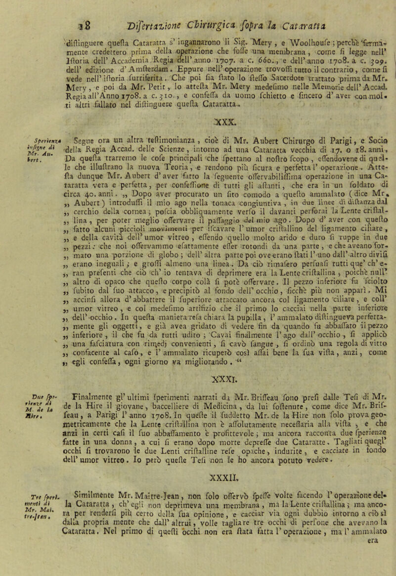 Sperimia ì'ìftgnc di Mr. Aum Veri. Due fpe~ ritnie di M de la Hire , Tre fperl. menti di Mr. Mai, tre-Jtim , s.8 Dìfertazione Chirurgica [opra la Carovana diflinguere quefta Cataratta s’ingannarono li Sig. Mery , e Woolhoufe ; perché 'fermi- mente credettero prima della operazione che fotte una membrana, come fi legge nell’ Ifloria dell’Accademia Regia dell’anno 1707. a c. 660., e dell’anno 1708. a c. 509. dell’ edizione d’Amfierdam. Eppure nell’operazione trovottì tutto il contrario, come fi vede nell’ittoria furriferita. Che poi fia fiato lo fletto Sacerdote trattato prima da Mr. Mery, e poi da Mr. Petit, lo attefia Mr. Mery medefimo nelle Memorie dell’Accad. Regia all’Anno 1708. a c. 510., e confetta da uomo fchietto e fincero d’aver con mol- ti altri fallato nel diftinguere quella Cataratta. XXX. Segue ora un altra tellimonianza , cioè di Mr. Aubert Chirurgo di Parigi, e Sodo della Regia Accad. delle Scienze, intorno ad una Cataratta vecchia di 17. o 18. anni, Da quella trarremo le cofe principali che fpettano al noflro fcopo , ettendovene di quel- le che illufirano la nuova Teoria, e rendono più ficura e perfetta l’ operazione . Atte- fla dunque Mr. Aubert d’aver fatto la feguente ottervabilillima operazione in una Ca- taratta vera e perfetta, per confettane di tutti gli alianti, che era in un foldato di circa 40. anni. „ Dopo aver procurato un fito comodo a quello ammalato (dice Mr, „ Aubert ) introduffi il mio ago nella tonaca congiuntiva , in due linee di difianza dal ,, cerchio della cornea; pofcia obbliquatnente verfo il davanti perforai la Lente Grillai- ,, lina , per poter meglio ottervare il patteggio del mio ago. Dopo d’ aver con quello „ fatto alcuni piccioli movimenti per ìfcavare 1’ umor crifiallino del ligamento ciliare , „ e della cavità dell5 umor vitreo , ettendo quello molto arido e duro fi Tuppè in due ,, pezzi: che noi ottervammo sfattamente etter rotondi da una parte , e che aveano for- „ mato una porzione di globo; dell’altra parte poi ove erano fiati l’uno dall’altro divifi „ erano ineguali; e grotti almeno una linea-. Da ciò ritnalero perfuafi rutti que’eh’e- „ ran prefenti che ciò ch’io tentava di deprimere era la Lente criltallina , poiché nuli* „ altro di opaco che quello corpo colà fi potè ottervare. Il pezzo inferiore fu fciolto „ fubito dal fuo attacco, e precipitò al fondo dell’ occhio, ficchè più non apparì. Mi ,, accinfi allora d’abbattere il fuperiore attaccato ancora col ligamento 'ciliare, e coll’ 5, umor vitreo, e col medefimo artifizio che il primo lo cacciai nella parte inferiore ,, dell’•occhio . In quella maniera refa chiara la pupilla , 1’ammalato difiingueva perfetta- „ mente gli oggetti, e già avea gridato di vedere fin da quando fu abballato ii pezzo „ inferiore, il che fu da tutti udito ; Cavai finalmente l’ago dall’occhio , fi applicò ,, una fafeiatura con rirqedj convenienti, fi cavò fangue , fi ordinò una regola di vitto „ confacente al cafo, e 1’ ammalato ricuperò così attai bene la fua villa, anzi, come y, egli confetta, ogni giorno va migliorando . “ XXXI. Finalmente gl’ ultimi {perimenti narrati d.i Mr. Britteau fono prefi dalle Tefi di Mr. de la Hire il giovane, baccelliere di Medicina, da lui (ottenute, come dice Mr. Brif- feau, a Parigi l’ anno 170S. In quelle il fudderto Mr.de la Hire non folo prova geo- metricamente che la Lente crifiallina non è attolutamente necettaria alla villa , e che anzi in certi cafi il fuo abbattamento è profittevole ; ma ancora racconta due fperienze fatte in una donna, a cui fi erano dopo morte deprette due Cataratte. Tagliati quegl’ occhi fi trovarono le due Lenti crifialline refe opache, indurite , e cacciate in fondo dell’umor vitreo. Io però quelle Tefi non le ho ancora potuto vedere. XXXIL Similmente Mr. Maitre-Jean, non folo ottervò fpette volte facendo l’operazione del- la Cataratta, ch’egli non deprimeva una membrana, ma la Lente crifiallina ; ma anco- ra per renderli più certo della fua opinione, e cacciar via ogni dubbio intorno a ciò sì dalla propria mente che dall’altrui, volle tagliare tre occhi di perfone che avevano la Cataratta. Nel primo di quelli òcchi non era fiata fatta 1’operazione , ma 1’ammalato era