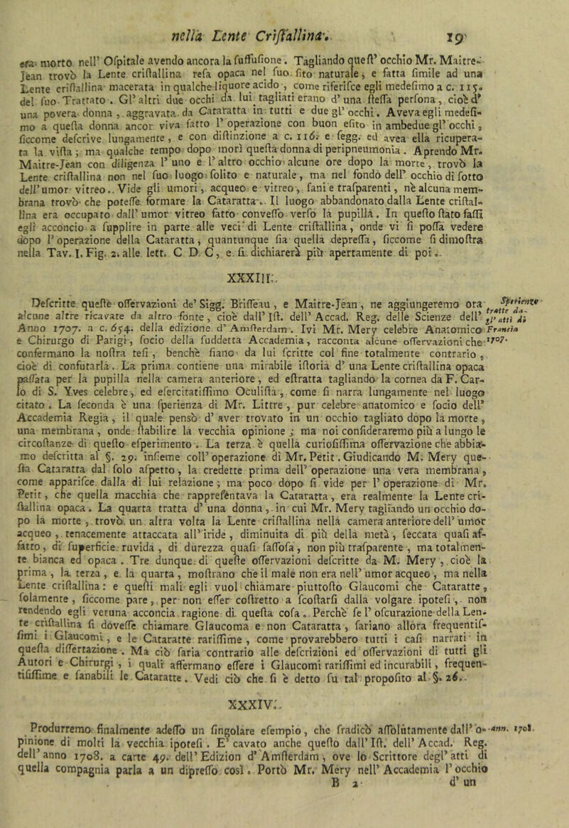 «fa morto nell’ Ofpitale avendo ancora la fuffufione. Tagliando quell’ occhio Mr. Maitre- Jean trovò la Lente cridallina refa opaca nel fuo. fito naturale j e fatta fimile ad una Lente cridallina' macerata in qualche liquore acido , come riferifce egli medefimo a c. 11 del fuo Trattato . Gl5 altri due occhi eia lui; tagliati erano d’una de da perfona, cioéd’ una povera donna , . aggravata da Cataratta in tutti e due gl’ occhi. Aveva egli medefi- mo a quella donna ancor viva fatro l’operazione con buon efìto in ambedue gl’ occhi, decome deferive. lungamente, e con diftinzione a c. ud.- e fegg. ed avea ella ricupera- ta la villa; ma qualche tempo dopo morì quella donna di peripneumonia . Aprendo Mr. Maitre-Jean con diligenza l’uno e l’altro occhio; alcune ore dopo la morte, trovò la Lente cridallina non nel fuo luogo folito e naturale, ma nel fondò dell’ occhio di fotto dell’umor-vitreo.. Vide gli umori, acqueo e vitreo, fani e trafparenti, nò alcuna mem- brana trovò-che potette formare la Cataratta ... Il luogo abbandonato dalla Lente cridal- lina era occupato dall’umor vitreo fatto convedò verfo la pupilla. In quello dato fallì egli acconcio a fupplire in parte alle veci'di Lente cridallina, onde vi fi poffa vedere uopo l’operazione della Cataratta, quantunque da quella depreda, decome fidimodra nella Tav. I. Fig. 2. alle lett, C D C, e. li. dichiarerà piò apertamente di poi.. XXXII IL Defcritte. quede offervaziom de’ Sigg. Brilfeau, e Maitre-Jean, ne aggiungeremo ora tratti”'™1* alcune altre ricavare da altro fonte, cioè dall’ Id. dell’Accad. Reg. delle Scienze dell’ ^atti Ai Anno 1707. a c. 654.. della edizione d’ Amderdam . Ivi Mr. Mery celebre Anatomico Franti/* e Chirurgo di Parigi, focio della fuddetta Accademia, racconta alcune ofTervazioni che lJ°7' confermano la nodra teli, benché fiano- da lui fcritte col fine totalmente contrario, cioè di confutarla. La prima contiene una mirabile idoria d’una Lente cridallina opaca pattata per la pupilla nella camera anteriore, ed edratta tagliando la cornea da F. Car- lo di S. Yves celebre, ed efercitati filmo Oculida, come fi narra lungamente nel luogo citato . La feconda ò una fperienza di Mr. Littre , pur celebre anatomico e focio dell* Accademia Regia, il quale pensò d’aver trovato in un occhio tagliato dopo la morte , una membrana, onde dabilire la vecchia opinione; ma noi confideraremo più a lungo le circodanze-di quedo efperimento . La terza é quella curiofidìma offervazione che abbiar- mo deferitta al §. 29. infieme coll’operazione di Mr.Petit.Giudicando M. Mery que- lla Cataratta dal folo afpetto, la credette prima dell’ operazione una vera membrana, come apparifee. dalla di lui relazione ; ma poco dopo fi vide per 1’ operazione di Mr. Perù, che quella macchia che rapprefèntava la Cataratta, era realmente la Lente cri- dallina opaca. La quarta tratta d’una donna , in cui Mr. Mery tagliando un occhio do- po la morte, trovò un altra volta la Lente cridallina nella camera anteriore dell’umor acqueo ,. tenacemente attaccata all’iride, diminuita di più della metà, feccata qu ad af- fatto, di fuperficie ruvida , di durezza quafi falfofa, non più trafparente , ma totalmen- te bianca ed opaca. Tre dunque, di quede odervazioni defcritte da M. Mery , cioè la prima, Interza, e la quarta, modrano che il male non era nell’umor acqueo , ma nella Lente cridallina: e quedi mali egli vuol chiamare piuttodo Glaucomi che Cataraffe, folamente , ficcome pare, per non eder codretto a feodarfi dalla volgare ipotefi , non rendendo egli veruna acconcia ragione di. queda cola „ Perché fe 1’ofeurazione della Len- te enfiai Un a fi dovette chiamare Glaucoma e non Cataratta, fariano allora frequentif- fimi i Glaucomi, e le Cataratte rarilfime , come provarebbero tutti i cafi narrati' in queda didertazione . Ma ciò faria contrario alle definizioni ed odervazioni di tutti gli Autori e Chirurgi , i quali affermano edere i Glaucomi tariffimi ed incurabili, frequen- tififiime e fanabili le Cataratte. Vedi ciò che fi é detto fu tal propofito al §. zi.. XXXIVL Produrremo finalmente adefiò un fingolare efempio, che fradleò adblùtamente dall’ ò--4»»* '7°* pintone di molti la vecchia ipotefi . E’cavato anche quedo dall’Id. dell’Accad. Reg. dell’anno 1708. a carte 49. dell’Edizion d* Amderdam , ove lo Scrittore degl* atti di quella compagnia parla a un diprelTo così. Portò Mr. Mery nell’Accademia l’occhio B 2 d’ un