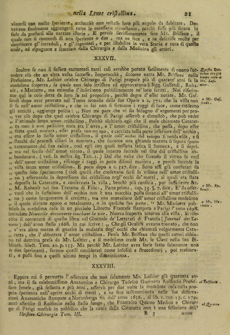 vincerli con molte fperienze, acciocché non reità (Te loro più angolo da dubitare . Do^. vevano finalmente aggiungerli tutte le neceflarie circoflanze, .perchè folTe più ficura la fede da predarli alle narrate iltorie . E perciò faviflìmamente fece Mr. Brilfean , il quale non li contentò di una fperienza o due , ma ne fece , e ne defcrilTe molte per convincere gl’ increduli, e gl’ ingannatie per iltabilire la vera Storia e cura di quello male, ed efpugnare e (cacciare dalla Chirurgia e dalla Medicina gli errori. xxxvn. Inoltre fe non lì fodero raccontati tanti cali avrebbe potuto facilmente di nuovo fue- cedere ciò che un altra volta fuccelfe. Imperocché, ficcome narra Mr. BrifTeau nella u,n* ,r,,Z'*. Prefazione, Mr. Lafnier celebre Chirurgo di Parigi propofe più di quarant’anni fa la mTu}S *' medelìma (coperta, la quale non folo fenderò ed approvarono li Sigg. GalTehdi, Roha-1,itr • ult, e Mariotte, ma eziandio l’inferirono pubblicamente ne’ loro ferirti. Noi riferire- mo qui le cofe dette da loro fu tal propoliro , perchè degne d’ elfer notate. Mr. Gaf- fendi dopo aver provato nel Tomo fecondo delle fue Opere a c, 571. che la villa non fi fa nell’umor crillaliino , e che in lui non li fermano i raggi di luce, come crèdeanp gli antichi, aggiunge pofcia : ,, Non mi pare che vi fia bifogno d’argomenti per pro- ,, var dò dopo che quel celebre Chirurgo di Parigi odervò e dimofirò, che può veder „ 1’ animale lenza umor crillaliino . Poiché dichiarò egli che il male chiamato Catarat- „ ra non è una pellicina nata tra l’uvea, e 1’ umor crillaliino, che polla, dòpo elfer ,, fatta quali matura, efTer prefa con un ago , e cacciata nella parte inferiore dell’ occhio , „ ma edere lo lledò umo^crifiallino, il quale colf andar del tempo fi renda efde, eli „ fiacchi da’procedi ciliari in maniera, che ficcome una ghianda matura fi fepara fpofx- „ taneamente dal fuo calice, così egli con quafi nelfiula fatica fi (muova, e fi depri- „ ma nel fondo dell’umor vitreo, il quale intanto fuccede nel fitol dal crifiallifio ab- „ bandona;o . ( ved. la nofira fig. Tav. 1. ) Dal che nafee che facendo il vitreo le veci „ dell’ umor crifiallino , rifrange i raggi in poco difimil maniera , e perciò fuccede la „ villa lènza umor crifiallino . E poco dopo a c. 527. dice . Sono eflì già confutati da ,, quello folo (perimento (cioè quelli che credevano farli la vilìone nell’ umor crifialli- „ no ) ofiervando la depredìone del crifiallino negl’ occhi de’ morti , ai quali era fiata „ depreda la Cataratta, e confervata la villa, benché più confùfa , pur (ufficiente Scc. „ M. Rohault nei fuo Tratatto di Fificr, Parte prima , cap. 55. §. 7. dice . E’da olfer- buuh' * „ varli che la fuffufione dell’occhio non è una macchia polla dinanzi all’Umor crifiatli- „ no ) come lungamente fi credette, ma una mutazione dell’umor crifiallino medefimo „ il quale diviene opaco o totalmente, o in qualche fua parte. “ Mr. Mariotte pub- blicò la medefima cofa in un picciolo Libretto Francefe fiamparo a Parigi 1’anno 1698. ' intitolato Nouvelle decouverte touebant la vue . Nuova (coperta intorno alla villa . Si rifet rifee il contenuto di quello libro nel Giornale de’Letterati di Francia {Journal desSa- vam) dell’anno lledò ióó8. in cui feri ve : „ Che gli Oculidi aveano trovato , che non „ v’ era altro mezzo di guarire la malattia degl’ occhi che chiamafi volgarmente Cata- n ratta , che l’ abbattere 1’ umor cridallino. Penfa Mr. BrifTeau che quelli autori abbia- no tal dottrina prefa da Mr. Lafnier, e il medefimo credè Mr. le Clero nella fuà Bi- blioth. feleél. Tom. 20. p. 133. Ma perchè Mr. Lafnier avea forfè fatto fidamente uno o due (perimenti, furono quelli confiderati come infoliti e firaordinarj > poi trafora- ti , e podi fino a quelli ultimi tempi in dimenticanza. XXXVIII. Eppure mi fi permetta l’ odèrvare che non folatnènre Mr. Lafnier già quaranta arP* ni , ma il fu celebratidìmo Anatomico e Chirurgo Tedefco Guernero Rolfincio Protei- al . (ore Jenefe , già fedanta e più anni, odervò per due volte la medelima cofa colla pro- pria fperienza nell’aprire occhi di morti , e ne fece tedimomanza nelle fue diderta- zioni Anatomiche ftampate aNorimberga fin dall’anno 1656., al lib. 1. cap. ij.c. 179^ anzi alferifce il Rolfincio nello ftedo luogo, che FranCefco Quareo Medico e CHirur^ go di Parigi mofirò in pubblico che la caufa della Cataratta non è una (inazione dell’ HtiftuM-Gbirurg/a Tom, III, ® 3 umor