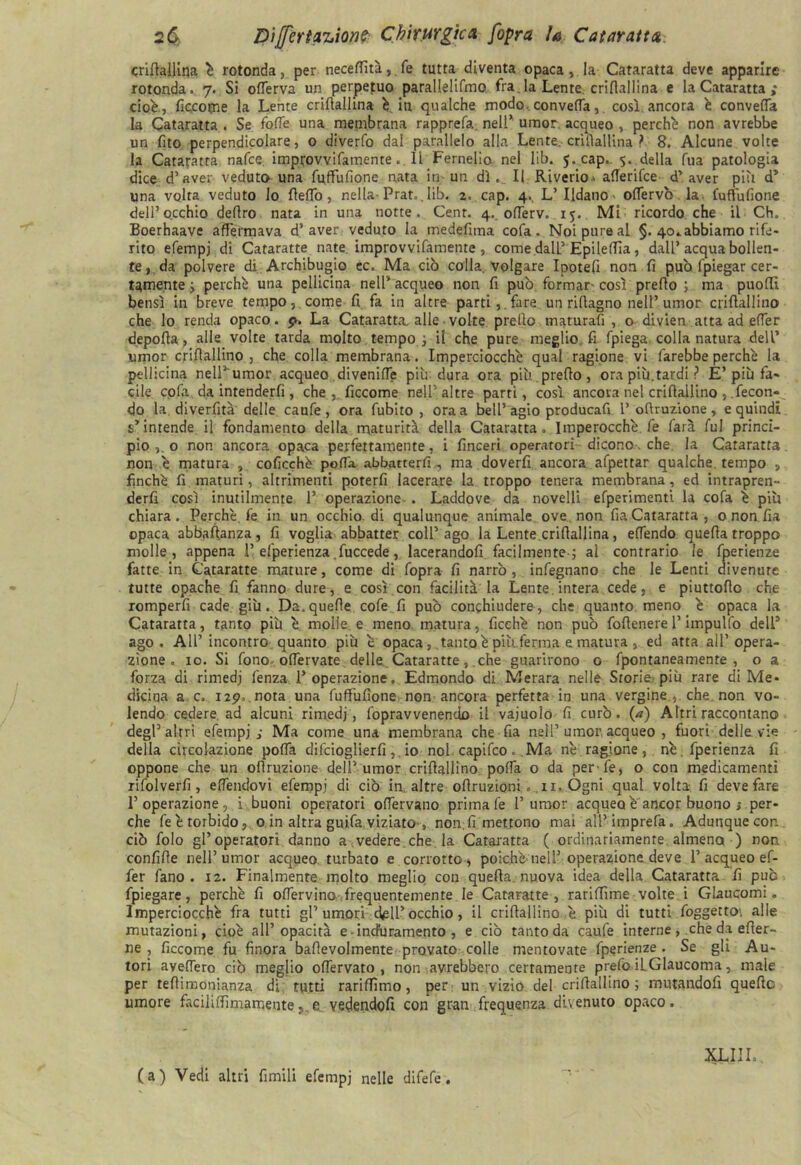 crilìallina è rotonda, per neceffìtà, fé tutta diventa opaca,. la Cataratta deve apparire rotonda. 7. Si ortèrva un perpetuo parallelifmo fra.la Lente, criflallina e la Cataratta ; cioè., ficcome la Lente crilìallina è in qualche modo, converta, così ancora è convella la Cataratta . Se folle una membrana rapprefa nell* umor, acqueo , perchè non avrebbe un fito perpendicolare, o diverfo dal parallelo alla Lente, crilìallina ? 8. Alcune volte la Cataratta nafce. imptovvifamente. li Fernelio nel lib. 5. cap.. 5. della Tua patologia dice d’aver veduto una fuffùfìone nata in un dì. Il Riverio> allerifce d’aver più d5 una volta veduto lo Hello, nella- Prat„. lib. 2. cap. 4., L’ Ildano offèrvò la fuffufione dell’occhio deliro nata in una notte. Cent. 4. oflerv. 15. Mi ricordo che il Ch. Boerhaave affermava d’aver veduto la me deli ma cofa . Noi pure al §. 40..abbiamo rife- rito efempj di Cataratte nate improvvifamente , come.dalL’Epileffia, dall’acqua bollen- te, da polvere di Archibugio cc. Ma ciò colla, volgare Ipotefi non fi può fpiegar cer- tamente ; perchè una pellicina nell’acqueo non fi può formar così predo ; ma puoffì bensì in breve tempo, come fi fa in altre parti,, fare un rifiagno nell’ umor crifiallino che lo renda opaco. 9* La Cataratta, alle ■ volte predo maturarti , o divien atta ad effe r depolla, alle volte tarda molto tempo -, il che pure meglio fi fpiega, colla natura dell’ umor crifiallino, che colla membrana. Imperciocché qual ragione vi farebbe perchè la pellicina nell’umor acqueo divenirti più dura ora più. predo, ora piu.tardi ? È’più fa- cile corta da intenderfi, che, ficcome nell’altre parti, così ancora nel crifiallino , .fecon- do la diverfità delle caufe , ora fubito , ora a bell5 agio producafi 1’ofiruzione , e quindi s’intende il fondamento della maturità della Cataratta. Imperocché, fe farà fui princi- pio o non ancora opaca perfettamente, i finceri operatori dicono. che. la Cataratta non è matura , coficchè porta abbatterfi , ma doverfi ancora afpettar qualche tempo , finché fi maturi, altrimenti poterli lacerare la troppo tenera membrana, ed intrapren- derli così inutilmente 1’ operazione. . Laddove da novelli efperimenti la cofa è più chiara. Perchè, fe in un occhio, di qualunque animale ove non fia Cataratta , o non fia opaca abbafianza , fi voglia abbatter coll’ ago la Lente.crilìallina, elfendo quella troppo molle, appena 1’efperienza .fuccede, lacerandofi facilmente ; al contrario le fperienze fatte in Cataratte mature, come di rtopra fi narrò, infegnano che le Lenti divenute tutte opache fi fanno dure, e così con facilità la Lente, intera cede, e piuttofio che romperfi cade giù. Da, quelle corte fi può conchiudero, che quanto meno è opaca la Cataratta, tanto più è molle e meno matura, ficchè non può fofienere l’impulfo dell5 ago. All’ incontro quanto più è opaca, tanto è piaferma e matura, ed atta all’opera- zione. io. Si fono ortèrvate delle . Cataratte , che guarirono o fpontaneamente , o a forza di rimedj lènza l’operazione. Edmondo di Merara nelle Storie; più rare di Me- dicina a c, 129. nota una fuffufione non ancora perfetta in una vergine., che non vo- lendo cedere, ad alcuni rimedj, rtopravvenendo il vajuolo fi curò, (a) Altri raccontano degl’altri efempj; Ma come una membrana che fia nell’umor acqueo , fuori delle vie della circolazione polla difcioglierfi, io noi capirtco.Ma nè ragione, nè.fperienza fi oppone che un ofiruzione dell’umor crifiallino poffa o da perle, o con medicamenti rifolverfi , elfendovi efempj di ciò in, altre ofiruzioni. .11. Ógni qual volta fi deve fare l’operazione, i buoni operatori ofiervano prima fe 1’umor acquea è ancor buono ; per- che rteètorbido, o in altra guifa viziato , non; fi mettono mai all’imprefa. Adunque con ciò folo gl’operatori danno a vedere , che la Cataratta ( ordinariamente almeno ) non confifie nell’umor acqueo turbato e corrotto, poiché nell’ operazione deve 1’acqueo ef- fe r fano . 12. Finalmente molto meglio con quella nuova idea della Cataratta fi può fpiegare, perchè fi offervino frequentemente le Cataratte, rariffime volte i Glaucomi. Imperciocché fra tutti gl’ umori •dell* occhio, il crifiallino è più di tutti foggetto\ alle mutazioni, cioè all’opacità e-induramento , e ciò tanto da caufe interne , che da efier- ne , ficcome fu finora bafievolmente provato colle mentovate fperienze. Se gli Au- tori averterò ciò meglio offervato , non avrebbero certamente prefo il Glaucoma, male per teffimonianza di tutti rariffìmo, per un vizio del crifiallino ; mutandofi queffc umore faciliffìmamente,.e vedendoli con gran frequenza divenuto opaco. (a) Vedi altri limili efempj nelle difefe. XLIJL