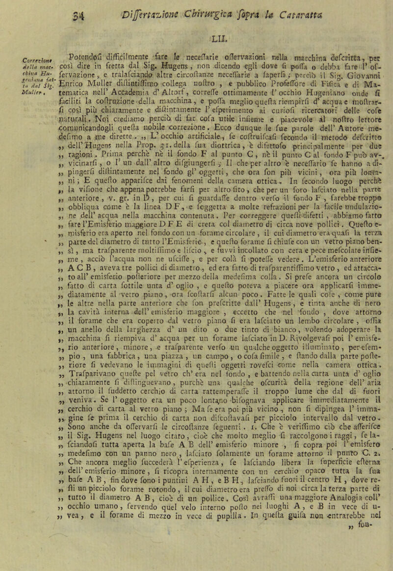 Correzioni ri e Ila tn ac- chitta Hu- geuìana {at- ta dal Sig. Mailer , 34 Dì fé ri azione Chirurgica [afra Ja Caiaratta LU. Patendoli difficilmente fare le neceflarie ofTervazioni nella macchina defcritta, per così dire in fretta dal Sig. Kugens , non dicendo egli dove fi polla o debba fare 1* of- fervazione, e rralafdarido altre circoftanze neceflarie a faperft.; perciò il Sig. Giovanni Enrico Muller diftintiffitoo collega noltro , e pubblico ProfefTore di Fifica e di Ma- tematica nell’ Accademia d’ Altorf, correfie ottimamente V occhio Hogeniano onde fi faciliti la coflruzione della macchina, e polla meglio quella riempirli d’ acqua e moftrar- fi così più chiaramente e difiintamente 1' efpcrimento ai curioli ricercatori delle cofe naturali. Noi crediamo perciò, di far cofa utile infieme e piacevole al nofìro lettore comunicandogli quella nobile correzione. Ecco dunque le fue parole dell’Autore me* defimo a me dirette . „ L’ occhio artificiale, fe coflruifcafi fecondo il metodo defcritto „ dell’Hugens nella Prop. qr. della fua diottrica, è difettofo principalmente per due ,, ragioni . Prima perchè nè il fondo F al punto C, nè il punto C al fondo F può av-, „ vicinarli, o I!un dall’altro difgiungcrfi ,• Il che per altro è neceflario fe hanno a di- „ pingerfi dillintamente nel fondo gl’ oggetti, che ora fon più vicini, ora più lonfa- „ ni; E quello apparifce dai fenomeni della camera ottica. In fecondo luogo perchè „ la vifione che appena potrebbe farfi per altro fito, che per un foro lafciato nella parte ,, anteriore, v. gr. inD, per cui fi guardafle dentro verfo il fondo F , farebbe troppo ,, obbliqua come è la linea DF, e fcggetta a molte refrazioni per la facile undulazic- ,, ne dell’acqua nella macchina contenuta. Per correggere quefii-difetti , abbiamo farto „ fare l’Emisferio maggiore D F E di creta col diametro di circa nove pollici. Quello e- „ misferio era aperto nel fondo con un forame circolare , il cui diametro era quafi la terza ,, parte del diametro di tutto l’Emisferic , e quello forame fi chiufe con un vetro piano ben- ,, sì, ma trafparente moltilliino e lifcio > e fùvvi incollato con cera e pece mefcolate infie- „ me, acciò l’acqua non ne ufciflè , e per colà fi potette vedere. L’emisferio anteriore ,, ACB, aveva tre pollici di diametro, ed era fatto di trafparentiffimo vetro , ed attacca- ,, to all’emisferio pofleriore per mezzo della medefima colla. Si prefe ancora un circolo „ fatto di carta fiottile unta d’ oglio , e quello poteva a piacere ora applicarfi imme- „ diatamente al 'vetro piano, ora fcoflarfi alcun poco. Fatte le quali cofe , come pure ,, le altre nella parte anteriore che fon prefcritte dall’ Hugens, e tinta anche di nero „ la cavità interna dell’emisferio maggiore , eccetto che nel fondo , dove attorno ,, il forame che era coperto dal vetro piano fi era lafciato un lembo circolare , olTia. ,, un anello della larghezza d’ un dito o due tinto di bianco, volendo adoperare la ,, macchina fi riempiva d’acqua per un forarne lafciato in D. Rqvolg-evafi poi 1’ emisfe- ,, rio anteriore, minore, e trafparente verfo un qualche oggetto illuminato, perefem* ,, pio , una fabbrica , una piazza , un campo , o cofa limile , e lìando dalla parte polìe- 5, riore fi vedevano le immagini di quelli oggetti rovefci come nella camera ottica. ,, Trafparivano quelle pel vetro ch’era nel fondo, e battendo nella carta unta d’oglio „ chiaramente fi difìinguevano, purché una qualche ofcurità della regione dell’aria „ attorno il fuddetto cerchio di carta rattemperattè il troppo lume che dal di fuori „ veniva. Se l’oggetto era un poco lontano bifognava applicare immediatamente il „ cerchio di carta al vetro piano ; Ma fe era poi più vicino -, non fi dipingea 1’ imma- ,v gine fe prima il cerchio di carta non difeolìavafi per picciolo intervallo dal vetro. „ Sono anche da ofiervarfi le circofìanze feguenti. i. Che è veriffimo ciò che afierifee „ il Sig. Hugens nel luogo citato, cioè che molto meglio fi raccolgono i raggi, fe la- „ feiandofi tutta aperta la bafe A B dell’ emisferio minore , fi copra poi 1’ emisfero ,, medefimo con un panno nero , lafciato fidamente un forame attorno il ponto C, 2. „ Che ancora meglio fuccederà l’efperienza, fe lafciando libera la fuperficie elìerna n dell’emisferio minore, fi ricopra internamente con un cerchio opaco tutta la fua „ bafe A B , fin dove fono i puntini AH, eB H, lafciando fuori il centro H , dove re- ,, Ili un picciolo forame rotondo , il cui diametro era predo di noi circa la terza parte di ,, tutto il diametro A B , cioè di un pollice. Così arraffi una maggiore Analogia coll’ ,, occhio umano, fervendo quel velo interno pofio nei luoghi A , e B in vece di u- „ vea, e il forame di mezzo in vece di pupilla . In quella guifa non -entrarebbe nel