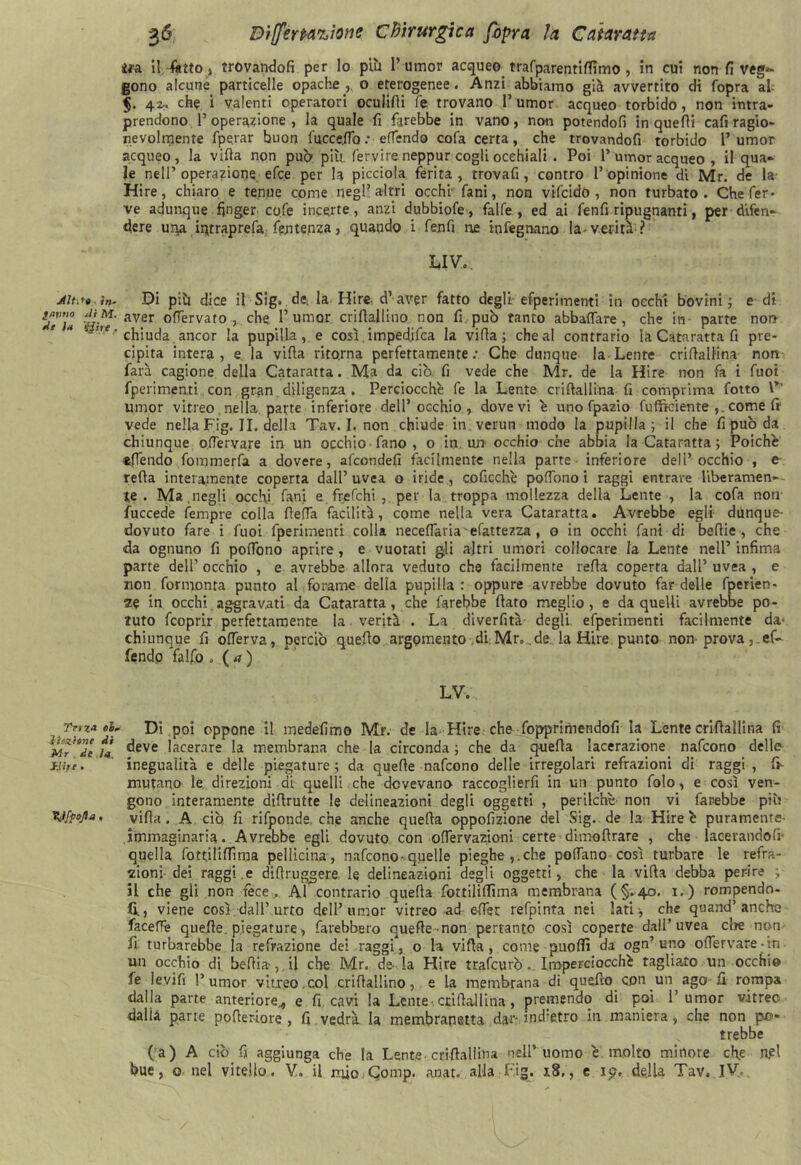 AU-.** in- fauna di M. de U 'fjite , Tvvz* ol. Unzione di Mr . de itf. Siife • tyfpojla. 36 Differpacione Chirurgica fopra la Cataratta ita il -fatto, trovandoti per lo più 1’umor acqueo trafparentiflìmo , in cui non fi veg*- gono alcune particelle opache , o eterogenee. Anzi abbiamo già avvertito di (opra al $. 4i. che i valenti operatori oculifii fe trovano l’umor acqueo torbido, non intra- prendono l’operazione, la quale fi farebbe in vano, non potendofi in quelli cafi ragio- nevolmente fperar buon fuccefio : effendo cofa certa, che trovandofi torbido 1’ umor acqueo, la vifia non pub più, fervi re neppur cogli occhiali . Poi 1’ umor acqueo , il qua- le nell’operazione efc.e per la picciola ferita, trovafi, contro l’opinione di Mr. de la Hire, chiaro e tenue come negl’altri occhi- fa ni, non vifcido , non turbato. Che fer- ve adunque finger cqfe incerte, anzi dubbiofe, falfe , ed ai fenfi ripugnanti, per difen- dere una iqtraprefa fentenza, quando i fenfi ire infegnano la-verità ? LIV. Di più dice il Sig. de, la Hire. d’aver fatto degli efperimenti in occhi bovini ; e di aver ofìervato ,.. che 1’ umor criftallino non fi può tanto abbacare, che in parte non chiuda ancor la pupillare così impedjfca la vifia ; che al contrario la Cataratta fi pre- cipita intera, e la vifia ritorna perfettamente: Che dunque la Lente crifiallina non farà cagione della Cataratta. Ma da ciò. fi vede che Mr. de la Hire non fa i Tuoi fperimenti con gran diligenza . Perciocché fe la Lente crifiallina fi comprima fono V umor vitreo nella, parte inferiore dell’occhio, dovevi é uno fpazio fufftciente ,. come fi1 vede nella Fig. II. della Tav. I. non chiude in verun modo la pupilla; il che fi può da chiunque oflerva.re in un occhio fano , o in un-occhio che abbia la Cataratta ; Poiché «(Tendo fommerfa a dovere, afcondefi facilmente nella parte inferiore dell’occhio , e refla interamente coperta dall’uvea o iride, coficché poffono i raggi entrare Uberamen-- te . Ma .negli occhi fani e frefchi ,. per la troppa mollezza della Lente , la cofa non fuccede fempre colla (leda facilità, come nella vera Cataratta. Avrebbe egli- dùnque- dovuto fare i fuoi fperimenti colla neceflaria efattezza, o in occhi fani di befiie, che da ognuno fi pofiono aprire, e vuotati gli altri umori collocare la Lente nell’ infima parte dell’ occhio , e avrebbe allora veduto che facilmente rafia coperta dall’ uvea , e non fermenta punto al forame delia pupilla: oppure avrebbe dovuto far delle fperien- ze in occhi aggravati da Cataratta, che farebbe fiato meglio, e da quelli avrebbe po- tuto feoprir perfettamente la verità . La diverfità degli efperimenti facilmente da- chiunque fi ofierva, perciò quefio argomento di Mr. .de la Hire, punto non prova, ef- fendo *falfo . ( a ) LV. Di poi oppone il medefimo Mr. de la Hire che Sopprimendoli la Lente crifiallina fi deve lacerare la membrana che la circonda ; che da quefia lacerazione nafeono delle inegualità e delle piegature; da quefie nafeono delle irregolari refrazioni di raggi , fr mutano le direzioni di quelli che dovevano raccoglievi in un punto folo, e così ven- gono interamente difirutte le delineazioni degli oggetti , perilché- non vi farebbe più vifia . A ciò fi rifponde, che anche quella oppofizione del Sig. de la Hire é puramente- immaginaria. Avrebbe egli dovuto con ofiervazioni certe dimoftrare , che lacerandoli- quella fottilifiìma pellicina, nafeono-quelle pieghe,, che pollano così turbare le refra- zioni dei raggi.e difiruggere le delineazioni degli oggetti, che la vifia debba per-ire ; il che gli non fece . Al contrario quella fottilifiìma membrana (§-40. 1.) rompendo- li, viene così dall’urto dell’umor vitreo ad efier refpinta nei lati-, che quand’anche faceffe quefie. piegature, farebbero quefie non pertanto così coperte dall’uvea che non fi- turbarebbe la refrazione dei raggi, o la vifia, come puofiì da ogn’ uno ofiervare-in un occhio di befiia-, il che Mr. de-la Hire trafeurò . Imperciocché tagliato un occhio fe levifi l’umor vitreo.col crifiallino, e la membrana di quefio con un ago-fi rompa dalla parte anteriore., e fi cavi la Lente crifiallina, premendo di poi 1’ umor vitree dalia parte pofieriore , fi vedrà la membranetta dar- indietro in maniera, che non po- trebbe (a) A ciò fi aggiunga che la Lente-crifiallina nell’uomo é. molto minore che Rei