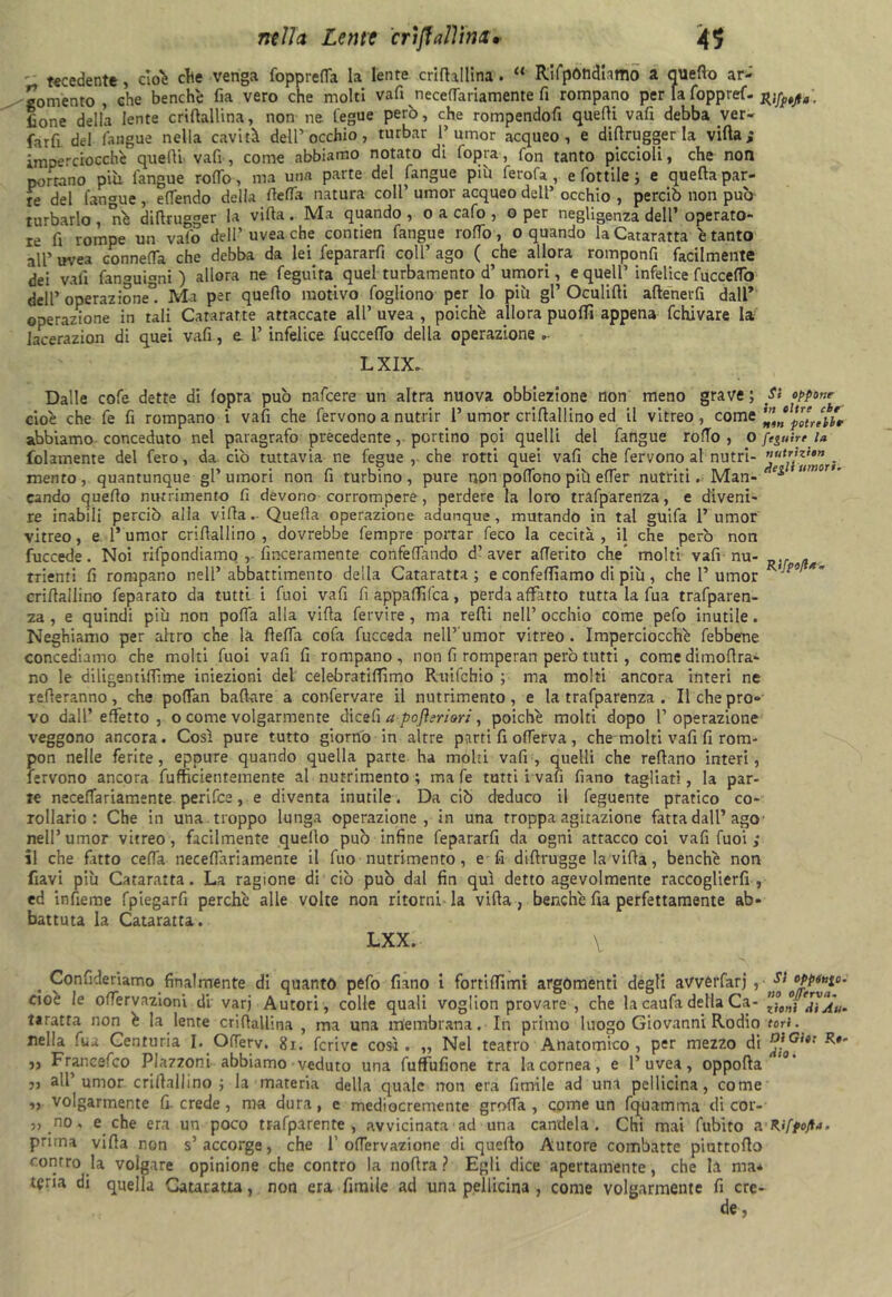 - recedente , cioè elle venga fopprefla la lente criftallina. “ Rifpòndhmo a quello ar- mento , che benché fia vero che molti vali necedariamente fi rompano per fa foppref- . lìone della lente cridallina, non ne fegue però, che rompendoli quelli vali debba ver- farli del fangue nella cavità dell’ occhio, turbar 1» umor acqueo, e diflrugger la villa; imperciocché quelli vafi , come abbiamo notato di fopra, fon tanto piccioli, che non portano più l'angue rodo, ma una parte del fangue più ferola, e lottile ; e quella par- re del fangue, elfendo della della natura coll’ umor acqueo dell’ occhio , perciò non può turbarlo , né dillrugger la villa . Ma quando , o a calo , o per negligenza dell’ operato- re li rompe un vaio dell’uvea che contien fangue rodo, o quando la Cataratta è tanto all’ uvea conneda che debba da lei fepararft coll’ ago ( che allora romponfi facilmente dei vali fan-migni ) allora ne leguira quel turbamento d’ umori, e queir infelice luccedo dell’ operazione0. Ma per quello motivo logliono per lo più gl’ Oculidi aftenevfi dall* operazione in tali Cateratte attaccate all’ uvea , poiché allora puoffi appena fchivare la lacerazion di quei vali, e 1’ infelice luccedo della operazione „• LXIX. Dalle cole dette di (opra può nafeere un altra nuova obbiezione non meno grave ; Si oppone cioè che le li rompano i vali che fervono a nutrir 1’ umor criflallino ed il vitreo, come abbiamo conceduto nel paragrafo precedente, portino poi quelli del fangue rodo, o ftguire la fidamente del fero, da ciò tuttavia ne fegue , che rotti quei vali che fervono al nutrì- . mento, quantunque gl’umori non fi turbino, pure non podono più eder nutriti Man- e^,umor ’ cando quello nutrimento fi devono corrompere , perdere la loro tralparenza, e diveni- re inabili perciò alla villa.- Quella operazione adunque, mutando in tal guila 1’umor vitreo, e. 1* umor criflallino, dovrebbe lempre portar feco la cecità, il che però non fuccede. Noi ridondiamo , fmeeramente confedando d’aver aderito che molti vali nu- ,f trienti fi rompano nell’ abbattimento della Cataratta; e confedìamo di più, che 1’umor R'p9‘ *’ criflallino feparato da tutti i fuoi vafi fi appaffifea, perda affatto tutta la fua trafparen- za , e quindi più non poda alla villa fervire , ma redi nell’ occhio come pelo inutile. Neghiamo per altro che la fleda cola fucceda nell5'umor vitreo . Imperciocché febbene concediamo che molti fuoi vafi fi rompano, non fi romperan però tutti, come dimodra- no le diligentidìme iniezioni del celebratidìmo R-uifchio ; ma molti ancora interi ne refleranno, che podan badare a confervare il nutrimento, e la tralparenza . Il che pro- vo dall’effetto, o come volgarmente dicefi apoflerìor:, poiché molti dopo l’operazione veggono ancora. Cosi pure tutto giorno in altre parti fi oderva, che molti vafi fi rom- pon nelle ferite, eppure quando quella parte ha molti vali, quelli che redano interi, fervono ancora fufficientemente al nutrimento ; ma le tutti i vafi diano tagliati, la par- ie necedariamente penice, e diventa inutile. Da ciò deduco il feguente pratico co- rollario: Che in una troppo lunga operazione, in una troppa agitazione fatta dall’ago nell’umor vitreo, facilmente quello può infine fepararfi da ogni attacco coi vali fuoi ; il che fitto ceda necedariamente il fuo nutrimento, e fi didrugge la vida, benché non flavi più Cataratta. La ragione di ciò può dal fin qui detto agevolmente raccoglierli , ed indeme fpiegarfi perché alle volte non ritorni la vida, benché da perfettamente ab- battuta la Cataratta. LXX. V . Confideriamo finalmente di quanto pelo diano i fortidìmi argomenti degli avvèrfarj , ' cioè le odervazioni di varj Autori, colle quali voglion provare , che la caufa della Ca- ?0°} taratta non è la lente cridallina , ma una membrana. In primo luogo Giovanni Rodio tori. nella fua Centuria I. OiTerv. 8i. fcrive cosi. „ Nel teatro Anatomico, per mezzo di R*' ,, Francefco Plazzoni abbiamo veduto una fuffufione tra la cornea, e l’uvea, oppoda j, all umor criflallino ; la materia della quale non era limile ad uni pellicina, come ,, volgarmente fi. crede, ma dura, e mediocremente groda , come un fquamma di cor- 5, .no, e che era un poco trafparente , avvicinata ad una candela. Chi mai fubito a Rifpojf*. prima vida non s’accorge, che 1’ odervazione di quello Autore combatte piurtodo contro la volgare opinione che contro la nodra ? Egli dice apertamente, che la ma* teria di quella Cataratta, non era fimile ad una pellicina , come volgarmente fi ere-