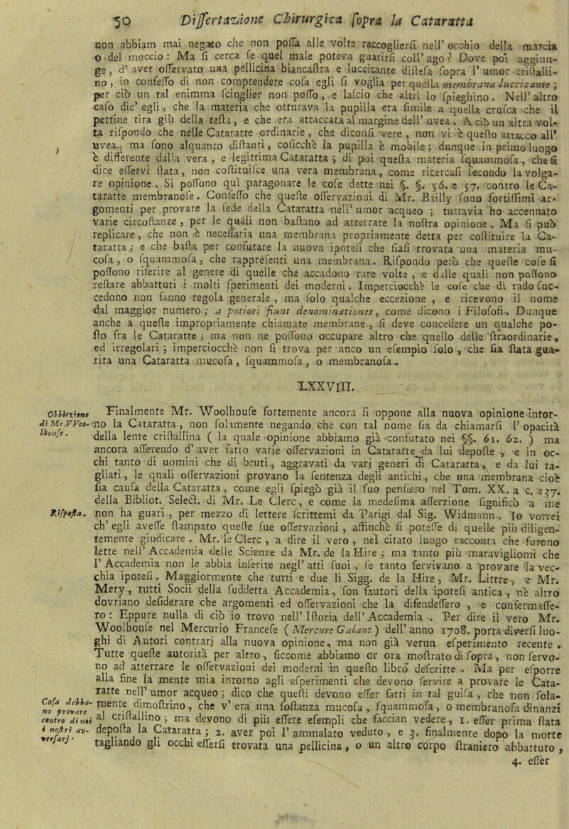 non abbiam mai negato che non porta alle volte raccoglierli nell’occhio della marcia o del moccio: Ma fi cerca fé quel male poteva guarirli coll’ago? Dove poi aggiun- ge, d’aver ortervato una pellicina biancartra e luccicante dirtela Copra l’umor .crirtalli- no, io confeflo di non comprendere cofa egli fi voglia per quella membrana Luccicante \ per ciò un tal enimma fcioglier non portole laido che altri lo fpieghino. Nell’altro cafo die’egli, che la materia che otturava la pupilla era Cimile a quella crufca che il pettine tira giù della terta , e che era attaccata al margine dell’ uvea . A. ciò un altra vol- ta rifpondo che nelle Cataratte ordinarie, che diconfi vere , non vi è querto attacco all* uvea,, ma Cono alquanto dittanti, coficchè la pupilla è mobile; dunque in primo luo°o e differente dalla vera, e legittima Cataratta ; di poi quella materia fquammofa, che°fi dice ertervi (lata, non cortituifce una vera membrana, come ricercali fecondo iavolga- re opinione. Si poffòno qui paragonare le cole dette nei §. §. y<5. e 57. contro le Ca- teratte membranofe. Gontertb che quelle offervazioni di Mr. Baili'/ fono forùffimi ar- gomenti per provare la lede della Cataratta nell’umor acqueo ; tuttavia ho accennato varie circoftanze , per le quali non battano ad atterrare la noftra opinione . Ma II può replicare, che non .è neceffaria una membrana propriamente detta per cortituire la Ca- taratta,- e che batta per confutare la nuova ipotelì che fiali trovata una materia mu- cofa , o fquammofa, che rappresati una membrana . R.ifpondo però che quelle cofe fi poffono riferire al genere di quelle che accadono rare volte , c d ille quali non pofTono iettare abbattuti i molti fperimenti dei moderni. Imperciocché le cofe che di rado fuc- cedono non fanno regola generale , ma (olo qualche eccezione , e ricevono il nome dal maggior numero ; a potiori fiunt denom’.nationcs, come dicono i Filofofi. Dunque anche a quelle impropriamente chiamate membrane , fi deve concedere un qualche po- llo fra le Cataratte ; ma non ne polfono occupare altro che quello delle‘{Iraordinarie,, ed irregolari; imperciocché non fi trova per anco un efempio Colo, che Cia Hata gua» aita una Cataratta muco fa, fquarnmofa, o membranofa„ xxxvnr. obiinbnt Finalmente Mr. Woolhoufe fortemente ancora fi oppone alla nuova opinioneintor- iJiMr.m9.m0 la Cataratta, non follmente negando che con tal nome fia da chiamarfi l’opacità 1 oh]e. della lente crirtàllina ( la quale opinione abbiamo già‘Confutato nei §§„ 6i. 62. ) ma ancora aderendo d’ aver fatto varie offervazioni in Cataratte^da lui depotte , e in oc- chi tanto di uomini che di bruti, aggravati da varj generi di Cataratta, e da lui ta- gliati, le quali offervazioni provano la fentenza degli antichi, che una'membrana cioè fia caufa della Cataratta, come egli ipiegò già il fuo penfiero nel Tom. XX. a c. 137. della Bibliot. Seledl. di Mr. Le Clero, e come la medefima afferzione fignificò a me Kifpijla. non ha guari , per mezzo di lettere fcrittemi da Parigi dal Sig. Widtmnn-. Io vorrei eh’ egli averte ttampato quelle fue offervazioni , affinchè fi poteffe di quelle più diligen- temente giudicare . Mr. le Glerc , a dire il vero, nel citato luogo racconta che furono lette nell’ Accademia delle Scienze da Mr. de la Hire ; ma tanto più maravigliomi che l’Accademia non le abbia inferite negl’atti fuoi , le tanto fer vivano a provare la vec- chia iporefiMaggiormente che tutti e due li Sigg. de la Hire, Mr. Littre-, e Mr. Mery, tutti Socii della fuddetta Accademia, fon fautori della ipotefi antica-, nè altro dovriano defiderare che argomenti ed offervazioni che la difendeffero -, e confermafie- ro : Eppure nulla di ciò io trovo nell’ Ifforia dell’ Accademia •. Per dire il vero Mr. Woolhoufe nel Mercurio Francefe ( Mercure Gulant ) dell’ anno 1708. potrà diverfi luo- ghi di Autori contrari alla nuova opinione, ma non già verun efperimento recente . Tutte quelle autorità per altro, ficcome abbiamo or ora mottrato di fopra, non fervo- no ad atterrare le olfervazloni dei moderni in quello libro’ déferitte . Ma per efporre alla fine la mente mia intorno agli efperimenti che devono fervi re a provare le Cata- lane nell’umor acqueo; dico che quelli devono effer fatti in tal guifa , che non fola- C»o prilli*' ^ent.e di,7lortrino> che v’ era una follanza mucofa , fquammofa, 0 membranofa dinanzi contro di noi crntallmo ; ma devono di più effere efempli che facciali vedere , 1. effer prima fiata J noyfy «v- deporta la Cataratta; 2. aver poi l’ammalato veduto , e 3. finalmente dopo la morte 'arj tagliando gli occhi efTerfi trovata una pellicina , o un altro còrpo firaniero abbattuto , 4. effer