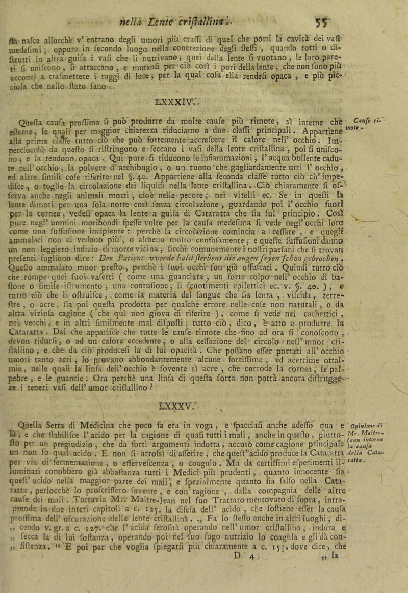 /fornfce allorché v’entrano degli umori piu crafli di quel che pórti la caviti dei vali inedefimi ; oppure in fecondo luogo nella concrezione degli fielfi , quando rotti o di- brutti in altra guifa i vafi che li nutrivano, quei della lente fi vuotano , le loro pare- ti fi unifcòno, fr attaccano , e muranfi per ciò così i pori-della lente, che non fono piò acconci a trafmettere i raggi di luce j per la qual cofa ella rendefi opaca , e più pie-- croia che nello fiato fano,- lxxxiw. Quella caufa profiTma fi può produrre da molte caufe più rimote, sì interne che Caufe ri* eterne, le quali’per maggior chiarezza .riduciamo a due-dalli principali. Appartiene mU * alla prima clafle tutto ciò che può fortemente accrefcere il calore nell’ occhio. Im- perciocché da quello fi rifiringono e feccano i vafi della lente crifiallina , poi fi unifeo- no ; e la rendono opaca. Qui pure fi riducono le infiammazioni, l’acqua bollente cadu- te nell’occhio, la polvere d’archibugio, o un tuono che gagliardamente urti l’occhio, ed altre limili cofe riferite nel §. 40. Appartiene alla feconda date' tutto ciò eh’impe- di fee , o toglie la circolazione dei liquidi nella lente crifiallina „ Ciò chiaramente fi of- ferva anche negli animali morti, cioè nelle pecore,’ nei vitelli ec. Se in quelli la lente dimori per una fola notte così fenza circolazione, guardando poi l’occhio fuori per la cornea, vedefi opaca la lente: a guifa di Cataratta che fia fui principio. Così pure negl’uomini moribondi fpeffe volte per la* caufa medefima fi vede negl’occhi loro  come una fuffulìone incipiente r perchè la circolazione comincia a celiare , e quegli ammalati non c; vedono più , o almeno molto confu famente, e quelle fuffufioni danno un non leggiero indizio di morte vicina , ficchè comunemente i ndfiripaefani che fi trovati prefenti fogìiono dire: Dnc Patievt vverde baici fierbens die attgen feyenfchon gebroeben . Quello ammalato muor prefio , perchè i luci occhi fon già offufeati . Quindi rutto ciò che rompe quei Tuoi vafetti ( come una guanciata, un forte colpo nell’occhio di ba- fione o fimile-iftrumento , una contufione,- li fcuotimenti epilettici ec. v. §. 40. ), e tutto ciò che li ofiruifee, come la materia del fangue che fia lenta , vifeida, terre- fire , o acre, fia poi quella prodotta per qualché errore nelle cofe non naturali, 0 da altra viziofa cagione ( che qui non giova di riferire ), come fi vede nei cachettici , nei vecchi, e in altri fimilmente mal difpofii ; tutto ciò , dico, e atto a produrre la Cataratta. Dai che apparirne che tutte le caufe rimote che fino ad ora fi I conofcono , devon ridurli, o ad un calore eccedente, o alla celfazione del circolo > nei)’ umor cri- fiallino , e che da ciò producefi la di luì opacità . Che pollano elTer portati all’ occhio umori tanto acri , Io provano abbondantemente alcune fortiffime , ed acerrime oftal- mie, nelle quali la linfa dell’occhio è fovente sì acre , che corrode la cornea, le pal- pebre , e le guancie . Ora perchè una linfa di quella forta non potrà ancora difirugge:- ' re.i teneri vafi dell’umor criftallino ? LXXXVY- Quella Setta di Medicina che poco fa era in voga, e fpacciafi anche adeffo qua e opinione là, e che flabilifce l’acido per la cagione di quafi tutti i mali, anche in quello, piutto- Mr. Maitre. ito per un pregiudizio, che da forti argomenti indotta, accusò come cagione principale la eauJa un non fo qual acido . E non fi arrofsì di alferire, che queft*acido produce la Cataratta MU Cata- per via di’ fermentazione , o effervefeenza , o coagulo. Ma da cernitimi efperimenti il-’raUa' luminati conobbero già abbaflanza tutti i Medici più prudenti, quanto innocente fia queft’ acido nella maggior parte dei mali!, e fpezlalmenre quanto fia falfo nella Cata- ratta , perlocchè Io proferitene fovente , e con ragione , dalla compagnia delle altre caufe dei mali. Tuttavia Mrr Maitre-jean nel fuo Trattato mentovato di fopra, intra- prende in due inferi capitoli a c. 125. la difefa dell’ acido, che fofiiene elfer la caufa prolfima dell’ofeurazione ••della lente crifiallinà. „ Fa lo liete anche in altri luoghi, di- ,, cendo v. gr. a c. 127. che P acida' ferofità operando nell’umor crlflallinoindura e „ fecca la di lui fofianza, operando poi nel fuo fugo nutrizio Io coagula e gli dà con- ,. fifienza, “'E poi par che voglia lpiegarfi più chiaramente a c. ijz.dove dice, che D 4 : „ la