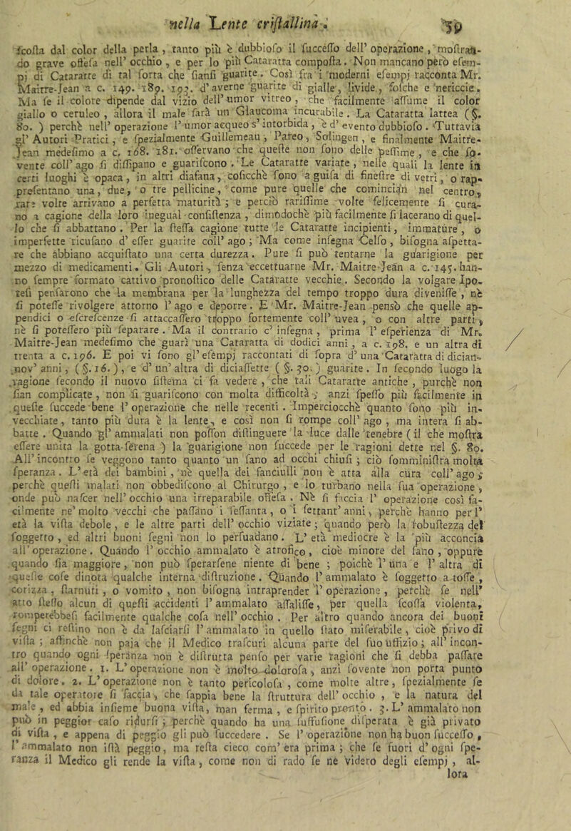 icofla dal color della perla, tanto più è dubbiofo il faccetto dell’operazione ,'mo'ftrati- do grave otfiefa nell’occhio, e per lo più Cataratta compatta. Non mancano però efetn- pj di Cataratte di tal Torta che fianlì guarite. Così fra i moderni efempj racconta Mr. Mairre-Jean a c. 149. 189. 195. d’averne guarite di gialle, livide, fofche e‘nericcie. Ma Te il colore dipende dal vizio dell’umor vitreo , che facilmente allume il color giallo o ceruleo, allora il male farà un Glaucoma incurabile . La Cataratta lattea (§. 80. ) perché nell’operazione 1’ umor acqueo s’intorbida , è d’ «evento dubbiofo . 'Tuttavia gl’Autori Pratici , e fpezialmente Guillemeau, Pareo, Solingen , e finalmente Maitre- Jean medefimo a c. ió8. 181.' odervano che quelle non lotto delle pefilme , e che do- vente coll’ago fi difiìpano e guarifeono . Le Cataratte variate, nelle quali li lente in certi luoghi è opaca, in altri diafana, coficchè fono a guifa di finefire di vetri, 0 rap- prefentano una, due, 0 tre pellicine, ■ come pure quelle che cominciati nel centro, rare volte arrivano a perfetta maturità ; e perciò rarilTime volte felicemente fi cura» no a cagione della loro inegual - confidenza , dimodoché più facilmente fi lacerano di quel- lo che fi abbattano. Per la fletta cagione tutte le Cataratte incipienti, immature , 0 imperfette ricufano d’efier guarite coll5 ago ; Ma come infegna Celfo , bifogna afpetta- re che abbiano acquillato una certa durezza. Pure fi può tentarne la guarigione per mezzo di medicamenti. Gli Autori-, fenza eccettuarne Mr. Maitre-Jean a c.145.han- no fempre formato cattivo pronofiico delle Cataratte vecchie. Secondo la volgare Ipo. tefi penfarono che la membrana per la lunghezza del tempo troppo dura divenide , né fi potette rivolgere attorno l’ago e dpporre. E Mr. Maitre-Jean pensò che quelle ap- pendici o eferefeenze fi attaccafi'ero tijoppo fortemente coll’ uvea , o con altre parti , né fi poteflero più_feparare . Ma il Contrario c’infegna , prima I’ efpefienza di Mr. Maitre-Jean medefimo che guarì una Cataratta di dodici anni, a c. 198. e un altra di trenta a c. 19Ó. E poi vi fono gl’efémpj raccontati di fopra d’una Cataratta di diciari» .nov’anni, ( §. 16.), e d’un’altra di diciafiétte (§.30,) guarite. In fecondo luogo la .ragione fecondo il nuovo fillema ci fa vedere , che tali Cataratte antiche , purché non fian complicate, non fi guarifeono con molta difficoltàanzi fpettb più facilmente in quelle fuccede bene l’operazione che nelle recenti. imperciocché quanto Topo più in- vecchiate , tanto più dura é la lente, e così non fi rompe coll’ ago , ma intera fi ab- batte . Quando gl’ammalati non poffon difiinguere la luce dalle‘tenebre ( il che moftra edere unita la gotta-férena ) la guarigione non fuccede per le ragioni dette nel §. 80. All’incontro fe veggono tanto quanto un fano ad occhi chiufi ; ciò fomminifira molta fperanza. L’età dei bambini , ne quella dei fanciulli non é atta alla cura coll’ ago * perché quelli malati non obbedirono al Chirurgo, e io turbano nella fua operazione , onde può nafeer nell’occhio una irreparabile ofiéfa Né fi faccia 1’ operazione così fa- cilmente ne’molto vecchi che padano i fe d'anta, o i fettant’ anni, perché hanno peri’ età la vifla debole , e le altre parti dell’ occhio viziate ; quando però la iobuflezza del foggetto , ed altri buoni fegni non lo perfaadano. L’età mediocre é la 'più acconcia all’ operazione. Quando l’occhio ammalato é atrofico, cioè minore del fano, oppure quando fia maggiore, non può fperarfene niente di bene ; poiché T una e l’altra di ■quefie cofe dinota qualche intèrna di fi ruzione . Quando l’ammalato è loggerto a totte , corizza , fiarnuti , o vomito , non bifogna intraprender T operazione , perchè fe nell* atto Aedo alcun di quelli accidenti l’ammalato adalitte, per quella feofià violenta, romperebbefi facilmente qualche cofa nell’ occhio . Per altro quando ancora dei buoni fegni ci reftino non è da Iafciarfi l’ammalato In quello fiato miferabile , cioè privo di villa 5 affinché non paja che il Medico trafeuri alcuna parte del Tuo Uffizio ; all’incon- tro quando ogni fperanza non è difirutta penfo per varie ragioni che fi debba pattare all’operazione. 1. L’operazione non è molto dolorofa , anzi fovente non porta punto di dolore. 2. L’operazione non è tanto pericolofa , come molte altre, fpezialmente fe di tale operatole fi faccia, che fappia bene la firuttura dell’occhio , e la natura del niaje , ed abbia infieme buona villa, man ferma, e fpirito pronto. 5. L’ammalato non può in peggior cafo ridurli ; perchè quando ha una faffufione^ dilperata è già privato di vifta , e appena di peggio gli può fuccedere . Se 1’ operazióne non ha buon fuccefTo , I ammalato non iflà peggio, ma refla cieco com’era prima; che fe fuori d’ ogni fpe- ranza il Medico gli rende la vifla, coinè non di rado fe ne videro degli elèmpj , al-