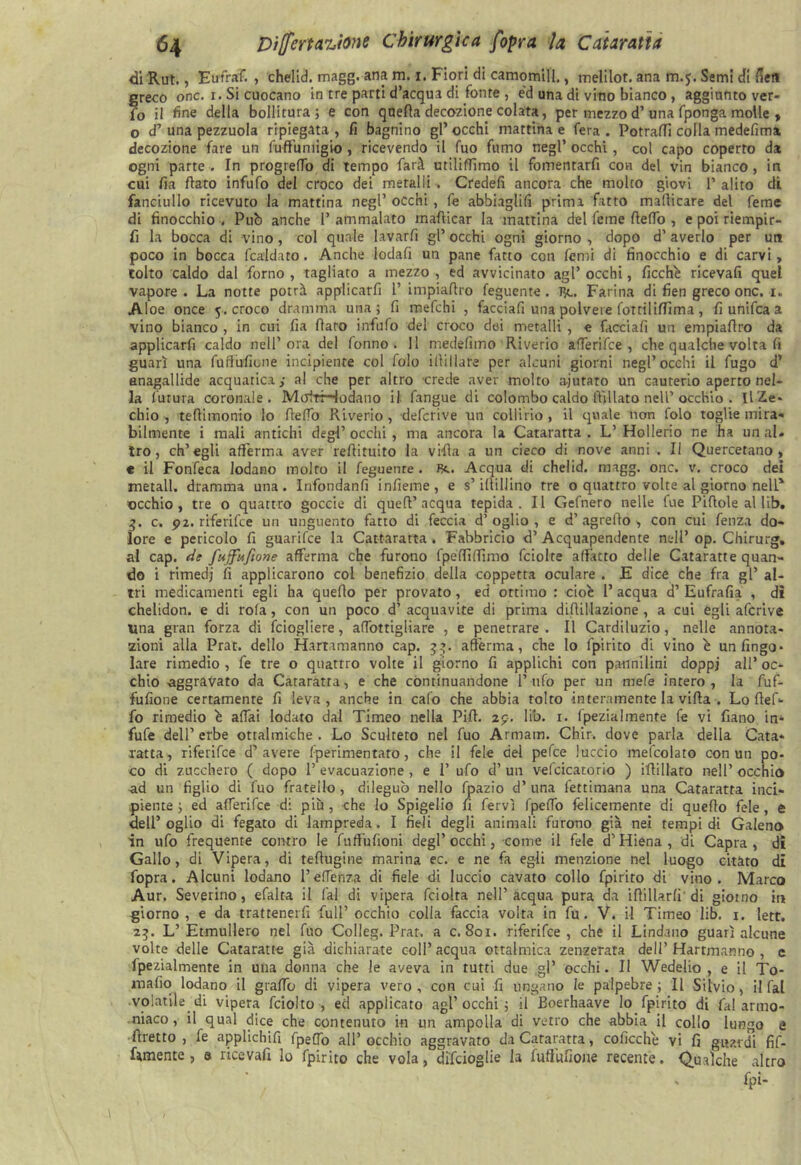 di Rut., Eufraf. , chelid. magg. ana m. i. Fiori di camomill., melilot. ana m.5. Semi di fieli ?;reco onc. i. Si cuocano in tre parti d’acqua di fonte , ed una di vino bianco, aggiunto ver- o il fine della bollitura ; e con quella decozione colata, per mezzo d’una fponga molle , o d’ una pezzuola ripiegata , fi bagnino gl’ occhi mattina e fera . Potraffi colla medefima decozione fare un ftmumigio , ricevendo il fuo fumo negl’ occhi, col capo coperto da ogni parte. In progredii di tempo farà utiliflìmo il fomentarfi con del vin bianco, in cui fia flato infufo del croco dei metalli . Credefi ancora che molto giovi 1’ alito di fanciullo ricevuto la mattina negl’ occhi , fe abbiagli!! prima fatto maflicare del Teme di finocchio. Pub anche l’ammalato mafticar la mattina del Teme fledo , e poi riempir- li la bocca di vino, col quale lavarli gl’ occhi ogni giorno , dopo d’ averlo per un poco in bocca fcaldato. Anche lodali un pane fatto con femi di finocchio e di carvi, tolto caldo dal forno , tagliato a mezzo , ed avvicinato agl’ occhi, ficchè ricevali quel vapore . La notte potrà applicarli 1’ impiafiro feguente. Re. Farina di fien greco onc. i. Aloe once 5. croco dramma una; fi mefchi , facciafi una polvere fotriliffima , fi unifica a vino bianco , in cui fia (laro infufo del croco dei metalli , e facciafi un empiaflro da applicarfi caldo nell’ora del fonno . Il medefimo Riverio afferifce , che qualche volta fi guarì una fuffiriione incipiente col foio illillare per alcuni giorni negl’occhi il fugo d’ anagallide acquatica,* al che per altro crede aver molto ajutato un cauterio aperto nel- la futura coronale. Molri—iodano il fangue di colombo caldo lìillato nell’ occhio . ilZe- chio , tefiimonio lo flefio Riverio , defcrive un collirio , il quale non folo toglie mira- bilmente i mali antichi degl’ occhi, ma ancora la Cataratta . L’ Hollerio ne ha un ai» tro , ch’egli afferma aver reflituito la villa a un cieco di nove anni . Il Quercetano , e il Fonfeca lodano molto il feguenre . Re. Acqua di chelid. magg. onc. v. croco dei metall. dramma una. Infondali!! infieme , e s’itlillino tre o quattro volte al giorno nell* occhio, tre o quattro goccie di quell’ acqua tepida. Il Gefnero nelle fue Pillole al lib. 3. c. 92. riferifee un unguento fatto di feccia d’oglio , e d’agretto , con cui ferita do- lore e pericolo fi guarifee la Cattaratta . Fabbricio d’Acquapendente nell’ op. Chirurg. al cap. de fujfufione afferma che furono fpéfliffìmo fciolte affatto delle Cataratte quan- do i rimedj fi applicarono col benefizio della coppetta oculare . E dice che fra gl’ al- tri medicamenti egli ha quello per provato, ed ottimo : cioè 1’ acqua d’ Eufralia , di chelidon. e di rofa, con un poco d’acquavite di prima diffillazione , a cui egli afe rive una gran forza di feiogliere, afiottigliare , e penetrare . Il Cardiluzio, nelle annota- zioni alla Prat. dello Hartamanno cap. 33. afferma, che lo fpirito di vino è un Ango- lare rimedio , fe tre o quattro volte il giorno fi applichi con pannilini doppi all’ oc- chio -aggravato da Cataratta, e che continuandone l’ufo per un niefe intero, la fufi. fufione certamente fi leva, anche in calo che abbia tolto interamente la vifla . Lo flef- fo rimedio è affai lodato dal Timeo nella Pili. 29. lib. 1. fpezialmente fe vi fiano in* fufe dell’ erbe ottalmiche . Lo Sculteto nel fuo Armam. Chir. dove parla della Cata- ratta, riferifee d’avere fperimentaro, che il fele del pefee luccio mefcolato con un po- co di zucchero ( dopo 1’ evacuazione, e 1’ ufo d’ un vefcicatorio ) iflillato nell’ occhio ad un figlio di fuo fratello , dileguò nello fpazio d’ una fettimana una Cataratta inci- piente ; ed afferifee d: più, che lo Spigelio fi fervi fpe!fo felicemente di quello fele, e «eli’oglio di fegato di lampreda. I fieli degli animali furono già nei tempi di Galeno in ufo frequente contro le fuffufioni degl’ occhi, come il fele d’Hiena , di Capra , di Gallo, di Vipera, di teflugine marina ec. e ne fa egli menzione nel luogo citato di fopra. Alcuni lodano Tenènza di fiele di luccio cavato collo fpirito di vino. Marco Aur. Severino, efalra il fai di vipera fciolta nell’acqua pura da iftilUrfi'di giorno in giorno , e da trattenerfi full’ occhio colla faccia volta in fu. V. il Timeo lib. 1. lett. 23. L’Etmullero nel fuo Colleg. Prat. a c. 801. riferifee, che il Lindano guarì alcune volte delle Cataratte già dichiarate coll’ acqua oftalmica zenzerata dell’ Hartmanno , e fpezialmente in una donna che le aveva in tutti due gl’ occhi. Il Wedelio , e il To- rnafio lodano il graffo di vipera vero, con cui fi ungano le palpebre; Il Silvio, il fai volatile di vipera fciolto , ed applicato agl’ occhi ; il Boerhaave lo fpirito di fai armo- niaco, il qual dice che contenuto in un ampolla di vetro che abbia il collo lungo e Tiretto , fe applichili fpeflo all’occhio aggravato da Cataratta, coficchè vi fi guardi Af- ramente, 3 ricevali lo fpirito che vola, difeioglie la fuftiifione recente. Qualche altro