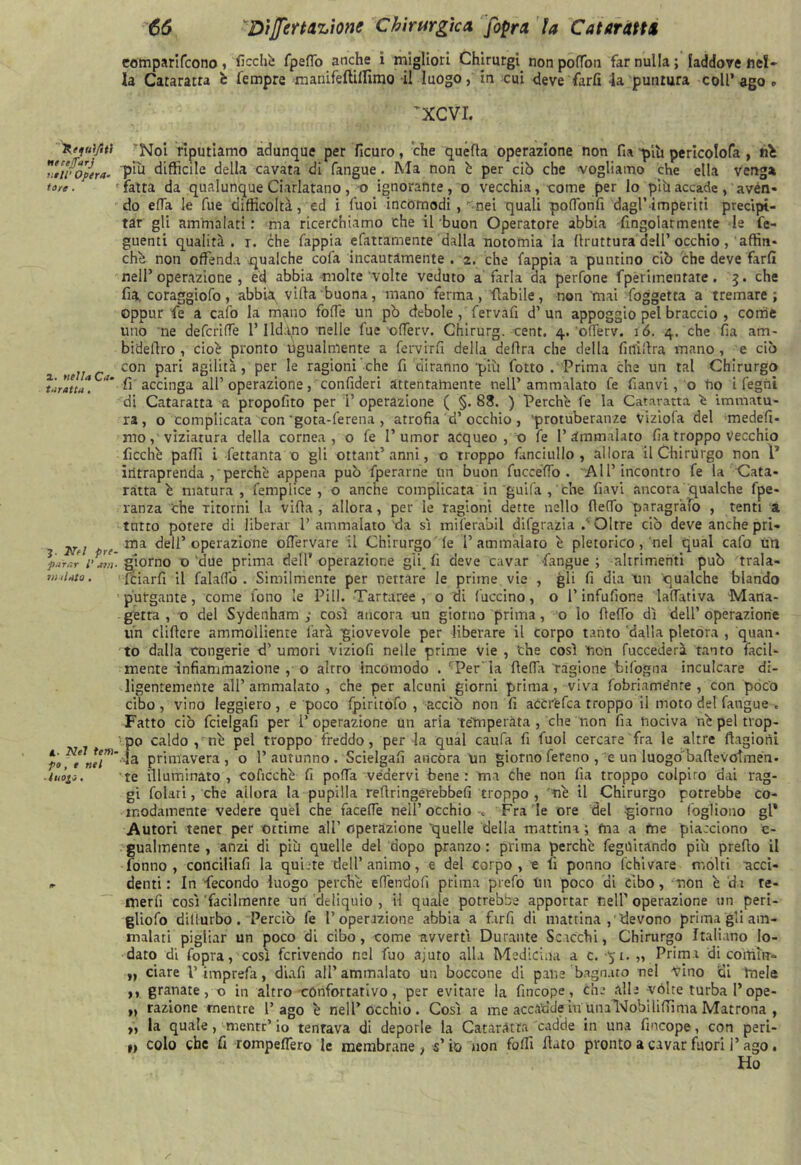 Uffui/ltt tuceJTarj nell1 Opera* tare • x. nella Ca- taratta . J. Nfl pre- parar l’ arri- vialato . X- Nel tem- po, e nel luoio, 1+ 66 Dìferuzione Chirurgie a fopra la Cataratti eomparifeono, ficchi; fpeflo anche i migliori Chirurgi nonpoflbn far nulla; laddove nel- la Cataratta c Tempre manifeftillìmo il luogo, in cui deve farli la puntura coll’ago <- vXCVI. Noi riputiamo adunque per ficuro, che quella operazione non fia yùi pericolofa , né più difficile della cavata di fangue. Ma non è per ciò che vogliamo che ella venga fatta da qualunque Ciarlatano, o ignorante, o vecchia, come per lo più accade, avén- do ella le fue difficoltà, ed i Tuoi incomodi , rnei quali poflònfi dagl’àmperm precipi- tar gli ammalati : ma ricerchiamo che il buon Operatore abbia -fingolarmente le fe- guenti qualità, i. che fappia efattamente dalla notomia la llruttura dell’occhio, affin- ché non offenda qualche cola incautamente . 2. che fappia a puntino ciò che deve fard nell’operazione, ed abbia molte'volte veduto a farla da perfone fperiinentare . 3. che fra coraggiofo, abbia^ villa buona, mano ferma, fiabile, non mal foggetta a tremare; oppur fe a cafo la mano foffe un pò debole , fervali d1 un appoggio pel braccio , come uno ne defcrifTe l’Ild.ino nelle fue ofTerv. Chirurg. cent. 4. oflèrv. 16. 4. che fia am- bi deliro , cioè pronto ugualmente a ferviti! della delira che della finillra mano , e ciò con pari agilità, per le ragioni che fi 'diranno 'più fotto . Prima che un tal Chirurgo li accinga all’ operazione, confideri attentamente nell’ammalato fe fianvi, o no i fegni di Cataratta a propofito per l’operazione ( §.83. ) Perche fe la Cataratta è immatu- ra, o complicata con'gora-ferena , atrofia d’occhio, 'protuberanze Viziola del medefi- mo / viziatura della cornea, o fe I’umor acqueo , o fe l’ammalato fia troppo Vecchio Picchè palli i fettanta o gli ottant’ anni, o troppo fanciullo, allora il Chirurgo non P intraprenda/perchè appena può fperarne un buon fuccéfTo . 'All’incontro fe la Cata- ratta è matura, femplice , o anche complicata in guifa , che flavi ancora qualche fpe- ranza che ritorni la villa, allora, per le ragioni dette nello Aedo paragrafo , tenti a tutto potere di liberar 1’ ammalato 'da sì mifer'abil difgrazia / Oltre ciò deve anche pri- ma dell’operazione olfervare il Chirurgo le 1’ammalato è pletorico, nel qual cafo un giorno 'due prima dell’operazione gli fl deve cavar fangue; altrimenti può trala- Iciarfi il falalfo . Similmente per nettare le prime vie , gli fi dia un qualche blando purgante, come fono le Pili. Tartaree , o di Cuccino, o l’infufione ladativa Mana- getra , o del Sydenham ; così ancora un giorno prima, o lo (lefio dì dell’operazione un elidere ammolliente farà giovevole per liberare il corpo tanto dalla pletora , quan- to dalla congerie d’ umori viziofi nelle prime vie , ‘che così non fuccederà tanto facil- mente infiammazione , o altro incomodo . ' Per la deffa ragione Infogna inculcare di- ligentemente all’ammalato, che per alcuni giorni prima, viva fobriame'nre , con poco cibo, vino leggiero, e poco fpiritófo ,-acciò non fi acCrfefca troppo il moto del fangue . Fatto ciò fcielgafi per P operazione un aria temperata , che non fia nociva nè pel trop- po caldo, nè pel troppo freddo, per la qual caufa fi fuol cercare fra le altre ftagiorìi la primavera, o l’autunno. Scielgafi ancóra un giorno fereno , e un luogóbadevolmen. te illuminato, coficchè fi polla vedervi bene: ma che non fia troppo colpito dai rag- gi Colati, che allora la pupilla redringérebbefi troppo , nè il Chirurgo potrebbe co- modamente vedere quel che facefle nell’occhio -» Fra le ore del giorno Cogliono gl* Autori tener per ottime all’ operazione ‘quelle della mattina ; ma a fne piacciono e- gualmente , anzi di più quelle del dopo pranzo : prima perchè feguitando più predo il Conno, conciliafi la quiete dell’animo, e del corpo, e fi ponno fchivare molti •acci- denti: In fecondo luogo perchè efiendofi prima prefo Un poco di cibo, non è da re- in e rii così 'facilmente un deliquio , il quale potrebbe apportar nell’ operazione un peri- gliofo dillurbo. Perciò fe l’operazione abbia a firfi di mattina/'devono prima gli am- malati pigliar un poco di cibo, come avvertì Durante Scacchi, Chirurgo Italiano Io- dato di Copra, così fcrivendo nel fuo ajuto alla Medicina a c. “51. „ Prima di coltiti*- „ dare l’imprefa, diafi all’ammalato un boccone di pane bagnato nel vino di Ineie ,, granate, o in altro confortativo, per evitare la fincope, che alle vòlte turba l’ope- „ razione mentre l’ago è nell’occhio. Così a me accadde fu unal'Jobiliftima Matrona , „ la quale, mentr’ io tentava di deporle la Cataratta cadde in una fincope, con peri- 1, colo che fi rompeffero le membrane , s’io non folli flato pronto a cavar fuori l’ago • Ho