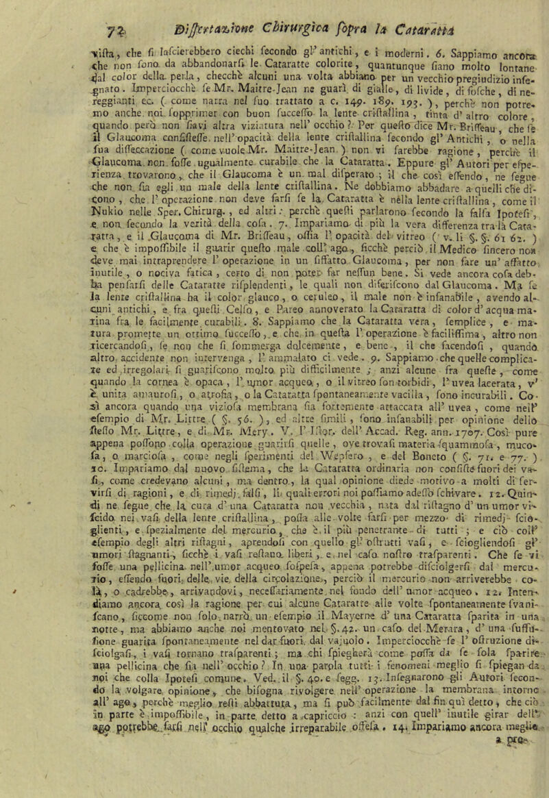 Vita, che fi larderebbero ciechi fecondo gl-’ antichi, e i moderni. 6. Sappiamo ancora che non fono da abbandonar^, le Cataratte colorite, quantunque fiano molto lontane dal color della, perla, checché alcuni una volta abbiano per un vecchio pregiudizio infe- .gnato . Imperciocché fe Mr, Mail re-Jean ne guarì, di gialle, di livide , di fofche , di ne- reggianti ec. (. come narra nel fuo trattato a c. 149. 189. 193. perchè non’ potre- mo anche, noi . fopp.rimer con buon fucceffo la lente cri-fiali ina , tinta d’ altro colore, quando però non lavi altra viziatura nell’occhio ?. Per quello dice Mr. Brifleau chele il Glaucoma cnnfiflefié, nell’opacità della lente crifìallina fecondo gl’ Antichi , o nella fua difleccazione ( come vuole Mr. Maitre-Jean ) non vi farebbe ragione, perché il ■Glaucoma, non. folle.ugualmente curabile che la Cataratta . Eppure gl’ Autori per efpe- Tienza. trovarono , che il Glaucoma è un. mal difperato.; il che così efiéndo, ne fe°oe che non fu egli un male della lente crifìallina. Ne dobbiamo abbadare a-quelli che°di- cono , che P operazione non deve farfi fe la. Cataratta è nella lente crifìallina, cornei! Nukio nelle Sper. Chirurg. , ed altri perché quelli parlarono fecondo la falfa ìpofèfr', .e„ non fecondo la verità della cofa . 7.. Impariamo-di piu la vera differenza tralà Cara - fatta, e il .Glaucoma di Mr. BrifTeau, oflia l’opacità del vitreo ( v. li §.§.61 62. ) e che é imponibile il guarir quello nule coll’ago, ficebé perciò, il Medico fineero no» «deve mai intraprendere P operazione in un Affatto Glaucoma, per non fare un’ affatto inutile, o nociva fatica, certo di non poter-far nefiun bene. Si vede ancora cofa deb- Ea penfarfi delle Cataratte rifplendenti, le quali non diferifeono dal Glaucoma . Ma fe la lente crifìallina ba il color glauco -, o ceruleo, il male non é infanafrile , avendo as- cimi antichi, e fra q,uefli Celfo, e Pareo annoverato la Cataratta di color d’acqua ma* lina fra le facilmente curabili. 8. Sappiamo che la Cataratta vera, femplice , e ma- tura promette un ottimo fuccefiò,.e che in quefla l’operazione é faciliflima, altro non licercandofi , fé non che fi fomme.rga dolcemente , e bene , il che faeendofi , quando altro accidente non intervenga, l’ammalato ci vede.. 9. Sappiamo .che quelle complica- te ed irregolari fi guajrifcLono rnoJto più difficilmente ; anzi alcune fra quelle, come quando la cornea é opaca, l’_umor acqueo, o il vitreo fon torbidi, l’uvea lacerata, v1 e unita amaurofi , o atrofia, 0 la Cataratta fpontaneamente vacilla , fono incurabili. Co- sì ancora quando una vizio fa membrana fu fortemente attaccata all’ uvea , come neiP efempio di Mr. Lirtre ( §. 56. ), ed altee fimi!.'-» fono infanabili per opinione delio Beffo Mr. Littre, e di Mr. M.ery. V. P IftQr, dell’Accad. Reg. ann. 1707. Così- pure appena po fio pò colla operazione guarirli quelle, ove trovali materia fquaminofa , muco- fa, 0 marciosi , come negli fperimenti del Wepfero , e del Boneto ( §. 71.- e 77. ) jc. Impariamo dal nuovo ..fi fieni a, che la Cataratta ordinaria non confitte fuori dei va- fi, come credevano alcuni, ma dentro, la qual opinione diede motivo a molti di fer- virfi dj ragioni, e di rimedi, fai fi , li- quali errori noi pattiamo adefiò fchi-vare. 12. Quin- di ne fegue che, la cura d’una Cataratta non .vecchia , nata dal riflagno d’ un umor vi- feido nei. vali, .della lente crifìallina, polla alle-volte farfi per mezzo- di rimedj • foia-, glienti , e. fpezialmente del mercurio, che è. il più penetrante-di tutti ; e ciò coll’ efempio degli altri riflagni, aprendoli con quello gl- D firatti vali , e feiogliendofi gP- umori {lagnanti-, ficché i vali rettano, liberi , e, nel cala nofiro trafparent-i. Che fe vi fofié. una peliicina. nell’,umor acqueo fofpefa , appena potrebbe aifciolgerfi dai mercu- Tio, effendo fuori: delle-vie della circolazione,, perciò il mercurio non arriverebbe co- là,, o cadrebbe-, arrivandovi , neceffariamente, nel fondo dell’amor acqueo * 12# Inten- diamo ancora, così la ragione per cui alcune Cataratte alle volte fpontaneamente Ivanì- fcano, ficcome non folo. narrò, un efempio .il Mayerne d’una Cataratta fparita in una «otte, ma abbiamo anche noi mentovato nel §.4?. un. calo del Merara , d’ una fuffu- fione guarita fpontaneamente nel dar fuori, dal vacuolo. Imperciocché fe P ottruzione di- fciolgafi, i vai» tornano rrafparenti ; ma chi fpiegberà come patta da fe fola fparir-e. upa pelltcina che fia nelP occhio ? In una parpla tutti-i fenomeni meglio fi fpiegan da jipi che colla Ipotefi comune. Ved. il §. 40. e fegg. 13. In legnarono gli Autori fecon- do la volgare opinione.* che bifogna rivolgere nell’operazione la membrana intorno all’ ago* perché meglio redi abbattuta, ma fi può facilmente dal fin qui detto * che ciò Sn parte é .imponìbile, in parte, detto a/capriccio : anzi con quell’ inutile girar dell” ago potrebbe, farfi nell’ occhio qualche .irreparabile offefa. . 14. Impariamo ancora meglio a ptQ -