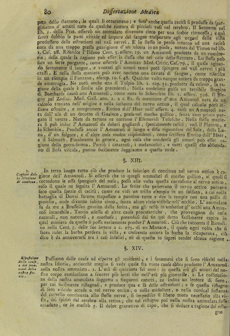 peto dello Carnuto, le quali li otturavano ; e fors’ anche quella cecità fi produce da fpar- gimenro d’ umori nato da qualche rottura di piccioli vafi nel cerebro. Il Sennerto nel lib. x. delia Prat. ofiervò un ammalato divenuto cieco per una fcabie ritrocefTa; equi fenza dubbio le parti vifeide ed impure del fangue trafportate agli orfani della villa produlTero delle oflruzioni nei vali nervei . E lo dettò io penfo intorno ad una cecità rata da una troppo preda guarigione d’un ulcera in un piede , notata dal Timeo nel lib. i.Caf. 28. Riferifce l’Ildano Cent. 5.oflèrv. 19. un Amaurolì prodotta da un vomito- no ; della quale la ragione può effer la detta che nel cafo dello darnuto . Lo dello può fare un forte purgante, come ofiervò 1’ Amman Med. Critic. Caf. 79., il quale agitan- do fortemente il fangue , e vuotati gli umori tenui potè fpingere nei vali nervei i piu crattì . E nella della maniera può aver nociuto una cavata di fangue , come riferifce in un efempio il Fontano , efemp. io. ^48. Qualche volta nacque ancora da troppa gran- de emorragia. Ne notò anche una il Tulpio lib. 1. cap. 3 1. prodotta da veleno , la ra- gione della quale è fimile alle precedenti . Nella medefima guifa un terribile flrepito di Bombarde causò una Amaurolì , come nota lo Schenckio lib. 1. offerv. 306. Il Ble- gny nel Zodiac. Med. Gali. ann. 1. a c. 81. fa menzione d’ una Amaurofi nata da un calcolo trovato nell’origine e nella,foltanza del nervo ottico, il qual calcolo potè in- denne odruire , e comprimere. Enrico dall’ Heer nell’ofTerv. 4. notò un Amaurofi na- ta dall’ufo di un decotto di Guaiaco , prefo nel morbo gallico, fenza aver prima pur- gato il ventre. Nate da terrore ne narrano 1’Efemeridi Tedefche . Nella deffa manie- ra fi può indur 1* Amaurofi da dolori gagliardi, fpezialmente colici ; ved. il Platero , e 1g Schenkio. ProdufTe ancor 1’Amaurofi il lungo e fidò riguardare del Sole, della Lu- na , d’ un folgore, e d’ altre cofe molto rifplendenti , come fcriflèro Enrico dall’ Heer , e il Salmuth . Finalmente in genere , ogni cofa che condenfa gli umori può effer ca- gione della gotta-ferena. Perciò i catarrofi, i melancolici , e tutti quelli che abbonda- no di linfa vifeida, ponno facilmente foggiacere a quedo male. §. XIII. 3; In terzo ‘luogo tutto ciò che produce la foluzion di continuo nel nervo ottico è ca- ^a^foUnfonè §l0ne dell’ Amaurofi. Si offervò che in quegli ammalati di morbo gallico, ai quali fi di centi»**, corrodono le ofTa fpongiofe del nafo, patta alle volte queda corrottone al nervo ottico rofo il quale ne feguita P Amaurofi. Le ferite che penetrano il nervo ottico portano feco queda fpezie di cecità ; come ne vidi un trido efempio in un foidato, a cui nella battaglia di Dovai furono trapalate a puntino tutte e due le tempie con una palla di piombo, onde divenne fubito cieco, fenza alcun vizio vifibile nell’ occhio . L’ammalato fu da me a Bruffelles guarito dalla ferita, ma gli redo in ambedue gl’occhi una Amau- rofi incurabile. Taccio adefio di altre caufe procatartiche , che provengono da cofe naturali, non naturali , e morbofe ; potendofi dal fin qui detto facilmente capire in qual maniera da quede fi poffa variamente produr 1’ Amaurofi . Ciò che racconta il Barroli- no nella Cent. 3. delle fue lettere a c. 275. di un Monaco, il quale ogni volta che fi facea rader la barba perdeva la vida, e crefcendo ancora la barba la ricuperava , ciò dico è da annoverai tra i cafi infoliti, nè di quedo io faprei render alcuna ragione . §. XIV. Efpoflzìotie delle caufe, e dei fen». Meni della tioflra fio- eia . Pattiamo dalle caufe ad efpcrre gli accidenti, e i fenomeni che fi fono riferiti nella 1 nodra Idoria, acciocché meglio fi veda quale fra fante caufe abbia prodotto 1’Amaurofi nella nodra ammalata. 1. L’età di quaranta fei anni: in queda età gli umori del no- dro corpo cominciano a feorrer più lenti che nell’ età più giovanile. 2. La codituzio- ne della nodra ammalata foggetta a frequenti catarri, ne indica un lentore di fiero , per cui facilmente rittagnafi, e produce qua e là delle oflruzioni ; e fe quedo ridagno di lero vifeido accade o nel nervo ottico, o nella midollare, o nella cortical fodanza del cervello continuata allo deffo nervo , fi impedifee il libero moto neceffario alla ri- da, dei (piriti dal cerebro alla retina; che tal ridagno poi nella nodra ammalata,foffe: accaduto, ce lo modrò 3. Il dolor gravativo di capo, che fi deduce a ragione dal rida-