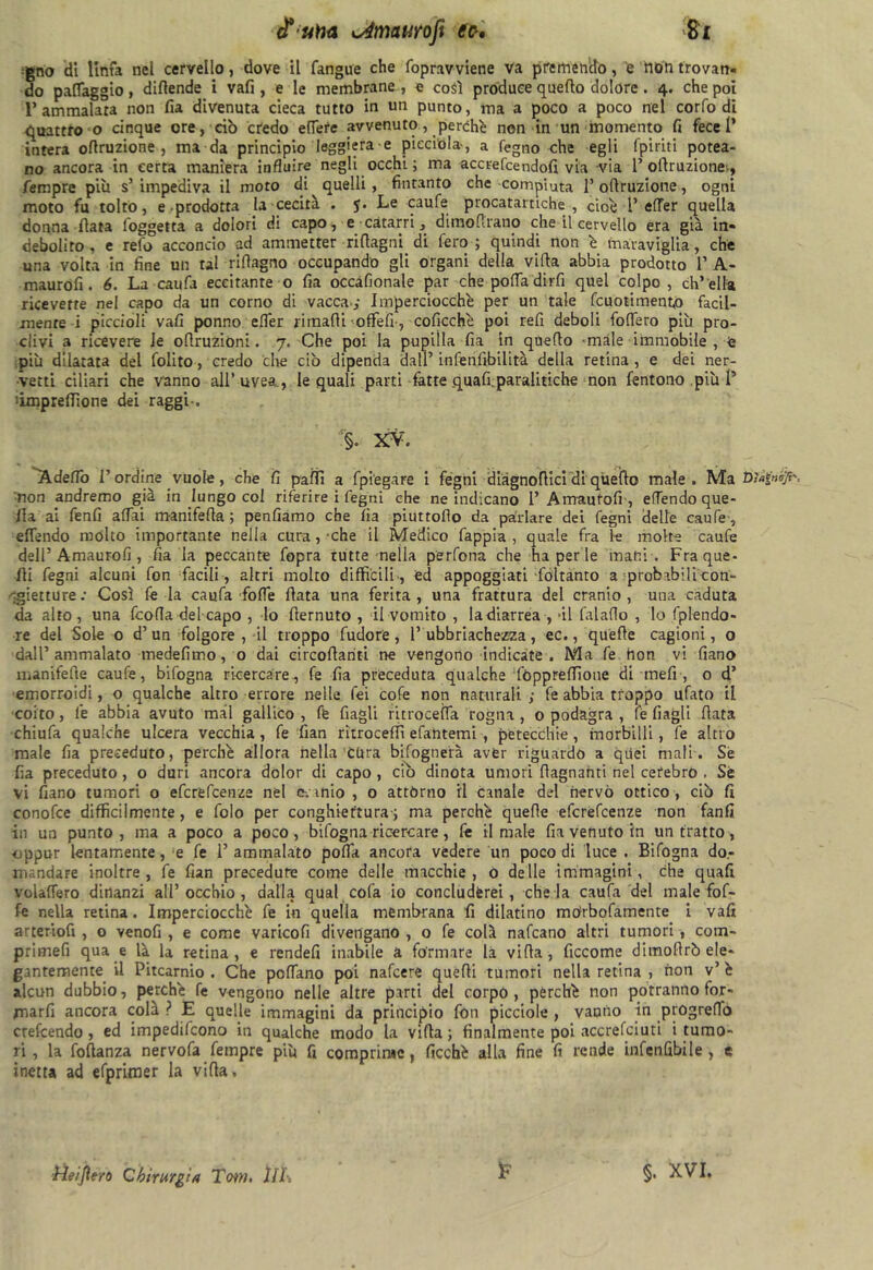 iF una isémurofi tic-, gno di linfa nel cervello, dove il fangue che fopravviene va premendo, 'e non trovan- do patteggio, diflende i vafi, e le membrane , e così produce quello dolore . 4. che poi 1’ammalata non fia divenuta cieca tutto in un punto, ma a poco a poco nel corfo di quattro o cinque ore, ciò credo efTefe avvenuto, perchb non in un momento fi fece!’ intera ofiruzione, ma da principio leggiera e picci'ola-, a legno che egli (piriti potea- no ancora in certa maniera influire negli occhi ; ma accrefcendofi via via 1’ollruzione-, Tempre più s’ impediva il moto di quelli, fintanto che compiuta 1’ ofiruzione, ogni moto fu tolto, e prodotta la cecità . $. Le caule procatartiche , cioè l’ effer quella donna fiata foggetta a dolori di capo, e catarri, dimoflrano che il cervello era già in- debolito, e reio acconcio ad ammetter riflagni di fero; quindi non è maraviglia, che una volta in fine un tal riflagno occupando gli organi della villa abbia prodotto 1’ A- maurofi. 6. La caufa eccitante o fia occafionale par che pofla dirli quel colpo, ch’ella ricevette nel capo da un corno di vacca.,- Imperciocché per un tale fcuotiment,o facil- mente i piccioli vafi ponno elfer rimalli offefi , coficchè poi refi deboli fodero più pro- clivi a ricevere Je oflruzioni. 7. Che poi la pupilla fia in quello male immobile , £ più dilatata del folito, credo che ciò dipenda dall’ infenfibilità della retina , e dei ner- vetti ciliari che vanno all’uvea., le quali parti fette quali;paralitiche non fentono più l5 'impresone dei raggi-. §. XV. ^Adelfo l’ordine vuole, che fi paìfi a fpi'egare i fógni diàgnoflici di quello male. Ma Dìafróji'. non andremo già in lungo col riferire i fegni che ne indicano 1’ Amautofi , effendo que- lla ai fenfi affai manifella ; pendiamo che fia piuttoflo da parlare dei fegni delle caule, elTendo molto importante nella cura, che il Medico fappia , quale fra le molte caufe dell’ Amaurofi , fia la peccante fopra tutte nella perdona che ha per le inatti . Fra que- lli fegni alcuni fon facili , altri molto difficili , ed appoggiati foltanto a probabilicon- 'gietture: Così feda caufa folle fiata una ferita, una frattura del cranio, una caduta da alto, una fcofla del capo , lo fremuto , il vomito , ladiarrea , -il falafio , lo fplendo- re del Sole o d’un folgore , il troppo ludo re, 1’ubbriachezza, ec., quelle cagioni, o dall’ ammalato medefimo, 0 dai circollariti ne vengono indicate . Ma fe hon vi fiano manifelle caufe, bifogna ricercare, fe fia preceduta qualche fòppreffìone di meli-, o d’ emorroidi, o qualche altro errore nelle fei cole non naturali ; fe abbia troppo ufato il coito, fe abbia avuto mài gallico, ffe fiagli ritroceìfa rogna, o podagra , fe fi agli fiata chiuda qualche ulcera vecchia, fe fian ritroceffi efantemi , petecchie, morbilli , fe altro male fia preceduto, perchè allora nella cura bisognerà aver riguardo a qiiei mali. Se fia preceduto, o duri ancora dolor di capo, ciò dinota umori (lagnanti nel cerebrò . Sé vi fiano tumori o efcrefcenze nel e-: mio , o attórno il canale del nervo ottico , ciò fi conofce difficilmente, e dolo per conghieftura-; ma perchè quelle efcrefcenze non fanfi in un punto, ma a poco a poco, bifogna ricercare, le limale fia venuto in un tratto, oppur lentamente, e fe 1’ ammalato polfa ancora vedere un poco di luce . Bifogna do- mandare inoltre, fe fian precedute come delle macchie, o delle immagini, che quafi volalfero dinanzi all’occhio, dalla qual coda io concèdèrei, chela caufa del male fof- fe nella retina. Imperciocché fe in quella membrana fi dilatino mórbofamente i vafi arterloli , o venofi , e come varicofi divengano , o fe colà nafcano altri tumori, com- primeli qua e là la retina , e rendei! inabile à formare là villa , ficcome dimoRrò ele- gantemente il Pitcarnio . Che pollano poi nafcere quelli tumori nella retina , non v’ è alcun dubbio, perchè fe vengono nelle altre parti del corpo, perchè non potranno for- marli ancora colà ? E quelle immagini da principio fon picciole , vanno in progreflo crefcendo, ed impedifcono in qualche modo la villa; finalmente poi accrelciuti i tumo- ri, la follanza nervofa Tempre più fi comprime, ficchè alla fine fi rende infallìbile , e inetta ad efprimer la villa. £