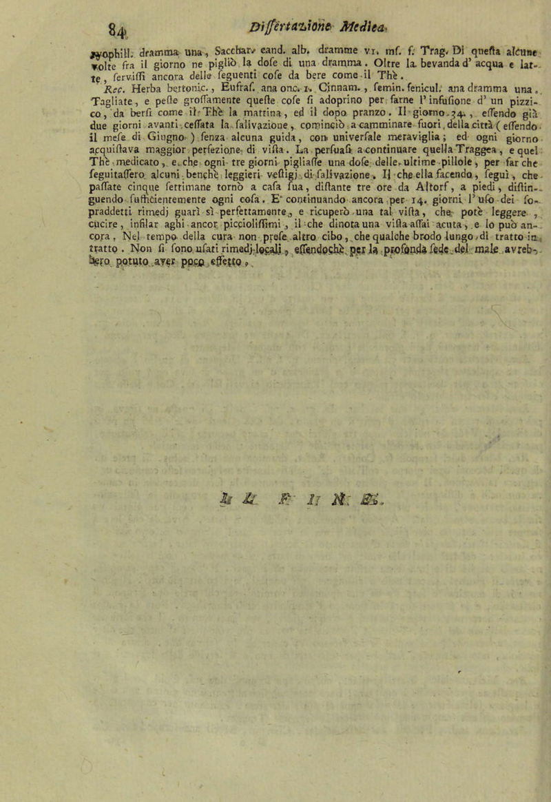 DijfèrU'LÌont Medita jyophitl. dramma una, Sacchatv cand. alb. dramme vi, mf. f. Trag, Di quella alcune volte fra il giorno ne pigliò la dofe di una dramma. Oltre la bevandad’ acqua e lat- te, fervidi ancora delle feguenti cofe da bere comedi Thè. Ree. Herba bertonic., Eufraf. ana onc» i.. Cjnnam., femin. fenicul. ana dramma una „ Tagliate, e pelle grolfamente quelle cofe fi adoprino per farne l’infufione d’ un pizzi- co, da berfi come il - Thè la mattina, ed il dopo pranzo. Il giorno. 34. , effendo già due giorni avanti celiata la .falivazionecominciò a camminare fuori, della città ( elfendo • il mefe di Giugno ) fenza alcuna guida, con. univerfale meraviglia; ed ogni giorno apquilìava maggior perfezione: di villa. La perfuaft a continuare quella Traggea, e quel The medicato, e. ch.e ogni tre giorni pigliale una dofe delle-ultime pillole, per far che feguitaffero. alcuni benché leggieri vefligj di Salivazione. Ij che ella facendo, feguì, che paffate cinque fetrimane tornò a cafa fua, diflante tre ore da Altorf, a piedi, diflin-. guendo . fufhcienremente ogni cofa. E* continuando ancora per 14. giorni 1’ufo -dei fo- praddetti rimedj guarì sì perfettamente j e ricuperò-una tal villa, che; potè leggere , cucire, infilar aghi ancor picciolilTimiil che dinota una villa affai acuta, e lo può an- cora f Nel tempo della cura non prefe altro cibo, che qualche brodo lungoni trattole, tratto. Non fi fono ufati rimedjdecali , efièndoqhè. per la profonda fede.del male avreb-- bero. potuto ayer pocp stretto »