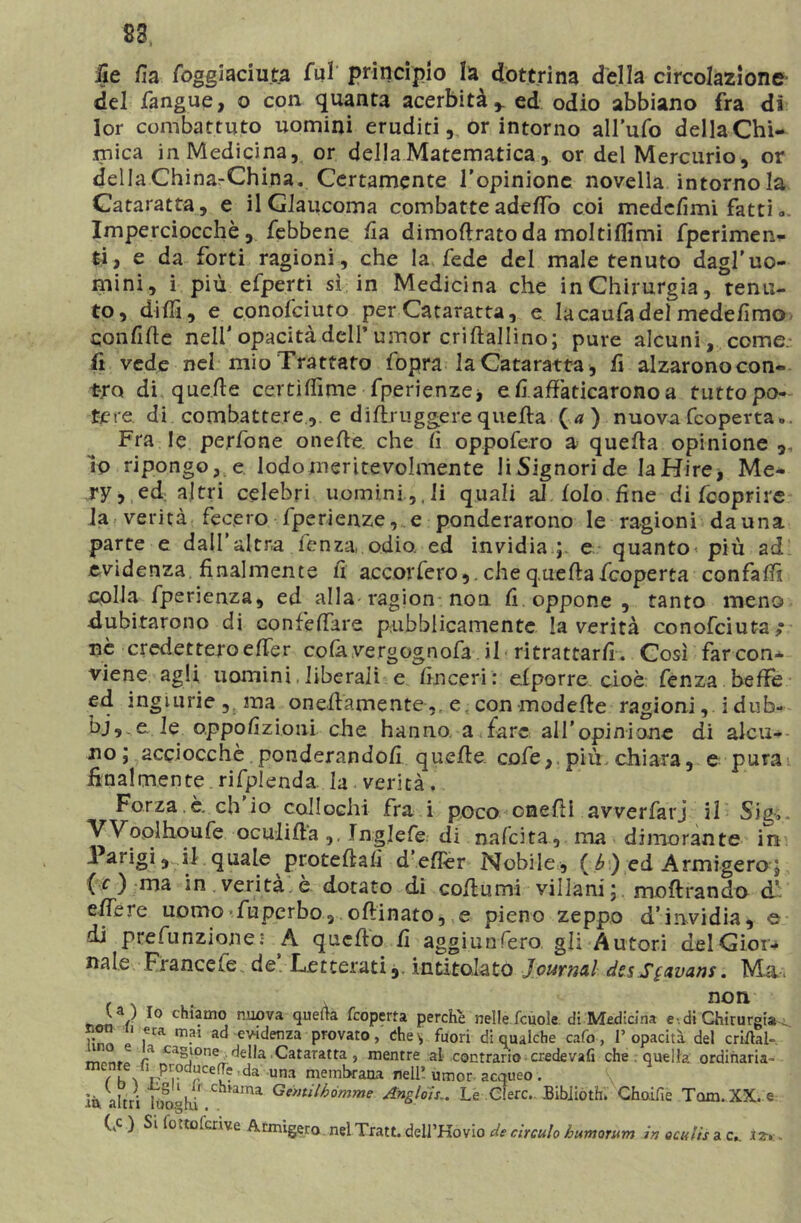 83, ile lìa foggtaciuta fui principio la dottrina della circolazione- del fangue, o con quanta acerbità* ed odio abbiano fra di lor combattuto uomini eruditi, or intorno all'ufo della Chi- mica in Medicina, or della Matematica , or del Mercurio, or della China-China. Certamente l’opinione novella intorno la Cataratta, e il Glaucoma combatteadeffo coi medefìmi fatti ». Imperciocché, febbene fi a dimoftrato da molti (lìmi fperimen- ti, e da forti ragioni, che la fede del male tenuto dagl'uo- mini, i più efperti sì in Medicina che in Chirurgia, tenu- to, dilli, e conofciuto per Cataratta, e lacaufadel medelìmo confile nell' opacità dell’ umor criflallino; pure alcuni, come, fi vede nel mio Trattato fopra la Cataratta, fi alzarono con- tro di quelle certìffime fperienze* e fi affaticarono a tutto po- tere di combattere, e diffruggerequella (a ) nuovafcoperta,,. Fra le pe.rfone oneffe. che lì oppofero a quella opinione ,, io ripongo, e lodomeritevolmente li Signori de la Hire, Me- ry, ed altri celebri uomini,,li quali al lolo fine di (coprire la verità fecero fperienze, e ponderarono le ragioni danna parte e dall’altra lenza, odio, ed invidia ;, e quanto-più ad evidenza finalmente lì accorfero,. che quella fcoperta confali colla fperienza, ed alla ragion non. lì oppone , tanto meno dubitarono di confeffare pubblicamente la verità conofciuta,- nè credettero effe r cofa.vergognofa il ritrattarli. Così farcon* viene agli uomini, liberali e linceri: elporre cioè fenza beffe ed ingiurie , ma oneffamente ,r e, con modelle ragioni,. idiib** bj,.e le oppofizioni che hanno, a fare all’opinione di alcu- no; acciocché ponderandoli quelle cofe,. più. chiara, e pura finalmente rifplenda. la . verità. Forza.è. eh io collochi fra i poco onefli avverfarj il Sig-s. Woolhoufe oculida Inglefe di nafcita, ma dimorante in Parigi, si quale protellalì d efler Nobile, ( f») ed Armigero ; (c ) ma in verità è dotato di coffumi villani; moftrando d’ effere uomo Tuperbo, oflinato, e pieno zeppo d’invidia, e di ptefunzionei A quello fi aggiunfero gli Autori del Gior- nale Francele. de Letterati,, intitolato Journal dssSgavans. Ma. non U ) io chiamo nuova quella fcoperta perche nelle fcuole. di Medicina e- di Chirurgia^ non n era mai ad evidenza provato, che* fuori di qualche cafo, l’opacità del enfiai- ~ r cagione della .Cataratta, mentre al contrario credevafi che . quella ordinaria- 7h\ pPr da •» membrana nell’ umor acqueo. là, altri 1 Oophi Chl,ama Genulhòmme Angloìs.. Le Glerc.. Bibiioth. Ghoàfie Tarn. XX. e (kc ) Si fot to feri ve Armigero nel Tratt. dell’Kovio de circulo humorum in oculis a c._ .t z-, ~