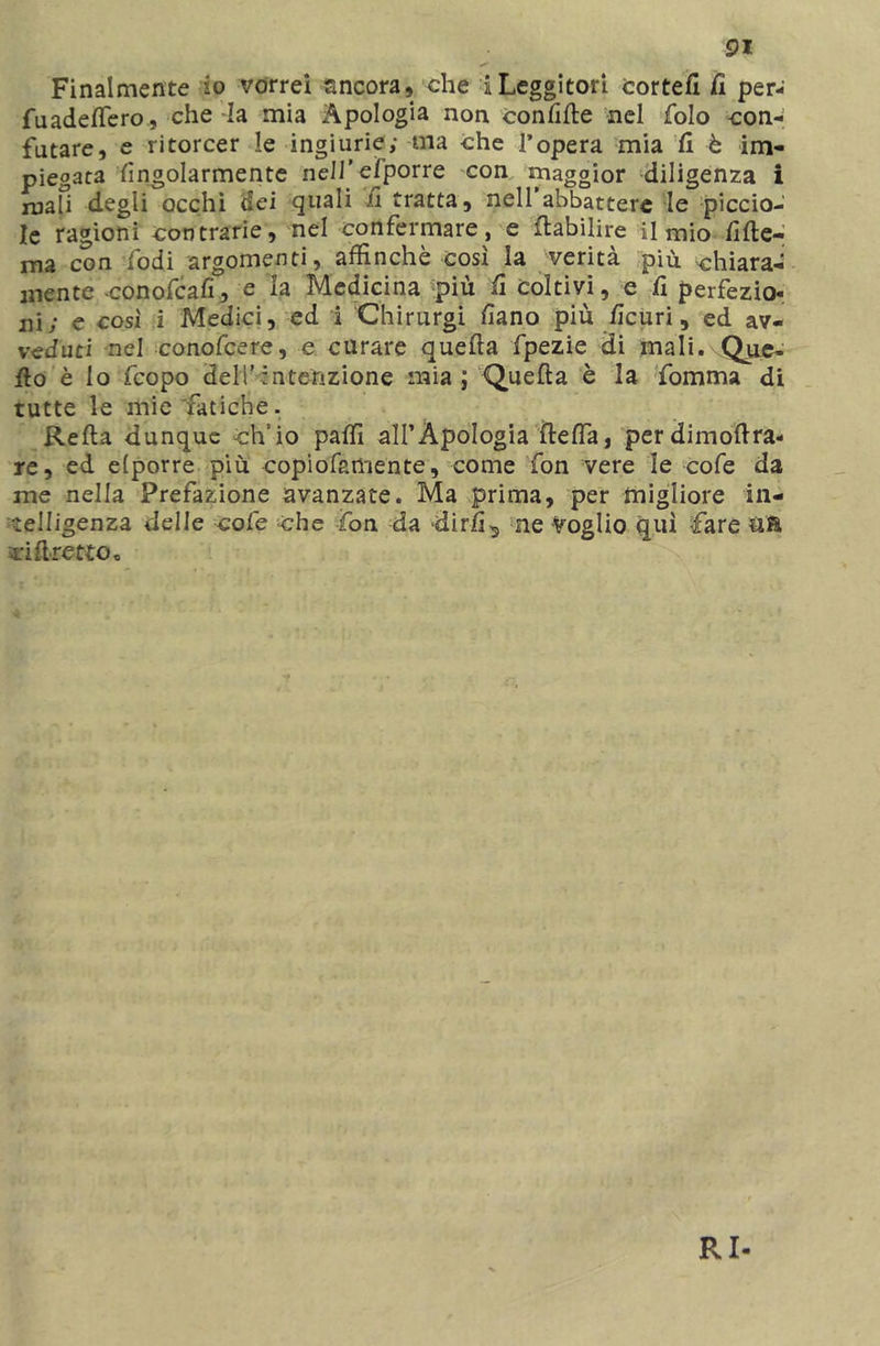 91 Finalmente io vorrei ancora, che i Leggitori cortefi fi per- fuadettero, che -la mia Apologia non confìtte nel folo con- futare, e ritorcer le ingiurie; ma che l’opera mia fi è im- piegata fìngolarmente nell’efporre con maggior diligenza i mah degli occhi dei quali fi tratta, nell’abbattere le piccio- le ragioni contrarie, nel confermare, e ttabilire il mio fìtte- ma con fodi argomenti, affinchè cosi la verità più chiara- mente conofcafì, e ia Medicina più fi coltivi, e fi perfezio- ni; e così i Medici, ed i Chirurgi fìano più ttcuri, ed av- veduti nel conofcere, e curare quetta fpezie di mali. Que- ilo è lo fcopo dell’intenzione naia ; Quetta è la fomma di tutte le mie'fatiche. Retta dunque ch'io patti alFÀpoIogia detta, per dimottra- re, ed elporre più copiofamente, come fon vere le cofe da me nella Prefazione avanzate. Ma prima, per migliore in- telligenza delle cofe che fon da dirli^ ne Voglio qui fare ci tiretto* RI-