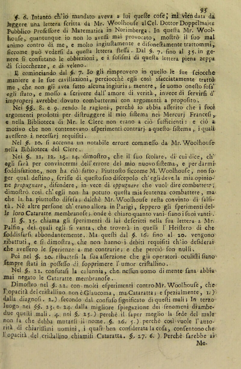 •f. 6. Intanto ch’io mandato aveva a lui quelle coféj ini viéndata dà leggere una lettera fcritta da Mr. Woolhoufe al Gel. Dottor DoppelìrvaieE Pubblico Profeflore di Matematica in Norimberga.. In quella Mr. Woob houfe, quantunque io non lo avelli mai provocato, inoltrò' il fuo mal animo contro di. me, e molto ingiultamence e difoneflamente trattommi, iìccome può vederli da quella lettera fletta . Dal <7. fino al 3 5. in ge- nere lì confutano le obbiezioni , e i. fofifmi di quella lettera piena zeppa di fciocchezze, e di veleno. £ cominciando dal 7- fo gli rimprovero in quello le £ue fciocche maniere e le fue cavillazoni, perciocché egli così sfacciatamente trattò me , che non gli avea fatto alcuna ingiuria > mentre, fé uomo oneftofofs’ egli dito, e mollo a fcrivere dall’amore di verità, invece di fervirfi d’ improperj avrebbe dovuto combattermi con argomenti, a propolito. Nei §§. 8. e 9. rendo, le ragioni, perchè io abbia atterito che i fuoi argomenti prodotti per diftruggere il mio fiftema nei Mercurj Franccfi e nella Biblioteca di Mr. le Clerc non erano a ciò fufficienti : e ciò a motivo che non contenevano efperimenti contrarj a-quello-fiftema , i quali avellerò i necettarj requifiti.. Nel $. io. lì accenna un notabile errore commetto da Mr. Woolhoufe nella Biblioteca del Glerc . Nei $. 11. 12.. 13. 14. dimoftro, che il fuo fcolare, di cui dice, eh’ egli farà per convincermi dell’errore del mio nuovofiftema, e perdarmb foddisfazione, non ha ciò. fatto,- Piuttofto ficcome M. Woolhoufe , nonfo1 per qual dellinofcritte di. queftofuo difcepolo eh’egli deve la mia-opinio- ne propugnare, difendere, in vece di oppugnare che vuol dire combatter?', dimoftro così, eh’egli non ha potuto quella mia fentenza combattere, maj che la ha piuttofto difefa 5 dalchè Mr. Woolhoufe refta convinto di falft- tà. Nè altre perfone eh’erano allora in Parigi, feppero gli fperimenti del- le loro Cataratte membranofeonde è chiaro quanto vani lìano i fuoi vanti . Il 15. chiama gli fperimenti di lui deferitti nella fua lettera a Mr. Palfin , dei quali egli fi vanta, che troverà in quelli 1’ Heiflero di che foddisfarfi abbondantemente.. Ma quelli dal §. 16. fino al 20. vengono ribattuti., e fi-diraoflra, che non hanno i debiti requifiti ch’io defiderai che avefiero le fperienze a me contrarie} e che perciò fon nulli. Poi nel •§, 20. ribattei! la fua allerzione che gli operatori oculifti fiano 1 Tempre fiati in pottettodi fopprimere 1’umor crifialiino. Nel §. zi. confutafi la calunnia, che. ncttun uomo di mente fana abbia mai negato le Cataratte membranofe. Dimoftro nel $.22. con molti efperimrnti controMr. Woolhoufe, che 1 opacità del crifialiino non è Glaucoma , ma-Cataratta > e fpezialmente, 1. ) dalla diagnofi . rJ) . fecondo dal confufo lignificato di quelli mali > In terzo luogo nei $$. 23. e. 24.. dalla migliore fpiegazione dei fenomeni diambe- due quelli mali . 4. nel §. 25.) perchè.il fapcr meglio la fede del male non fa che debba mutarli il nome. 26. 5.) perchè così vuole l’auto- rità di chiarirmi uomini, i quali ben confiderata la cofa, confentonoche \ opacità del crifialiino chiamili Cataratta,. 27. 6, ) Perchè farebbe a*’- Me-