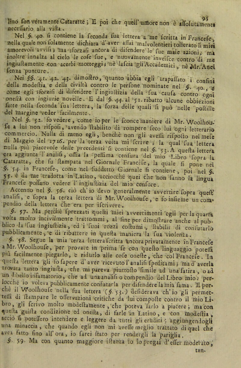 lino fon véramente Cataratte ; E poi che quell’umóre non è alo! u taranti neceflario alla villa . Nel 40. fi contiene la feconda fu a lettera a me' fcritta in Francefe . nella quale non lolamente dichiara d’-aver affai malvolentieri tollerato li miei amorevoli avvia j ina 'sformali anfora di difendere'le'fue male azioni- mi inoltre innalza al cielo fe cofe fue, e nuovamente” invéifce contro di me ingiuftamente con acerbi motteggi> nè iafeia -gli Accademici s nè Mr.Y\ncì fenza 'punture. Nei $§. -41. 42. 45. dimodro, quanto abbia egli Trapalato ì confini della modedia e della civiltà contro le perfone nominate nel §. <-,0 come egli sforzili di difendere Tingiufèizia della Tua ^caufa. contro ogni one/ià con ingiurie novelle . 'E dal $. 44. al ’y 1. ribatto alcune obbiezioni fatte nella feconda lua lettera, la forza dèlie quali fi può nelle poflille del margine 'veder facilmente. y-** r Nel & 52. fo vedere, come io per le fconce 'maniere di Mr. Wooìhou- fe a lui non rifpofi, avendo riabilito di rompere feco lui ógni letterario commercio. ‘Nulla di meno egli, benché non gii avelli rifpoflo nel mefe di Maggio dei 171^. per la terza volta mi1 feri ve -j la qual fua; lettera nulla pai piacevole delle precedenti fi contiene nel §. <$2. A quefla lettera era aggiunta fanalifi, odia la rpeffima ccnfura del mio ‘Libro Topra la Cataratta, che fu /lampara nel Giornale Francete, la quale fi pone nel Francefe-, come nel fuddetto Giornale fi contiene, poi nel V- 5f* è da Uae'tradotta in Latino, acciocché quei che non fanno la lingua Francefe poflànO vedere 1’ ingiullizia del mio cenfore. & Accenno nel §. 56. ciò eh io devo generalmente avvertire fopra quefìC anali fi, e Copra la terza lèttera di Mr. Woóifioufe , e fo infieme un coni' pendio della lettera che era per ifcrive*re. $• 57. Ma.perchte fprezzati iquefti 'miei avvertimenti 'egli per la quarta volta molto incivilmente trattommi, al fine per dirnodrare anche al pub- blico la* fua ingiullizia, ed i Tuoi rózzi coìtomi,, (tabilii di confutarlo pubblicamente, e di ribattere in quefla manierala fua violenta. §■ 58. Segue la mia terza lettera fcritta incora privatamente in Francefe a Mr. Woolhoufe, per provare in prima Te con quefto linguaggio potefli più facilmente piegarlo, e ridurlo alle cofe onefie, ;che-col Francefe . Iti quella lettera gli fo fapere d’ aver ricevuto fanalifi fpeditami j ma d’averi» trovata tanto ingiufta, che mi pareva piuttofìo Timile ad Una fatira , o ad un libello infamatorio, che ad una analifi o Compendio del Libro mio? per» ocché io voleva pubblicamente confutarla per difendere la mia fama. ’E per* C^r ncFa fua lettera ($. y$.) defìderava ch’io gli permet- tefu di (lampare le offervazioni critiche da lui compòrte contro il mio Li« ro, gli ferivo molto modcllalnente ,‘che poteva farlo a piacerei ma con quella guida condizione ed onefla, di farle in Latino, e Con modefiia, acciò fi poteffero intendere e leggere da tutti gli eruditi 4 aggiùngendogli una minaccia , che quando egli non mi avefie meglio trattato di quel che avei fatto fino all’ora, io farci (lato per rendergli la pariglia. §■ 59• Ma con quanto maggiore iflanza io lo pregai d’efler moderato, tan-