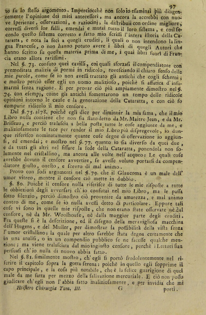 to fu fa fleffo argoménto -. Imperciocché non foloìo efaminai piu diligen- temente 1*opinione dei miei anteceffori, ma ancora la accrebbi con nuo- ve Iperienze, offervazioni, e raziocini, la diffribuii con ordine migliore,' corredi diverfi 1 or falli, emendai e mutai tutto il loro fiffema , e così fe- condo quello fiftema corretto e fatto mio fenili l’intera ifforia della Ca- taratta , e nota la feci a quegli eruditi, li quali o non intendono la lin- gua Francefe, o non hanno potuto avere i libri di quegli Autori chà hanno ferino fu quella materia prima dime, i quai libri fuori di Fran- cia erano allora rariifimi. Nel §. 73. confuto quei cavilli , coi quali sforzali il compendiatore coti premeditata malizia di pormi in ridicolo, rovesciando il chiaro fenfo delle mie parole, come fe io non avelli trattato gli antichi che cogli fcherni 3 e moftro perciò effer egli un uomo maliziofo, poiché fi affatica d’infa- marmi lenza ragione. E per provar ciò più ampiamente dimollro nel$. 74. con efempj, come gli antichi fomentarono un tempo delle ridicole opinioni intorno le caufe e la generazione della Cataratta, e con ciò fo comparir ridicolo il mio cenfore. Dal 7J. al7§. poiché egli dice per diminuir la mia fama , che il mio Libro nulla contiene che non fia llatodetto daMr.Maitre Jean, c da Mr. Briffeau , e perciò tralafcia a bella polla tutte le co fe aggiunte da me, e maliziofamente le tace per render il mio Libro più difpregevole , io dun- que ri.enfco nominatamente quante cofe degne di oflervazione io aggiun- fì, ed emendai ; e mollro nel £>.77. quanto io ha diverfo da quei due, e da tutti gli altri nel fidare la lede delia Cataratta, ponendoli non fo- iamente nel criflallino, ma ancora alle volte nell’ acqueo; Le quali cofe avrebbe dovuto il cenfore avvertire , fe avelie voluto portarli da comperi- diatore giuflo, onefto , e fcevro di mal ànimo. Provo con Iodi argomenti nel $.79. che il Glaucoma è un male dell* umor vitreo, mentre il cenfore ciò mette in dubbio. 80. Poiché cenfore nulla riferifee di tutte le mie rifpofle a tutte le obbiezioni degli avverfarj ch’io confutai nel mio Libro, ma le palla lotto filenzio , perciò dimollro ciò provenire da amarezza, e mai animo contro di me, come le io nulla avelli detto di particolare. Eppure tali cofe vi fono in quelle mie rifpolle , che non erano Hate offervate nè_dal cenfore, ne da Mr. Woolhoufe, nò dalli maggior parte degli eruditi* Fra quelle fi e la deferizione, ed il difegno della meravigliofa macchina dell Hugens, e del Muller, per dimoftrar la poffibilicà della villa lenza ] umor criflallino} la quale per altro farebbe Hata degna certamente che in una analifi , o in un compendio pubblico fe ne faceffe qualche men- zione; ma viene tralafciata dai mio ingioilo cenfore, perchè i Lettori fiati perfuafi ch’io nulla di nuovo abbia fatto. Nel $. 81.fimilmente moffro, ch’egli fi portò frodolentemente nel ri- ferire il capitolo fopra la gotta ferena: poiché in quello egli fopprimc il capo principale, e la cofa più notabile, che è la felice guarigione di quel male da me fatta per mezzo della falivazione mercuriale. E ciò non poffo giudicare ch’egli non l’abbia fatto maliziofamente, e per invidia che mi tìciflcro Chirurgia Tom. III. Cì porti.