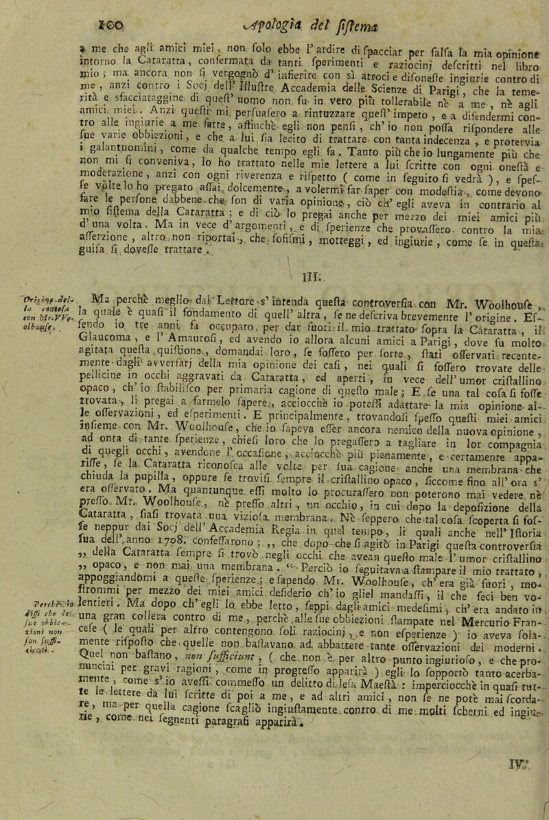 Ortfìt}* ^el- io cvittfo con Mr.yVf- oihiftft, _ ’Percl&yìo 4iJ]ì che le: fili onbie-.- tiitii note fon fuffi- •timi • *GO Ufologi# del fi fieni# ? me Ghf a8,i; aniIc! mIeI; non fo!° ebbe Tardine di acciar per falfa la mia opinione intorno la. Cataratta, confermata da tanti fperimenti e raziocini defcritti nel libro mio; ma ancora non fi vergognò d’“ infierire con sì atroci e difonefie ingiurie controdi me , anzi contro 1 Soéj dell Jllufire Accademia delle Scienze di Pariei che la teme- nta e sfacciataggine di quell’ uomo non fu in vero più tollerabile nè a? me nè aali amici, miei-. Anzi quelli' mi, perfuafero a rintuzzare quell’impero, e a difendermi con- tro alle ingiurie a me fatre, affinchè egli non penfi , ch’io non polfa rifpondere alle Aie varie obbiezioni, e che a lui fia lecito di trattare con tanta indecenza e protervia » galantuomini, come da qualche, tempo egli fa. Tanto più che io lungamente più che non mi fi conveniva, lo ho trattato nelle mie lettere a lui fcritte con ogni oneftà e moderazione, anzi con ogni riverenza e rifpetto ( come in feguito fi vedrà ), e fpef- e vaitelo ho pregato aliai, dolcemente., a volermi far faper con modeflia,. come devono- ftre le perfone. dabbene..che, fon di vana opinione, ciò ch’egli aveva in contrario al m,?,p fifiema della Cataratta ; e di ciò- Io pregai anche per mezzo dei miei amici più d una volta Ma in vece d’argomenti,. e di fperienze che provafTero contro la mia, afierzione, alnomon riportai,, che, fofifnfi, motteggi, ed ingiurie, come fe in quefiai grufa fi dovefie trattare. ° ^ III. Ma ^perchè meglio- dal’Lettores’intenda quella controverfia con Mr. Wòolhoufe ». la quale e quali il fondamento di quell’altra, fe ne deferiva brevemente Torioine. Ef- lendo io tre anni fa occupato, per dar fuori.il mio trattato' fopra la Cataratta , il. Glaucoma , e 1 Amaurofi, ed avendo io allora alcuni amici a Parigi, dove fu molto agitata quella,qiulfiona., domandai loro,, fe fo.fiero per forte, flati oflervatirecente- mente-dagli-avveriar; della mia opinione dei cafi , nei quali fi foflero trovate delle peilicine in occhi aggravati da Cataratta, ed aperti , in vece dell’ umor crifiallino opaco, ehi io ìtaoihfco per primaria cagione di quello male; E.fe una tal cofa fi forte trovata, li pregai a farmelo fapere.-, acciocché io potelfi adattare-la mia opinione al- le ortervaziom, ecl e.perimenti. E principalmente , trovandoli fpefiò quelli miei amici ir)lieme- con. Mr. WooJlioufe, che. io fapeva effer ancora nemico della nuova opinione , ad onta di tante fperienze, chieli loro che lo pregarti™ a tagliare in lor compagnia di quegli occhi, avendone 1 creai;eoe , acciocché più pienamente, e • certamente appa- nlfe, fe la Cataratta riconofca alle volte per lua cagione anche una membrana-che chiuda la pupilla, oppure, fe travi fi. fempre- il crifiallino opaco, ficcome fino all’ora s’ Cran? q‘ranIUn-?Ue e(TÌ m°lt0 lo Procurafrero non poterono mai vedere n'e prefio. Mr.. Woolhoule, nè preflo..altri , un occhio, in cui dopo la depofizione della Cataratta, fiali trovata, una vtziola membrana.. Nc feppero che tal cofa feoperta fi fof- fn3n?n’1 dai Sot;Qde11 Accademia Regia in quel tempo, li quali anche nell* Iftoria f rn?n°Jr7°r' C°nfe?r0RT; ” <r.he doP° che fi agitò in Parigi quella contro ver fià „ della Cataratta fempre u- trovo negli occhi che avean quello male T umor crifiallino f n?°- ma* _una membrana . « - Perciò io fluitava* lampare il mio trattato , appoggiandomi a quelle fperienze ; e facendo Mr. Woclhoufe, ch’ era già fuori , mo- flromm! per mezzo dei miei amici defiderio eh’ io gliel mandali!, il che feci ben vo- lentieri. Ria dopo eh egli Io. ebbe Ietto, Ceppi dagli amici medefitni, ch’era andatolo una gran colera contro di me, perchè, alle fue obbiezioni fiampate nei Mercurio Fran- cete ( le quali per altro contengono, foli raziocinile non efperienze ) io aveva foia-- mente rifpofib che quelle non ballavano, ad abbattere tante oflèrvazioni dei moderni. Quel n°n badano, mnfu$(tunt, ( che non Te, per altro punto ingiuriofo, e che pro- ™ 'ai Pec gra,v! raS‘°™» come in progrertb apparirà ) egli, lo (opponi tanto acerba- f » -ome s io avelli, commefiò un delitto di lefa Maefià : imperciocché in quafi tut- rl m! n ^ da ,, fcd.tte di P°‘ a me > e ad aItn amici, non fe ne potè mai (corde- rie cnZ nTr cagl0nc fcal!iò bigi ultamente , con tro di me molti fcher.ni ed ingio- ile, come nei fegnenti paragrafi apparirai. ■> s e