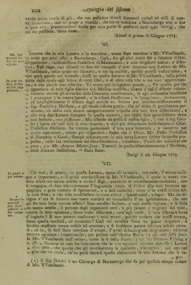 che vendo anche inrefo di piti , che voi poffedete diverfi fomenti curiofi ed utili di nuo va invenzione , cosi vi prego a vicenda , che me ne mandiate a Norimberga uno o due a fpefe mie, promettendovi anche per mia parte di predarvi tutti quei fervigj , mi fia poflibile . 'State Sano , AltorF il primo di Giugno £71 J IVI. fui intanto che la mia Lettera e la macchina , erano fiate mandate a Mr. Woolhoufe r tr.it tato ila io andai per miei affari a Norimberga. Colà, fra gli altri amici fui a falutare il Dot. 'j'etto fioc<>T^oppelmaier , celebratiffuno ProfeOore di Matematica , e mio (ingoiare amico , e difen- fore. Egli -dopo varj difeorfi in fine mi racconto d’ aver ricevuto una Lettera da Mr. Woolhoufe, nella quale mi (aiutava, c me la mo'ftrò , perche poteffi vedere come, e con quali parole mi falurafTe . Ledi io quella Lettera di Mr. Woolhoufe , nella prima in un'» ut- parte della quale egli fcrive di certi libri , e di altre cofe 'che a me r.on appàrtengo- terja fcritt» no, e che perciò non riferifeo. Vi erano poi le feguenti parole. ,, Per quello poiché ‘ptìmlier°*'appartiene al mio figlio Geisler (a) Medico oculifla, ditemi s* egli fi difende valoro- • „ famente contro gli avverfarj della Cataratta memoranda, fé egli virilmente combatte „ {propugnai ) la nuova ìpotefi , e le vifioni Heifieriane ; fe fpiegabene , chiaramente, ,, ed intelligibilmente il fiftema degli antichi’-ec. Saluto poi amichevoliflimamente il ,, Sig. Profeflore Heiflero , e gli Tendo infinite grazie , thè m* abbia Sì gentilmente per- , donato, nè abbia cofa alcuna categoricamente rifpoflo alle mie fette diflertàzioni , e alle mie due Lettere (lampare fu quefla materia, ma abbia folo generalmente detto non badano , non fufficiunt . Ma effendo da predo il nodro figlio , (cioè il Sig. Geis- ler ) fpero eh’ egli farà il mio fecondo, e darà più abbondante foddisfazione al Chiar. Profeflore Heidero. Io intanto godendomi d’una pace letteraria -, e contento per molte operazioni, niente più rifponderò ;’dapoi che il Chiar. Mr. Palfin ProfefTore „ di Notomia a Gand, (lampo ultimamente la mia terza Letrera lcritta fu quedo pro- pofito , nella fua traduzione del libro Ottalmico , intitolato , Tratte des maladtes dds yeux , par Mr. Antoine Maitre-Jean. Troverà in quella abbondantemente T Heidero>, onde rimaner foddisfatto. “ State Sano . Parigi li 26. Giugno 171J. 33 3) 3) 3) 31 3) 3) ’VIL La <ju»it io Chi mai, di grazia, in quefla Lettera, aucor eh’io taccia, non vede , V animo maiì- qiii matto.--gno e importuno, e il genio mordaciflìmo di Mr. Woolhoufe, il quale io aveva cre- duto edere un uomo oneflo e civile ? Egli, avendolo io modedamente confutato , non fi vergogna di dare 'sfacciatamente l’ingiuriofo titolo di Vifioni alla mia fentenza ap- poggiata a gran numero di fperimenti, e a fodi raziocini, come s’io avefTì fcritto del- x le cofe finte, e che folo confideffero in vane vifioni , fpecolazioni, e fogni-. Ma che bi- Rimj>rtiv~ fogno v* era di fcrivere con tanta acerbità ed immodeflia d’ un galantuomo, che nèh randorii * gli ha mai fatto veruna oftèfa? Non avrebbe badato, s’egli avede ragione, e fe fode càftulT'e /fun uomo oneflo , il portare degli argomenti certi, e più pelanti e migliori dei miei, fue caiuH- ‘contro la mia opinione, fenza voler abbattere, com’egli crede, il mio fidemaa forza ’e‘ d’ingiurie? E non poteva modrarmi i miei errori , poiché credeva che avelli Errato, fenza quella acerbità, ed amarezza? Così mi avrebbe fatto un 'piacer (ingoiare, fi farebbe moflrato uomo nobile ed onorato, e fi farebbero potute feniivare odiofe conte- fe ; ed io, fe folli flato convinto d’errore, i’avrei di buon grado ringhiato , ed avrei mutato opinione: imperciocché, per parlare coli* illudre Boy! e ( a cui così fode fimi- le Mr. VVooIhoufè nell’animo, come lo è nella Patria! ) ne l dio Tentun. Fifolog. a c. 58. -3, Siccome io non ho intenzione che le n i? opinioni abbiano appredb i Lettori ,, alti pefo , che quello che gli concilieranno le fperienze , e le ragioni ; così non vo' r, glio che tu creda , eh’io penfi doverli quelle abbracciate Te lion (intuito che le ra- . „ gio- (a) Il Sig. Geisler è un Chirurgo di Norimberga che fu per qualche tempo (colare dt Mr. Woolhoufe. 0 ^ ^ ^