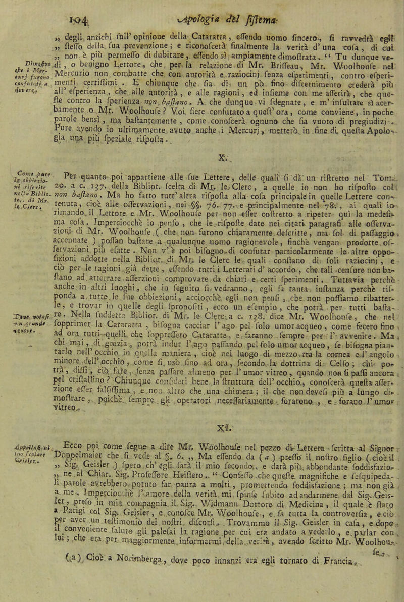 Ehìufiro tfe i Mfr- mrj furavo loriftitoji- a ri tv tre,. Cerne pure l? obbiezio- ni riferite veliv RHHa. te-,. di Mr. li,Cifre. rr»**. note fi -j n .rrendt uzrart. ■òppeihfi al Ino fcalare Cfijler. k?4i ^Apologia dìi fiflemi- ».3 degli, antichi full’ opinione della Cataratta, ettendo uomo lineerò-, fi ravvedrà egli „ fletto della., Tua prevenzione ; e riconofcerà finalmente la verità d’una cofa , di cui „ non e* più permetto di dubitare, ettendo sì ampiamente dimofirata, “ Tu dunque ve- ,di , o benigno Lettore, che, per-la relazione di Mr. BrifTeau, Mr. Woolhoufe nel Mercurio non. combatte che con autorità e raziocini fenza efperimenti, contro efperi- inenti certiffimi . E chiunque che fia di: un po fino difcerniinento crederà più all’ efperienza , che alle autorità , e alle ragioni, ed infieme eoa me aderirà, che que- lle contro la fperienza non. bftfìano » A che dunque vi fdegnate, e tu’ infultate si acer- bamente o Mr. Woolhoufe? Voi fiere confutato a quell1 ora, come conviene-, in poche parole bensì , ma baflantemente , come conoflcerà ognuno che fia vuoto di pregiudizi .. Prue ayendp io ultimamente avuto anche :i Mercuri, metterò in .fine di. quella Apolo-* già una più Lpeziale rifpofia.. Xv. Per-quanto poi appartiene alle fue Lettere, delle quali li dà un riflretto nel Tom. 20. a c. 137. della Bibìiot. (celta di Mt;. Ie.>Clerc, a quelle io non ho rifpoflo col. non bajìano . Ma ho fatto tutt1 altra rifpofla alla cofa principale in quelle Lettere con- tenuta, cioè alle oiTervazioni, nei §§, 76. 77.- e principalmente nel 78., ai quali io- rimando, il Lettore e Mr. Woolhoufe per non effer coflretto a ripeter qui la medclù- ma cofa. Imperciocché io penfo , che le.rifpofle date nei citati-paragrafi alle ofierva- ziory-di Mr. Wpolhoufe,( che non furono chiaramente delcritte, ma fol di palTaggio > accennate ) pofi’an ballare a qualunque uomo ragionevole, finché vengan prodotte, of- fervazioni più efatte . Non v’ è poi bifogno.di confutar particolarmente le altre oppo- fnd.oni addotte nella Biblaxt., di Mr. le Clerc le quali conllano di foli raziocini , e ciò per le ragioni già dette, ettendo tntti i Letterati d1 accordo , chetali cenfure non bi- fiano ad.atterrare.afièrzioni comprovate da chiari e certi fperimenti. Tuttavia perché anche in altri luoghi, che in feguito fi--vedranno , egli fa tanta infianza perchè rif- ponda a.tutte, le lue obbiezioni, acciocché egli non penfi , .che. non polliamo ribatter- le-, e trovar in quelle degli fprooofiti , ecco un efempio , che potrà per tutti balla- re. Nella fuddeita Bibliot. di Mr. le Clero.a c. 158. dice Mr. Woolhoufe, che nel ìopprimer la Cataratta , bifagna cacciar l’ago pel lolo umor acqueo, come fecero fino ad. ora tutti quelli che fe-ppreCfero Cataratta, e .faranno Tempre per 1’ avvenire. Ma, chi mai, .di,grazia potrà indur l' ago pattando pel folo umor acqueo , fe bifogna pian- tar.0 nell occhio ,in .quella maniera, cioè nel luogo di mezzo-tra la cornea e4’angolo minore .dell1 .occhiò , .come fi, usò fino ad ora, fecondo la dottrina di . Celfo ; chi po- trà, dilli , ciò, fare ,. fenza pattare almeno per T umor vitreo, quando non li paffi ancora . pel crifiallino ? Chiupq,ue coyGderj bene la Bruttura dell’occhio,, conofcerà quellaaffer- zi.one effer falfittìma , e non altro che.una chimera; il che non devefi più a lungo di- . xnoflrare., poiché.. femore .gli .operatoti ,necelfariaipepte ■ forarono , e • forano F.umo.v vitreo., x-i. Ecco poi. come fegue- a dite Mr, Wdolhcule nel pezzo di Lettera «fcritta al Signor Doppelmaier che fi vede-al §, 6, „ Ma elfendo da ( « ) pretto il noftro figlio ( cioè il ,, Sig. Geisler ,) fpero cn’égli farà il mio fecondo;, e darà più, abbondante foddisfazio.- ,, ne,al Chiar. Sig. Profettbre Heiflero Confetto-che quelle. magnifiche e -fefquipeda- . li parole avrebbero potuto far paura a molti, promettendo foddisfazione ; ma non già a me,, Impe.rciocchè .1’.amore della verità mi fpinfe Libito ad andarmene dal Sig.Geis- ler, prefo in mia compagnia il. Sig. Wi.dmann. Dottore di Medicina , il quale c flato a 1 arigi col Sig., Gpjsler , e. conofce Mr. Woolhoufe-, e. fa tutta la controverfia , e ciò per aver un tettimonio dei nollri. difeorfu Trovammo il .Sig. Geisler. in cafa, e dopo - 1 conveniente faluto gli palefai la ragione per cui era andato a vederlo , e^parlar con., lui; che era per maggiormente ..informarmi, della ,ver>à, avendo ferino Mr. Woolhou» (;a) Cioè a Norimberga, dove poco innanzi era egli tornato di Francia,