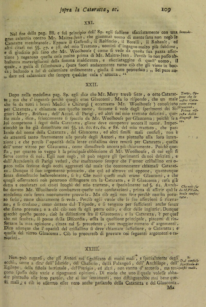 XXL Nel fine della pag. 88. e fui principio dell’ 89. egli fofliene sfacciatamente con una Sfiondo. gran calunnia contro Mr. Maitre-J-ean , che giammai uomo di mente fana non negò le Cararatte membranofe . Eppure il GafTendi, il Rolnncio , il Borei li , il Rohault , ed altri citati nei §§. 37. e 58. del mio Trattato , uomini d ingegno molto più fublime , e di giudizio più fano che Mr. Woolhoufe ( come fi vede da quefta fua pazza afler- zione ) negarono quella cofa molto prima di IVIi. IVIaitre-Jean . Perciò io non pollo ab» brillanza maravigliarmi delia l'omma maldicenza , e sfacciataggine di quell’ uomo, il quale, a °uifa di falimbanco , fpuia fuori audacemente tutto ciò che gli viene in boc- ca ; badando a lui di calunniare arditamente , giuda il noto proverbio ; „ Sei pure au- ^ dace nel calunniare che Tempre gualche cofa s’attacca. tl XXII. Dopo nella medefima pag. 89. egli dice che Mr. Mery trovò fette, o otto Catarat- te ; ma che s’ ingannò perche quegli eran Glaucomi . Ma io rifpondo , che un male „ojire Cata. che fu da tutti i bravi Medici e Chirurgi ( eccettuata Mr. Woolhoufe ) conofciuto ratte erano per Cataratta, e chiamato con 'quello nome, ficcome fi vede dagli fperimenti dei Sirif* gnori Mery, BrifTeau , dell’ Accad. di Parigi , ed altri nel mio trattato defcritti, que- pafla dalia- fio male, dico, fcioccamente fi fpaccia da Mr. Woolhoufe per Glaucoma 3 poiché fe a ^ia&nofi Jui competono i fegni della Cataratta, gliene deve competere ancora il nome. Imper- r0' ciocché io ho già dimofirato nei §§.26.60.61,62. e 86. del mio trattato, che par- lando del nome della Cataratta , del Glaucoma , ed altri limili mali condili, non é da atrenerfi tanto Prettamente alle parole degli Autori, ma piuttodo alla loro inten- r 1 j zione ; e che perciò 1’ opacità della lente crklallina deve tenerfi per Cataratta, quella dell’ umor vitreo per Glaucoma , come dimodrerò ancora più chiaramente . Poiché que- lla , per quanto io veggo é la principale obbiezione di Mr. Woolhoufe , di cui egli fi ferve contro di noi. Egli non negò , né può négare gli fperimenti da noi defcritti , e dall’ Accademia di Parigi veduti , che modrarono Tempre- che 1’ umor cridallino era o- paco nella fezione degli occhi aggravati dal male che comunemente chiamali Catarat- za . Dunque il Tuo argomento primario, che qui ed altrove mi oppone, quantunque fenza dimodrarlo badevohnente, fi é ; Che tutti quelli mali erano Glaucomi , e che 3negli oflervatori non poterono difhnguere tra la Cataratta, e il Glaucoma ; cofa già etta e confutata nei citati luoghi del mio trattato, e fpezialmente nel §. 62. Avreb- cbenoihf»' be dovuto Mr. Woolhoufe combattere quefre mie confutazioni, prima di aderir qui la da jr.edefima cofa fenza nuovamente provarla. Ma ciò egli non lece perché non ha potu- houfe io farlo , come chiaramente fi vede . Perciò egli vuole che le Tue aderzioni fi riceva- no, e fi credano, come dettate dal Tripode, e fi tengano per diffidenti anche fenza che fiano provate; e a chi ciò non fa egli porta odio, e dice delle ingiurie . Dunque giacché quedo punto, cioè la didinzione fra; il Glaucoma, e la Cataratta, è per quel che mi (embra, il pomo della Difcordia, odia la quedione principale, piacemi di rin- forzare la mia opinione, citata nel §. precedente , con maggior numero d’ argomenti . Dico adunque che l’opacità del cridallino lì deve chiamare fuffufione, o Cataratta; e quella del vitreo Glaucoma . Ciò io procurerò di provare coi feguenti argomenti e ra- ziocinj xxiii: Ncn può negarli , che gli Autori nel lignificato di molti mali , e fpezialniente degli *• . occhi , come a ditv dell’Idatide, del Chalazio, dell.i Falangofi , dell’Anchilope, dell 'panificatoti Egilope , della fidola lacrimale, del Pterigio, ed altri , non vanno dl accordo, ma. xcn-qnefii mali. gono Ipeffo delle varie e ripugnanti opinioni. Di modo che uno il quale voleffe abba- car piuttodo alle loro parole', che ai lor féntimenti, non didinguerebbe inai bene que- ■ft: malij- e ciò io afjèrmo efier vero anche parlando della Cataratta e del Glaucoma. Ma