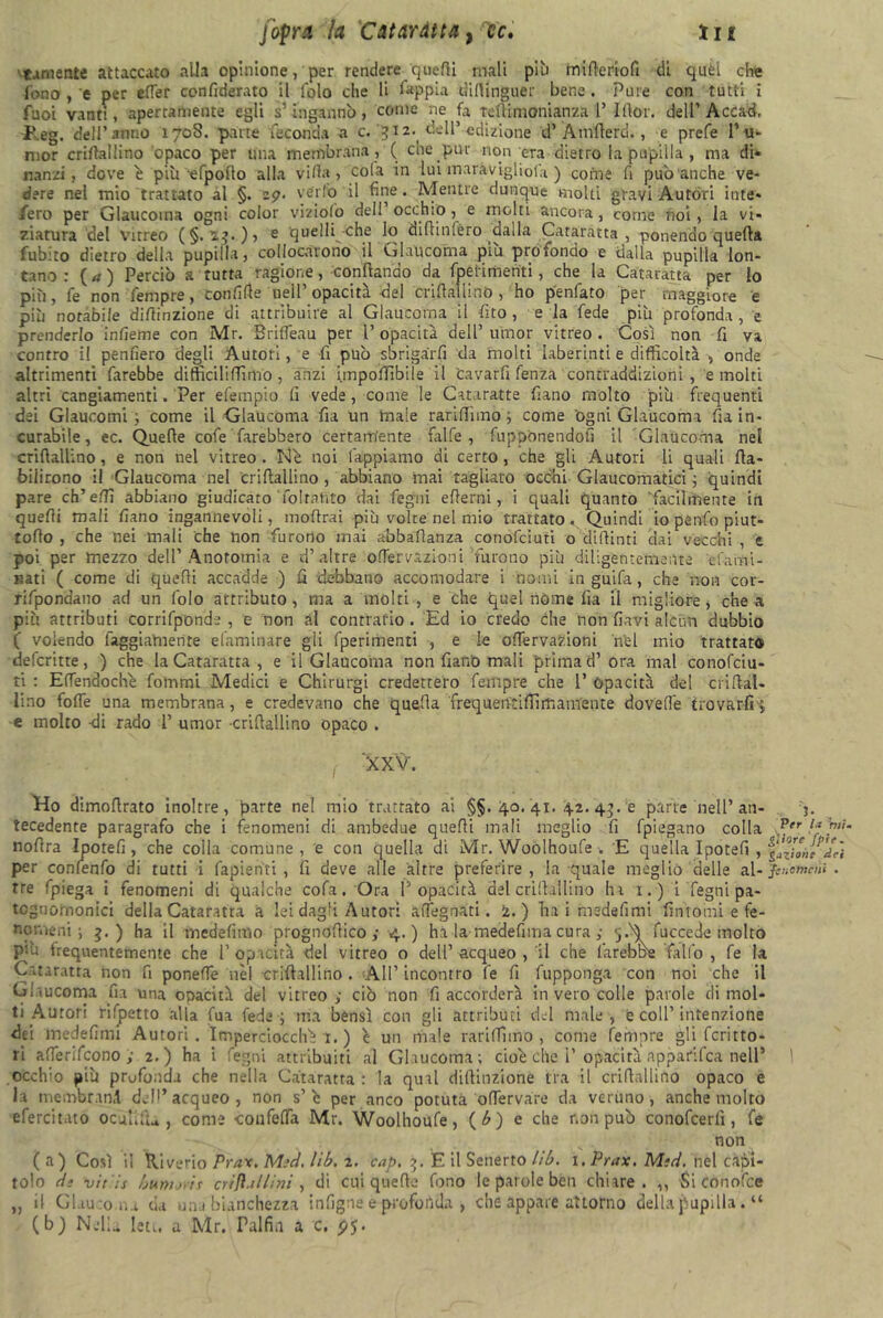 'tornente attaccato alla opinione, per rendere quelli mali pii) mifieriofi di quél che fono , e per efler cenfiderato il lolo che li Sappia tìirtinguer bene . Pure con tutti i fuoi vanti, apertamente egli s’ingannò, come ne fa Teftimonianza V Iltor. dell’Acca^, l’eg. dell’anno 170S. pane feconda a c. 312- dell’edizione d’ Àmfierd., e prefe 1* u- mor crifialiinó opaco per tuia membrana , ( che pur non c-ra dietro la pupilla , ma di* nanzi, dove ò più efpofto alla villa, cola in lui maràvigliofa ) come fi può anche ve- dere nel mio trattato al §. 29. ver fio il fine. Mentre dunque molti gravi Autóri iute* /ero per Glaucoma ogni color viziofo dell occhio, e molti ancora, come noi, la vi- ziatura'del Vitreo (§.23*) > e quelli-che lo diflinléro dalla Cataratta , ponendo quella fubiro dietro della pupilla, collocarono il Glaucoma piu profondo e dalla pupilla lon- tano : (a) Perciò a tutta ragione, confando da fpelimenti, che la Cataratta per lo più, fe non fenxpre, 'Confitte nell opacità -del crifialiinó, ho penfato per maggiore e più notabile difiinzione di attribuire al Glaucoma il fìto, e la fede più profonda, e prenderlo infìeme con Mr. BrifTeau per l’ opacità dell’ umor vitreo . Così non fi va contro il penderò degli Autori, e fi può sbrigarli da molti laberinti e difficoltà , onde altrimenti farebbe difficili (lìmo, anzi imponìbile il fcavarfi fenza contraddizioni, e molti altri cangiamenti. Per efempio (i vede, come le Cataraffe fiano molto più frequenti dei Glaucomi ; come il Glaucoma fu un male rariffimo ; come 'ogni Glaucoma fu in- curabile, ec. Quelle cofe farebbero certamente falfe , fupponendofi il Glaucoma nel crifialiinó, e non nel vitreo. Ne noi lappiamo di certo, che gli Autori li quali fia- biiirono il Glaucoma nel crifialiinó, abbiano mai tagliato occhi Glaucomatici ; quindi pare ch’effi abbiano giudicato miratilo dai legni edemi, i quali quanto 'facilmente in quelli mali fiano ingannevoli, inoltrai più volte nel mio trattato . Quindi io pènfo piut- toflo , che nei mali che non furono inai abbafianza conofciuti o didimi dai vecchi , e poi per mezzo dell’Anorotnia e d’altre oflervazioni furono più diligèntemente efami- r.ati ( come di quelli accadde ) fi debbano accomodare i nomi in guifa, che non cor- rifponaano ad un Colo attributo , ma a molti , e che quel nome fu il migliore, che a più attributi corrifponde , e non ài contralio . Ed io credo che non flavi alcun dubbio ( volendo faggiahierite dammare gli fperimenti , e le oflervazioni nel mio trattato defcritte, ) che la Cataratta , e il Glaucoma non fianò mali prima d’ora inai conofciu- ti : EflTendoche fonimi Medici e Chirurgi credettero Tempre che 1’ Opacità del criftal- lino fofle una membrana, e credevano che quella frequentiffirr,amente dovefie trovarli 4 e molto -di rado 1’ umor -crifialiinó opaco . XXV. Ho dimoflrato inoltre, parte nel mio trattato ai §§.40.41.42.43.2 parte nell’ an- 3. tecedente paragrafo che i fenomeni di ambedue quelli mali meglio fi fpiegano colla p.cr^’P‘'' noflra Ipotefi, che colla comune , e con quella di Mr. Woòlhoufe E quella Ipotefi, per conlenfo di tutti i fapienti , fi deve alle altre preferire, la quale meglio delle al - Jmctncni . tre fpiega i fenomeni di qualche co fa. Ora l’opacità del crilbllino ha x. ) i Tegni pa- tcgnornonici della Cataratta a lei dagli Autori adeguati. i. ) Tu i msdefimi fintomi e fe- nomeni ; 3.) ha il medefmio prognofiico ; 4.) ha la medefima cura ,• 5.^ fuccede molto P’-ù frequentemente che l’opacità del vitreo o dell’acqueo, il che farebbe fallo, fe la Cataratta non fi ponefie nel crifialiinó . All’ incontro fe fi fupponga con noi che il Glaucoma fu una opacità del vitreo ; ciò non fi accorderà in vero colle parole di mol- ti Autori rifpetto alla Tua fede ; ma bensì con gli attributi del male , è coll’ intenzione dei inedefimi Autori. Imperciocché 1. ) è un male rariffimo, come femore gli Territo- ri afferifeono ; 2.) ha i fegni attribuiti al Glaucoma; cioè che i’ opacità npparifea nell’ 1 occhio più profonda che nella Cataratta : la qual dillinzione tra il crifialiinó opaco e la tnembr.xnà dell’acqueo, non s’ò per anco potuta ofiervare da veruno, anche molto efercitato ocuùfiu , come confetta Mr. Woolhoufe, (b) e che non può conofcerlì, fe non (a) Così il Uiverio Prax. M:d. lib. 2. cap. 3. E il Senerto lib. x. Prax. Miti, nel capi- tolo da vitis bum ori a crìfì.illinì , di cui quelle fono le parole ben chiare. ,, Si co notte ,, il Glau:o.na da una bianchezza i n Tigne e profonda , che appare attorno della pupilla. “ (b) Nello, leu. a Mr. Falfin a c.