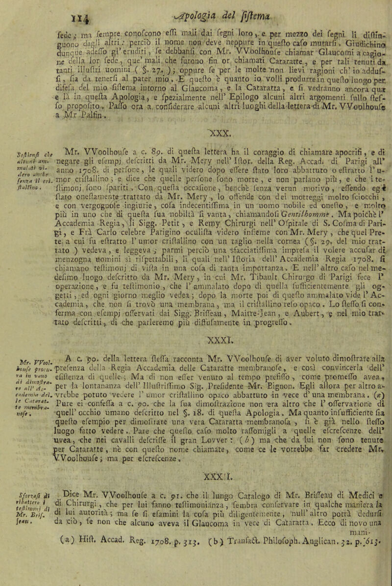 H4 oologia del jiftem* fede; ma femore conofcono efiì mali dai fegni loro,, e per mezzo dei fegni H difiin- girono dagli altri : perciò il nome non deve neppure in quello cafo murarfi. Giudichine dunque adefio gl’ eruditi, fe debbanli con Mr. VVooIhoufe chiamar Glaucomi a cagio- ne della lor fede, que’ mali che furono fin or chiamati Cataratte , e per tali tenuti da tanti illuflri uomini ( §. 27. ); oppure fe per le molte'non lievi ragioni eh’ io adduf- fi, fia da tenerfi al parer mio..E quello é quanto io volli produrre in quefto luogo pet di-fefa del mio fifiema intorno al Glaucoma, e la Cataratta, e fi vedranno ancora qus e là in quella Apologia, e fpezialmente nell’ Epilogo alcuni altri argomenti fullo fief- fo propofito. Pano era a confiderare alcuni altri luoghi della lettera-di Mr. VVooIhoufe a Mr Palfin. XXX. Sojìitnfi che Mr. VVooIhoufe a c. 89. di quella lettera ha il coraggio di chiamare apocrifi, e di ultimi- am- negare gli elempj deferirti da Mr. Mery nell51(lor. della Reg. Accad. di Parigi alL* anuo t7°?' di perfone, le quali videro dopo edere flato loro abbattuto o ellratto P u- ftnVn fr/. rnor crifiallino 3 e dice che quelle perfone fono morte, e non parlano più, e che ite- ft*itino. (limonj fono fparitiCon quefia occafione , benché lenza verun motivo, eflendo egi flato onefiamente trattato da Mr. Mery , lo offende con dei motteggi molto fciocchi , e con vergoguole ingiurie, cofa indecentiffima in un uomo nobile ed onefio, e molto più in uno che di quefia fua nobiltà fi vanta, chiamandoli Gentilbomme. Ma poiché 1’ Accademia Regia, li Sigg. Petit, e Remy Chirurgi nell’Ofpitale di S. Colma di Pari- gi, e Frà Carlo celebre Parigino oculifia videro infieme con Mr. Mery, che quel Pre- te a cui fu efiratto 1’umor crifiallino con un taglio nella cornea (§. 29, del mio trat- tato ) vedeva, e leggeva; parmi perciò una ■sfacciati (lima imprefa il volere accufar di menzogna uomini sì rifpettabili, li quali nell’Ifiovia dell’Accademia Regia 1708. fi chiamano refiimonj di villa in una cofa di tanta importanza . E nell’altro cafo nelme- defimo luogo deferitto da Mr. Mery, in cui Mr. Tibault Chirurgo di Parigi fece 1* operazione, e fu tellimonio , che 1’ ammalato dopo di quella fufficieiuemente gli og- getti,, ed ogni giorno meglio vedea ; dopo la morte poi di quello ammalato vide 1’Ac- cademia, che non fi trovò una membrana, ma il crifiallino refo opaco . Lo Hello fi con- ferma con efempj ofiervati dai Sigg. BrifTeau, Maitre-Jean, e Aubert, § nel mio trat> tato deferitti, di che parleremo più difiufamente in progrefib. XXXL Mr. Wooi. ^ c' 9°' ^ettera fletta racconta Mr. VVooIhoufe di aver voluto dimofirare alla ionfe proni prefenza della Regia Accademia delle Cataratte membranofe, e così convincerla dell* ra in v.ivo efifienza di quelle.; Ma di non efiér venuto al tempo prefitto , come prometto avea^ Ve aWA**' per la lontananza dell’ lllufirifiTuno Sig. Prefidente Mr. Eignon. Egli allora per altro a- t*demra-dei.-\xéìbz potuto vedere 1’ umor crifiallino opaco abbattuto in -vece d’una membrana. (*) u nitmlVn- ^ure e‘ con^^a a c. 90. che la fua dimofirazione non era altro che l’ ottervazione dì nifi. quell’occhio umano deferitto nel §.18. di quella Apologia. Ma quanto infufficiente fia quello efempio per dimofirare una vera Cataratta membranofa , li é già nello flefio luogo fatto vedere . Pare che quello calo molto rattomigli a quelle eferefeenze deli* uvea, che nei cavalli deferire il gran Lovver ! (b) ma che da lui non fono tenute per Cataratte, né con quello nome chiamate, come ce le vorrebbe far credere Mr» VVooIhoufe; ma per elcrefcenze. XXX L Sforza/i di ' Dice Mr. VVooIhoufe a c. pi. che il lungo Catalogo di Mr. Brilfe.ul di Medici e ufthoVì \n ^ 1 che per lui fanno tefiimonianza, fembra confervare in qualche maniera la Mr, Erif. di m autorità; ma fe fi efamini la cola più diligentemente, nuli’altro potrà dedurli itati. da ciò , le non che alcuno aveva il Glaucoma in vece di Cataratta » Ecco di novo una mani- (a) Hill, Accad. Reg. 1708. p. 313. (b) Tranfaft. Philofoph. Anglican. 32.