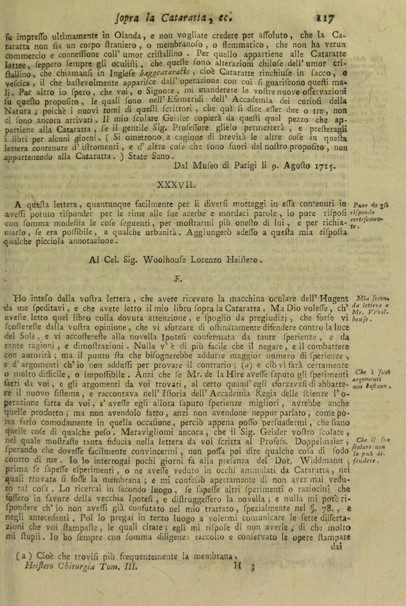 fu impreflo ultimamente in Olanda, e non vogliate credere per afloluto, che la Ca- taratta non fia un corpo flraniero , o merabranofo , o flemmatico, che non ha verun commercio e conneflione coll’ umor criftallino . Per quello appartiene alle Cataratte lattee, i'eppero Tempre gli oculifli, che quelle lono alterazioni chilofe dell’umor cri- ftallino, che chiamanli in Inglefe baggcataraEìs , cioè Cataratte rinchiude in Tacco, o veTcica , il che baflevolmente apparifee dall’ operazione con cui fi guariTcono quelli ma- li. Par altro io (pero, che voi, o Signore, mi manderete le voflre nuove ofiervazioni lu quello propofito , le quali Tono nell’ Efemeridi dell Accademia dei curiofi della Natura i poiché i nuovi tomi di quelli Icrittori , che qui fi dice efler due o tre , non ci Tono ancora arrivati . li mio fcolare Geislè-r copierà da quelli quel pezzo che ap- partiene alla Cataratta , fe il gentile Sig. Profeflbre glielo permetterà , e prefteragli i libri per alcuni giorni. ( Si omettono.a cagione di brevità le altre coTe in quella lettera conrenute d’iilromenti, e d’altre coTe che Tono fuori del noTtro propofito , non appartenendo alla Cataratta. ) State Sano. Dal MuTeo di Parigi li p. Agoflo 1715. XXX vii. A quella lettera, quantunque facilmente per li ffiverlì motteggi in effa contenuti io pure-io aveflì potuto riTponder per le rime alle fue acerbe e mordaci parole , io pure riTpofi rifpmdo con Tomma modeflia le cofe feguenti, per moflrarmi più onello di lui , e per richia- ™r*‘len,,rf> marlo, fe era potfibile, a qualche urbanità . Aggiungerò adelTo a quella mia rifpofla qualche picciola annotazione.. Al Cel. Sig. Woolhoufe Lorenzo Heiflero. Jù 'H-o intefo dalla voflra lettera , che avete ricevuto la macchina oculare dell’ Hugens Ww [ectm. da me fpedìtavi, e che avete letto il mio libro fopra la Cataratta . Ma Dio volelfe , eh * Mrleiyj%,t. avelie letto quel libro colia dovuta attenzione, e fpoglio da pregiudizi , che forfè vi houfe. fcoflerefle dalia voflra opinione, che vi sforzate di o lunatamente difendere contro la luce del Sole, e vi accoflerefìe alla novella Ipotefi confermata da tante fperienze , e da tante ragioni, e dimoflrazioni . Nulla v’ è di più facile che il negare, e il combattere con autorità ; ma il punto Ila che bisognerebbe addurre maggior numero di fperienze , e d’argomenti ch’io non adduffl per provare il contrario; (a) e ciò vi farà certamente o molto difficile, o impolfibile . Anzi che Te Mr. de la Hire avelie Taputo gli fperimenti c^e ‘ fatti da voi, e gli argomenti da voi trovati, al certo quand’egli sforzava!! di abbatte- *^’Taftàno „ re il nuovo fiflema, e raccontava nell’Ifloria dell’Accademia Regia delie feienze l’o- perazione fatta da voi, s’ avelie egli allora faputo fperienze migliori, avrebbe anche quelle prodotto ; ma non avendolo fatto, anzi non avendone neppur parlato, come po- lca farlo comodamente in quella occafione, perciò appena polfo perfuadermi, che fiano quelle coTe di qualche pefo . Meravigliomi ancora, che il Sig. Geisler voflro (colare , nel quale moftrafle tanta fiducia nella lettera da voi Tcritta al Profel's. Doppelmaier , Cb* il fperando che dovefle facilmente convincermi, non polla poi dire qualche cofa di fodo apT‘ò contro di me. Io lo interrogai pochi giorni fa alla prefenza del Dot. Widdmann ^ fendere. prima fe fapeffe efperimenti, o ne avefle veduto in occhi ammalati da Cataratta, nei quali trovata fi folle la membrana ; e mi confefsò apertamente di non aver mai vedu- to tal cofa . Lo ricercai in fecondo luogo, Te lapefle altri (perimenti 0 raziocini che folfero in favore della vecchia Ipotefi , e diflruggelfero la novella ; e nulla mi potè ri- fpondere eh’ io non aveflì già confutato nel mio trattato, fpezialmente nel §. 78. , e negli antecedenti . Poi lo pregai in terzo luogo a volermi comunicare le fette diflerta- zioni che voi (lampade , le quali citate ; egli mi rifpofe di non averle ; di che molto mi flupii. Io ho Tempre con fomma diligenza raccolto e conlervato le opere (lampare dal (a) Cioè che trovili più frequentemente la membrana * H:iJìero Chirurgia Tom. III. H 5