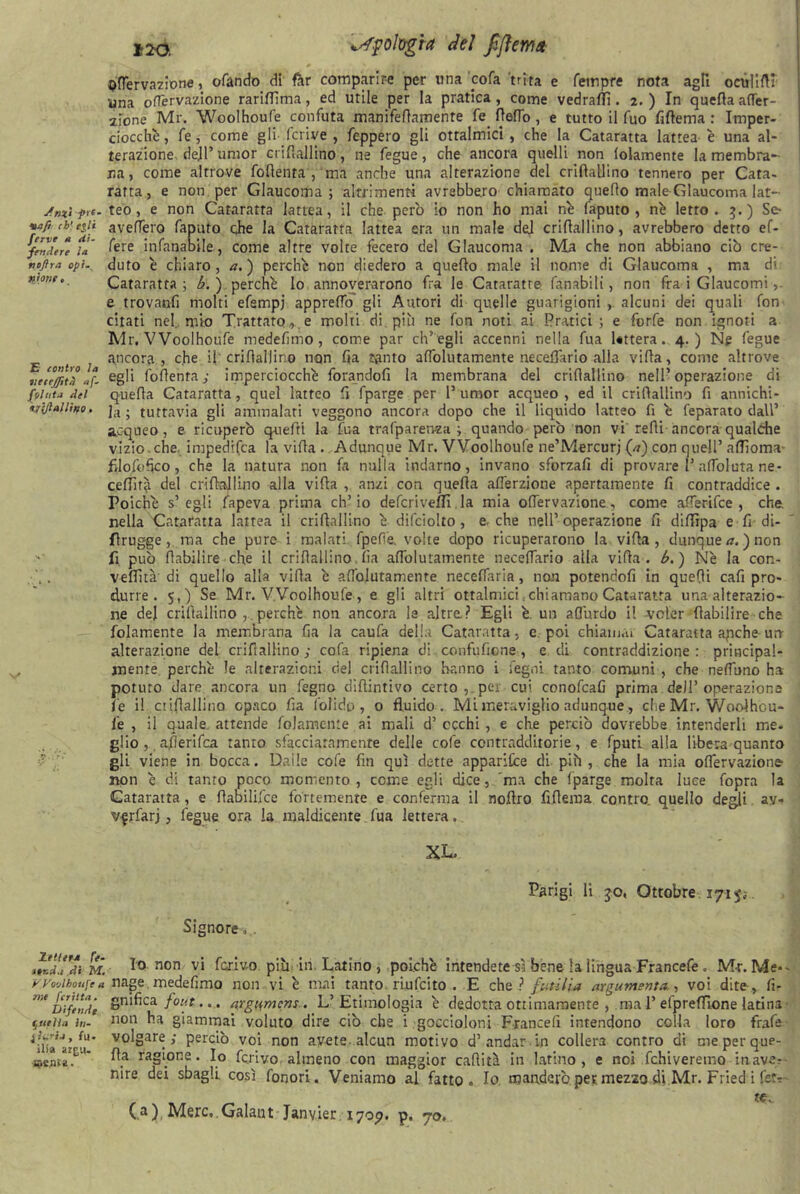 ^Tentazione, ofando di far comparire per una 'cofa trita e Tempre nota agli octtfiftT una oflervazione rariffima, ed utile per la pratica , come vedrafTì. 2. ) In quefia affer- 2Ìone Mr. Woolhoufe confuta mamfeflamente fe fieflo , e tutto il Tuo fiftema : Imper- ciocché , Te, come gli fcrive , fcppero gli ottalmici , che la Cataratta lattea è una al- terazione dejl’umor crifiallino, ne fegue, che ancora quelli non lolamente la membra- na , come altrove fofienta , ma anche una alterazione del crifiallino tennero per Cara- ratta, e non per Glaucoma; altrimenti avrebbero chiamato quefio male Glaucoma lat- ufnzì frt. teo, e non Cataratta lattea, il che pero io non ho mai né faputo , né letro . 5.) Se- ■aaft ch'olì averterò faputo ohe la Cataratta lattea era un male del crifiallino, avrebbero detto ef- fendere u' fere infanabile, come altre volte fecero del Glaucoma. Ma che non abbiano ciò cre- tmjìra opì. duto é chiaro, a. ) perché non diedero a quefio male il nome di Glaucoma , ma di T”onf’ Cataratta; b. ) perché Io annoverarono fra le Cataraffe fanabili, non fra i Glaucomi e trovanfi molti efempj appreffo gli Autori di quelle guarigioni , alcuni dei quali fon citati nel. mio Trattato., e molti di più ne fon noti ai Pratici; e forfè non ignoti a Mr. Woolhoufe medefimo, come par ch’egli accenni nella fua Uttera. 4.) Ne fegue t ì ancora , che il crifiallino non fia tanto afiolutamente neceffario alla vifia, come altrove iieteffità **- egù foflenra ; imperciocché forandoli la membrana del crifiallino nell’operazione di folata del quefia Cataratta, quel latteo fi fparge per P umor acqueo , ed il crifiallino fi annichi- t/l/lallìffo. ja . tuttavia gli ammalati veggono ancora dopo che il liquido latteo fi è feparato dall’ acqueo, e ricuperò quefti la fua trafparenza ; quando però non vi refii ancora qualdie vizio.che impedifea la vifia . Adunque Mr. Woolhoufe ne’Mercurj (*) con quell’ aflioma- filofbfico, che la natura non fa nulla indarno, invano sforzafi di provare P aflbluta ne - ceffirà del crifiallino alla vifia , anzi con quefia afferzione apertamente fi contraddice . Poiché s’egli fapeva prima ch’io deferiveffi la mia oflervazione, come afferifee , che. nella Cataratta lattea il crifiallino é difciolto, e. che nell’operazione fi diffipa e fi di- flrugge,. ma che pure i malati fpefìe, volte dopo ricuperarono la vifia, dunque a. ) non fi può fiabilire che il crifiallino. fia afiolutamente neceffario alla vifia . b. ) Nè la con- , V. vefiità di quello alla vifia è afiolutamente neceflaria, non potendofi in quefii cafi pro- durre . 5,) Se Mr. Woolhoufe , e gli altri ottalmici .chiamano Cataratta una alterazio- ne del crifiallino , perchè non ancora le altre? Egli è. un aflurdo il svoler fiabilire che (blamente la membrana fia la caufa della Cataratta, e poi chiamai Cataratta apche urr alterazione del crifiallino; cofa ripiena di confuficne, e. di contraddizione: principal- jnenre perchè le alterazioni del crifiallino hanno i legni tanto comuni , che nefiuno ha potuto dare ancora un fegno diftintivo certo, per cui conofcafi prima dell’operazione i'e i! ctifiallino opaco fia folido, 0 fluido. Mi meraviglio adunque, che Mr. Woolhou- l'e , ii quale, attende foJamente ai mali d’ occhi , e che perciò dovrebbe intenderli me- glio afierifea tanto sfacciatamente delle colè contradditorie, e fputi alla libera quanto gli viene in bocca. Dalle cofe fin qui dette apparite di più, che la mia oflervazione- non è di tanto poco momento, conte egli dice, ma che fparge molta luce fopra la Cataratta, e fiabilifce fortemente e conferma il nofiro fiflema contro quello degli ay- v^rfarj, fegue ora la maldicente. fua lettera. XL. Parigi li jo, Ottobre ijìp. Signore. . ZX’di m. 1° non vi ferivo più in Latino , poiché intendete sì bene la lingua Francefe . M-r.Me*- Wo'Ahoufta nage medefimo non vi è mai tanto, riufeito . E che ? futili* argumenta , voi dite, fi- me Dìfeld', Snifica fon ... argumcns. L’Etimologia è dedotta ottimamente , ma 1’efprefTlone latina - Rutila in- 11011 ba giammai voluto dire ciò che i goccioloni Francelì intendono colla loro frafe ^iiia'arvolgare; perciò voi non avete alcun motivo d’andar in collera contro di me per que- QCflt*?' ^.a ragi°ne* Io ferivo almeno con maggior caditi in latino, e noi fchiveretno inave- nire dei sbagli così fonori. Veniamo al fatto. Io manderò per mezzo di Mr. Fried i fetr ( a ) Mere. Galant Janvier 1707. p. 70.