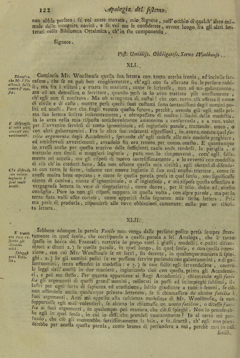 Dimagro eie Mr.J Vo- oìboul'e fallì, contro /’ one- ftà . E Aìtpre^ìì li miei ami. e revoli av- vertimenti . Che Hi fenili con nuove, ingiurie ì futi mali tratti. E tratto $ny\ poco ri- ffetto &li Accade- mici . Spici aft quel Futi, lia . 122 tipologia; de! non abbia parlato; fs voi avete trovato, mio.Signore, nell’occhio diqualch*altroani** male àgile, incognite, novità, e fé. voi me le confidereteavrete luogo fra gli altri let- terati nella Biblioteca Oftalmica, ch’io, fio. componendo . » Signore « Vojis Umillifsc Obbligati/s.Servo l'Voolhouft „. XLI.. Comincia Mr. Woolhoufe quefia fua-; lettera con tanto acerba ironia 3 ed inci vile far*». cafmo , che fe ne pub ben conghietturare, ch’egli non fu allevato fra le perfone nobi- li, ma fra i villani; e tratta in maniera, come fe fcrivelTe, non ad un» galantuomo, ma ad un domegico, o fervitore, quando però io lo avea trattato più onefiamenre , eh’egli non fi meritava. Ma oh arroganza, di codini ! che .con tutto, ciò affetta il nome di civile e di cado ; mentre però quelli tuoi cofiumi fono lontanilfimi dagli uomini po- liti ed onefii » Pare che Cagli venuto quefio» furore, perchè, avendo già egli nella pri- ma fu a lettera fcritto indecentemente, e oltrepaffato di molto- i limiti delia- modefiia, io lo avea nella mia rifpofta amichevolmente ammonito a confervarla , e a non, voler per l’avvenire, fervirfi di tanto ignominiofe, ed. ingiuriofe parole, trattando meco , o con altri galantuomini. Fra le altre fue indecenti e.fpreffioni, io aveva notato queI/«- tìlia argomenta degli Accademici , fperando eh’ egli cedefTe alle mie modelle preghiere , ed amichevoli avvertimenti, aveudolo fin ora tenuto per uomo-, onefio. E quantunque io avelli anche per quello motivo delle, diffidenti caufe onde, renderli la pariglia , e trattarlo con firmili o maggiori ingiurie ; pure nonio rimproverai, confi egli fai fa- mente mi accula, ma gli rifpofi di nuovo cortefilfimamente , e lo avvertii con- modefiia di ciò ch’io credetti bene. Ma non ofiante quefia mia civiltà, egli sforzafi di difende- re con tutte; le forze , infieme con nuove ingiurie il fuo mal onefio. trattare , come fe avelfe molto bene operato; e. come fe quella parola p re fa in quelfenfo, non lignificane niente di cattivo , niente d’ignominiofo , o d’ ingiuriofo , e mi rifpofe quefia ofi'enuva e vergognofa lettera in vece di ringraziarmi, come dovea,. per il mio dolce ed. onefio configlio. Pure io non.gli rifpofi. neppure in quefia volta, con afpre parole , ma per la. terza- finita volli elfer cortefe , come apparirà dalla feguente mia terza lettera . Pi i - ma però-di, produrla, rilponderò alle nove, obbiezioni contenute nella pur or riferì, ta lettera. XLII.\ Sebbene adunqueja parola Futile non venga dalle perfone polite prefa fempre firet* tamente in quel fenlo, che corrifponda a quella-.parola a lei Analoga, che e tanto IpefTo in bocca dei Francefi ; tuttavia io prego tutti i giudi, modelli,. e politi difeer- nitori a diuni i.) fe quella parola, in quel luogo, in quel fénfo, e conauella inten- zione con cui Mr.-Woolhoufe fe ne fervi, fia decente, in qualunque maniera fi fpie- ghi. 2. ) Se gii uomini politi fe ne pofiano fervire parlando con galantuomini, e di ga-l lantuomini, lenza offender ia modefiia : e 3,) fe non fallò egli-, fervendofene , contro > le leggi dell’ onefià in due maniere , ingiuriando cioè con quella, prima gli Accademi- . ci, e poi me fiefiò . Per quanto appartiene ai Regj Accademici ; chiamando egli futi- gli argomenti di quelli grand’uomini, collocati in podi ed in impieghi fublimi, il- lufiri per ogni forra di fapienza ed erudizione, lafcio giudicare a tuiti-44?uoni, fe ciò non ofiendelfe anche qualunque privato letterato-, fe fi chiamalfero da' atcuho futilia \ luoi argomenti. Anzi mi appello alla cofcienza medefima di Mr. Wooihòufe., fe non opportafie egli mal volentieri, fe alcuno lo chiamalfie un uomo futilem, o didelfe/W/- ui ai luoi argomenti , in qualunque poi maniera. che: ciò fi (pieghi . Non lo prendereb- Je egli in quel fenfo, in cui io dilli cheprendefi comunemente? Io al certo mi per-, uado, che ciò gli moverebbe fortifiimamente la bile, e fo.ficurtà , ch’egli non pren- ere be per onefia quefia parola, come brama di perfuadere a noi, perchè mai in c afi . filmili